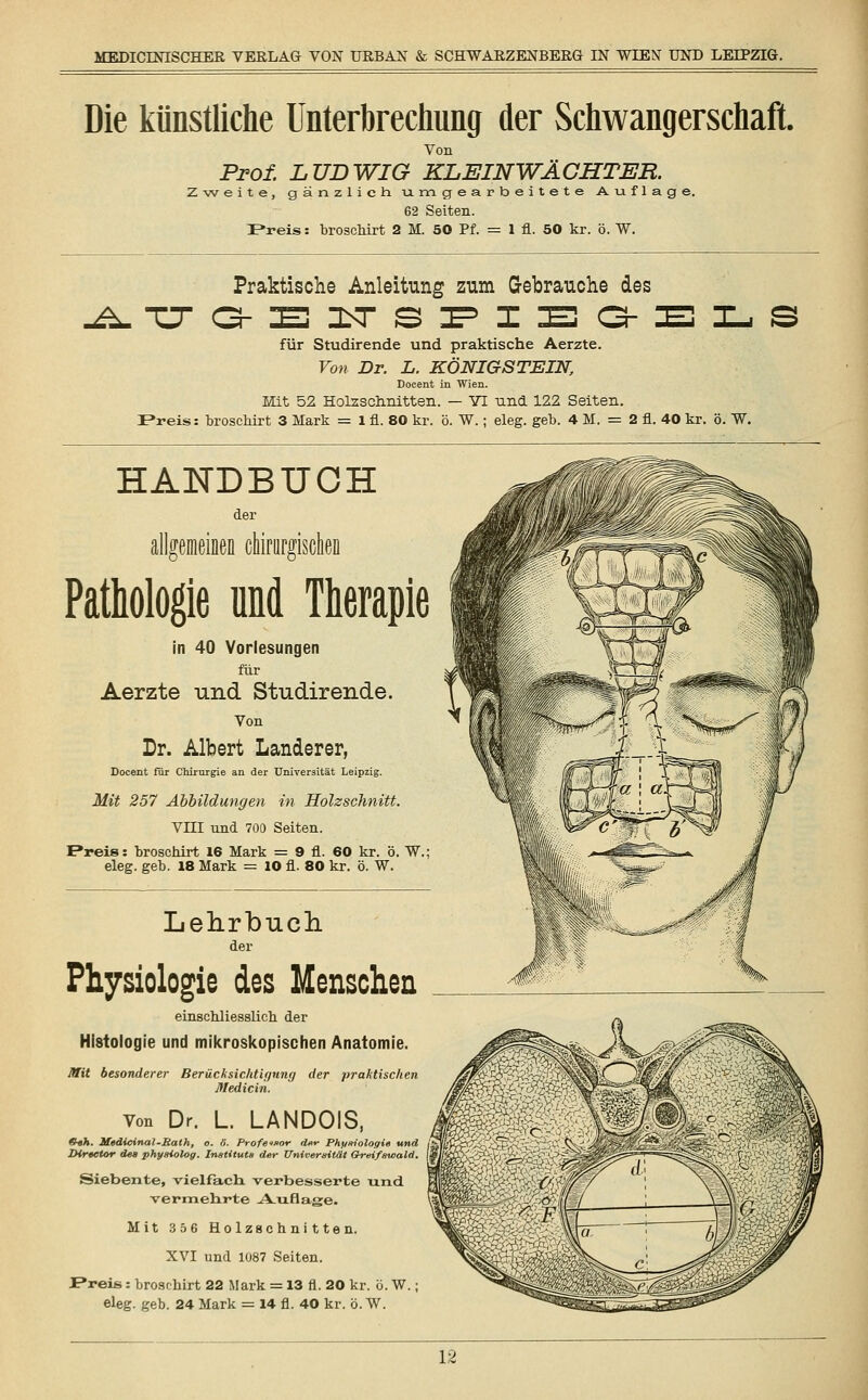 Die künstliche Unterbrechung der Schwangerschaft. Von Prof. LUDWIG KL EIN WÄCHTER. Zweite, gänzlich, umgearbeitete Auflage. 62 Seiten. P*reis: broschirt 2 M. 50 Pf. = 1 n. 50 kr. ö. W. Praktische Anleitung zum Gebrauche des ATJaEITSPIEaELS für Studirende und praktische Aerzte. Von Dr. L. KÖNIGSTEIN, Docent in Wien. Hit 52 Holzschnitten. — VI und 122 Seiten. Preis: broschirt 3 Mark = 1 fi. 80 kr. ö. W.; eleg. geb. 4 M. = 2 fi. 40 kr. ö. W. HANDBUCH der allgemeinen chirurgischen Pathologie und Therapie in 40 Vorlesungen für Aerzte und Studirende. Von Dr. Albert Landerer, Docent für Chirurgie an der Universität Leipzig. Mit 257 Abbildungen in Holzschnitt. VIII und 700 Seiten. E*reis: broschirt 16 Mark = 9 fi. 60 kr. ö. W.; eleg. geb. 18 Mark = 10 fi. 80 kr. ö. W. Lehrbuch. der Physiologie des Menschen einschliesslich der Histologie und mikroskopischen Anatomie. Mit besonderer Berücksichtif/mig der praktischen Medicin. von Dr. L LANDOIS, S«A. Medicinai-Rath, o. li. Professor der Physiologie und JHreetor de» physiolog. Instituts der Universität Greifswald. Siebente, vielfach, verbesserte und vermehrte -A_ufiage. Mit 356 Holzschnitten. XVI und 1087 Seiten. JPreis: broschirt 22 Mark = 13 fl. 20 kr. ö. W.; eleg. geb. 24 Mark = 14 fi. 40 kr. ö. W. U