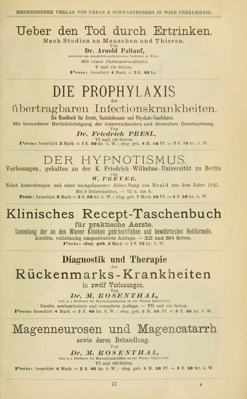 Ueber den Tod durch Ertrinken. Nach Studien an Menschen und Thieren. Von Dr. Arnold Paltauf, Assistent am gerichtlich-medicinischen Institute im Wien. Mit einer Farbendrucktafel. V und i:JO Seiten. P*reis: broschirt 4 Mark = 2 fl. 40 kr. DIE PROPHYLAXIS der fibertragbaren Infection skran kheiten. Ein Handbuch für Acrzte, Saoilätsbeamte und I'liysikats-Caiididalen. Mit besonderer Berücksichtigung der österreichischen und deutschen Gesetzgebung. Von J)r. Friedrich PRESL. VI und 148 Seiten. Preis: broschirt 3 Mark = 1 fi. 80 kr. ö. W.; eleg. geb. 4 M. 60 Pf. = 2 fl. 70 kr. ö. W. DER HYPNOTISMUS. Vorlesungen, gehalten an der K. Friedrich - Wilhelms - Universität zu Berlin von W. r HEY Eli. Nebst Anmerkungen und einer nachgelassenen Ablian llung von Braid aus dem Jahre L845. Mit 9 Holzschnitten. — VI u. 218 S. Preis : broschirt 6 Mark = 3 fi. 60 kr. ö. W.; eleg. geb. 7 Mark 50 Pf. = 4 fl. 50 kr. ö. W. Klinisches Recept-Taschenbuch für praktische Aerzte. Sammlung der an den Wiener Kliniken gebrauchlichen und bewährtesten Heilformeln. Zwölfte, vollständig umgearbeitete Auflage. — XII und 284 Seiten. Preis : elegr. geb. 2 Mark = 1 fl. 20 kr. ö. W. Diagnostik und Therapie der Rückenmarks-Krankheiten in zwölf Vorlesungen. Von l)r. 31. ROSENTI1AL, weil. a. o. Professor für Nervenkrankheiten an der Wiener Univei Zweite, neubearbeitete und vermehrte Auflage. — Vit und ist2 Seiten. JPreis: broschirt 4 Mark = 2 fl. 40 kr. ö. W.; eleg. geb. 5 M. 50 Ff. = 3 fl. 30 kr. ö. W. Magenneurosen und Magencatarrh. sowie deren Behandlung. Von JDr. M. ROSEJSTHA L. weil. a. o. Professor für Nervenkrankheiten ander Wiener UnivirMt.it. VI und 193 Seiten. F»reis: broschirt 4 Mark = 2 fl. 40 kr. ö. W.; eleg. geb. 5 M. 50 Pf. = 3 fl. 30 kr. ö. W.