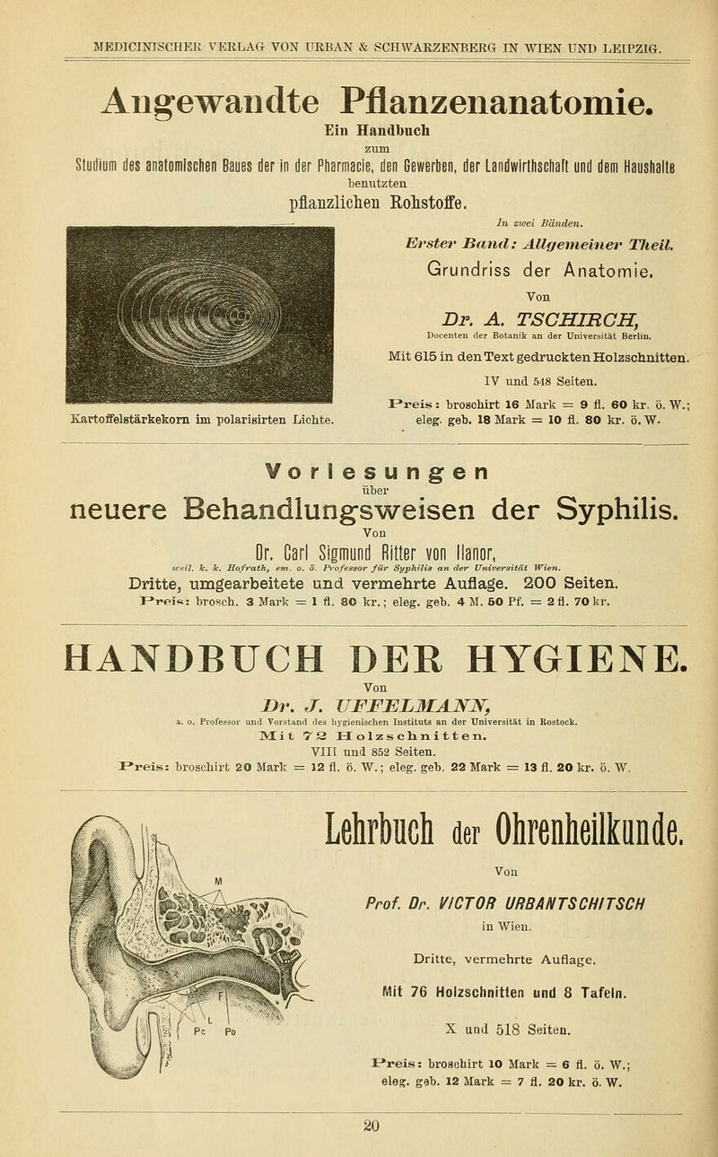 Angewandte Pflanzenanatomie. Ein Handbuch zum Studium des anatomischen Baues der in der Pharmacie, den Gewerben, der Landwirtschaft und de bemitzten pflanzlichen Rohstoffe. In zwei Bänden. Erster Band: Allgemeiner Tlieil. Grundriss der Anatomie. Von Dr. A. TSCHIRCH, Docenten der Botanik an der Universität Berlin. Mit 615 in den Text gedruckten Holzschnitten. IV und 548 Seiten. Freis: broschirt 16 Mark = 9 fi. 60 kr. ö. W.; Eartoffelstärkekorn im polarisirten Lichte. eleg. geb. 18 Mark = 10 fl. 80 kr. ö. W. riesungen über neuere Behandlung-sweisen der Syphilis. Von Dr. Carl Sigmund Ritter von llanor, weil. h. h. Sofrath, em. o. ö. Professor für Syphilis an der Universität Wien. Dritte, umgearbeitete und vermehrte Auflage. 200 Seiten. F»reis: brosch. 3 Mark = 1 fl. 80 kr.; eleg. geb. 4M. 50 Pf. = 2fl. 70 kr. HANDBUCH DER HYGIENE. Von Dr. J. UFFELMAJST2T, a. o. Professor und Vorstand des hygienischen Instituts an der Universität in Rostock. Mit 72 Holzschnitten. VIII und 852 Seiten. P*reis: broschirt 20 Mark = 12 fl. ö. W.; eleg. geb. 22 Mark = 13 fl. 20 kr. ö. W. Lehrbuch der Ohrenheilkunde. Von Prof. Dr. VICTOR URBANTSCHITSCH in Wien. Dritte, vermehrte Auflage. Mit 76 Holzschnitten und 8 Tafeln. X und 518 Seiten. Jr»reis: broschirt 10 Mark = 6 fl. ö. W.; eleg. geb. 12 Mark = 7 fl. 20 kr. ö. W.