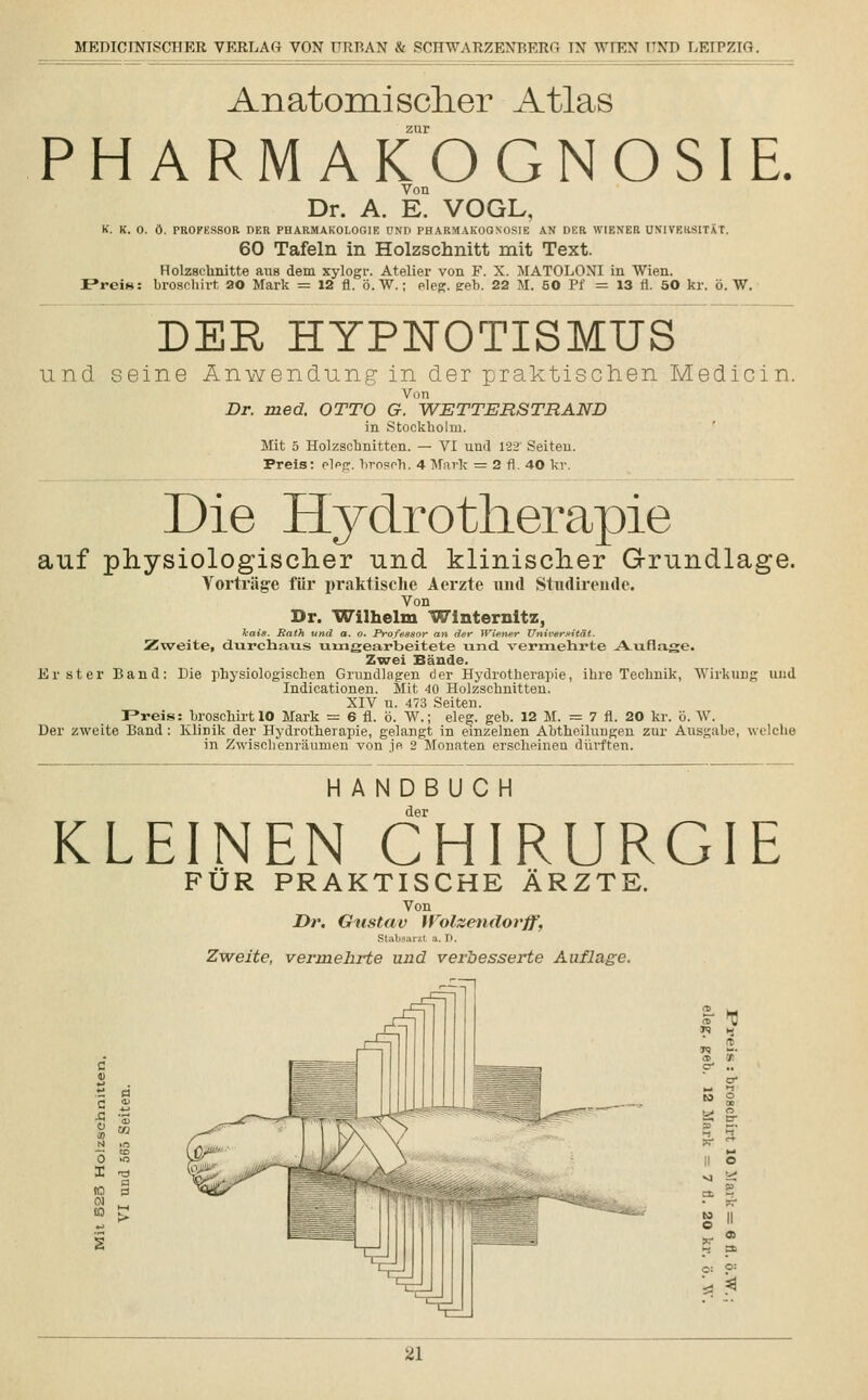 Anatomischer Atlas zur PHARMAKOGNOSIE. Dr. A. E. VOGL, K. K. 0. ö. PROFESSOR DER PHARMAKOLOGIE UND PHARMAKOGNOSIE AN DER WIENER UNIVERSITÄT. 60 Tafeln in Holzschnitt mit Text. Holzschnitte aus dem xylogr. Atelier von F. X. MATOLONI in Wien. I»reis: brosclüvt 20 Mark = 12 fl. ö. W.; eleg. eeb. 22 M. 50 Pf = 13 fi. 50 kr. ö. W. DER HYPNOTISMUS und seine Anwendung in der praktischen Medicin. Von Dr. med. OTTO G. WETTERSTRAND in Stockholm. Mit 5 Holzschnitten. — VI und 122 Seiten. Preis: eleg. broson. 4 Mark = 2 fl. 40 kr. Die Hydrotherapie auf physiologischer und klinischer Grundlage. Vorträge für praktische Aerzte und Studirende. Von Dr. Wilhelm Winternitz, kais. Rath und a. o. Professor an der Wiener Universität. Zweite, durchaus umgearbeitete und. vermehrte Auflage. Zwei Bände. Erster Band: Die physiologischen Grundlagen der Hydrotherapie, ihre Technik, Wirkung und Indicationen. Mit 40 Holzschnitten. XIV u. 473 Seiten. F»reis: broscliirt 10 Mark = 6 fl. ö. W.; eleg. geb. 12 M. = 7 fl. 20 kr. ö. W, Der zweite Band : Klinik der Hydrotherapie, gelangt in einzelnen Abtheilungen zur Ausgabe, welche in Zwischenräumen von je 2 Monaten erscheinen dürften. HANDBUCH der KLEINEN CHIRURGIE FÜR PRAKTISCHE ÄRZTE. Von Dr. Gustav Wolzendovff, Stabsarzt a. D. Zweite, vermehrte und verbesserte Auflage. 5 ^ o