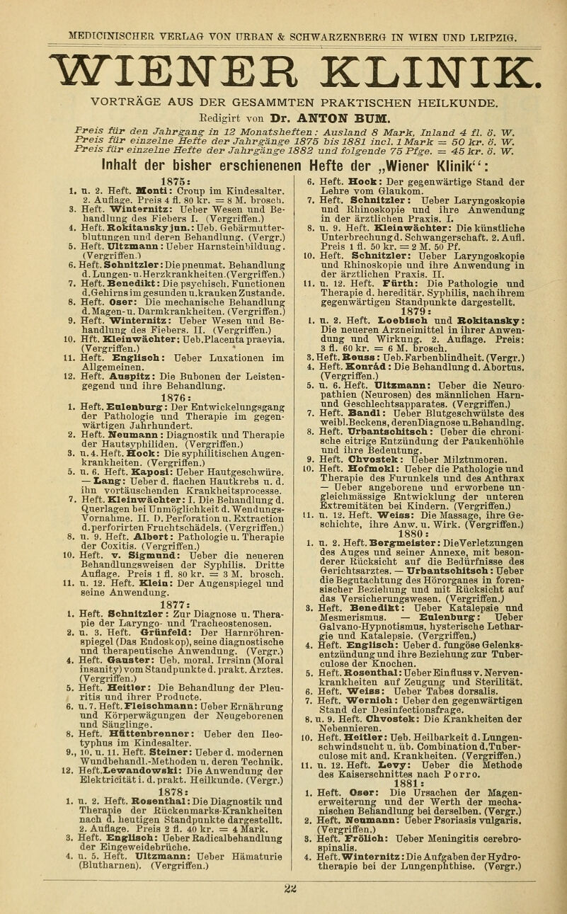 WIENER KLINIK VORTRÄGE AUS DER GESAMMTEN PRAKTISCHEN HEILKUNDE. Eedigirt von Dr. ANTON BU1. Preis für den Jahrgang in 12 Monatsheften: Ausland 8 Mark, Inland 4 fl. ö. W. Preis für einzelne Hefte der Jahrgänge 1875 bis 1881 incl. 1 Mark = 50 kr. ö. W. Preis für einzelne Hefte der Jahrgänge 1882 und folgende 75 Pfge. = 45 kr. ö. W. Inhalt der bisher erschienenen Hefte der „Wiener Klinik: i. 1875: u. 2. Heft. Monti: Croup im Kindesalter. 2. Auflage. Preis 4 fl. 80 kr. = 8 M. brosch. Heft. Winternitz: Ueber Wesen und Be- handlung des Fiebers I. (Vergriffen.) Heft. Rokitansky jnn.: Ueb. Gebärmutter- blutungen und deren Behandlung. (Vergr.) Heft. Ultzmann: Ueber Harnsteinbildung. (Vergriffen.') . Heft. Schnitzler:Diepneumat. Behandlung d. Lungen- u. Herzkrankheiten. (Vergriffen.) Heft. Benedikt: Die psychisch. Functionen d.Gehirns im gesunden u.kranken Zustande. Heft. Oser: Die mechanische Behandlung d. Magen-u. Darmkrankheiten. (Vergriffen!) Heft. Winternitz: Ueber Wesen und Be- handlung des Fiebers. IL (Vergriffen.) Hft. Kleinwächter: Ueb.Placenta praevia. (Vergriffen.) Heft. Englisch: Ueber Luxationen im Allgemeinen. Heft. Anspitz: Die Bubonen der Leisten- gegend und ihre Behandlung. 1876: Heft. Enlenburg: Der Entwickelungsgang der Pathologie und Therapie im gegen- wärtigen Jahrhundert. Heft. Neumann : Diagnostik und Therapie der Hautsyphiliden. (Vergriffen.) u. 4. Heft. Hock: Die syphilitischen Augen- krankheiten. (Vergriffen.) u. 6. Heft. Kaposi: Ueber Hautgeschwiire. — Lang:: Ueber d. flachen Hautkrebs u. d. ihn vortäuschenden Kraukheitsprocesse. Heft. Kleinwächter: I. Die Behandlung d. Querlagen bei Unmöglichkeit d. Wendungs- Vornahme. IL D. Perforation u.Extraction d.perforirten Fruchtschädels. (Vergriffen.) u. 9. Heft. Albert: Pathologie u. Therapie der Coxitis. (Vergriffen.) Heft. v. Sigmund: Ueber die neueren Behandlungsweisen der Syphilis. Dritte Preis 1 fl. 80 kr. = 3 M. brosch. 12. Heft. Klein: Der Augenspiegel und seine Anwendung. 1877: Heft. Schnitzler: Zur Diagnose u. Thera- pie der Laryngo- und Tracheostenosen. u. 3. Heft. Grünfeld: Der Harnröhren- spiegel (Das Endoskop), seine diagnostische und therapeutische Anwendung. (Vergr.) Heft. Gauster: Ueb. moral. Irrsinn (Moral insanity) vom Standpunkte d. prakt. Arztes. (Vergriffen.) Heft. Heitier: Die Behandlung der Pleu- ritis und ihrer Producte. u. 7. Heft. Fleischmann: Ueber Ernährung und Körperwägungen der Neugeborenen und Säuglinge. Heft. Hüttenbrenner: Ueber den Ileo- typhus im Kindesalter. 10. u. 11. Heft. Steiner: Ueber d. modernen Wundbehandl.-Methoden u. deren Technik. HeftXewandowafci: Die Anwendung der Elektricität i. d. prakt. Heilkunde. (Vergr.) 1878: u. 2. Heft. Rosenthal: Die Diagnostik und Therapie der Rückenmarks-Krankheiten nach d. heutigen Standpunkte dargestellt. 2. Auflage. Preis 2 fl. 40 kr. = 4 Mark. Heft. Englisch: UeberRadicalbehandlung der Eingeweidebrüche, u. 5. Heft. Ultzmann: Ueber Hämaturie (Blutharnen). (Vergriffen.) 11. I. 6. Heft. Hock: Der gegenwärtige Stand der Lehre vom Glaukom. 7. Heft. Schnitzler: Ueber Laryngoskopie und Rhinoskopie und ihre Anwendung in der ärztlichen Praxis. I. 8. u. 9. Heft. Kleinwächter: Die künstliche Unterbrechungd. Schwangerschaft. 2. Aufl. Preis l fl. 50 kr. = 2 M. 50 Pf. 10. Heft. Schnitzler: Ueber Laryngoskopie und Rhinoskopie und ihre Anwendung in der ärztlichen Praxis. IL u. 12. Heft. Fürth: Die Pathologie und Therapie d. hereditär. Syphilis, nach ihrem gegenwärtigen Standpunkte dargestellt. 1879: n. 2. Heft. Loebisch und Rokitansky: Die neueren Arzneimittel in ihrer Anwen- dung und Wirkung. 2. Auflage. Preis: 3 fl. 60 kr. = 6 M. brosch. 3.Heft.Renss: Ueb.Farbenblindheit. (Vergr.) 4. Heft. Konrad: Die Behandlung d. Abortus. (Vergriffen.) 5. n. 6. Heft. Ultzmann: Ueber die Neuro- pathien (Neurosen) des männlichen Harn- nnd Geschlechtsapparates. (Vergriffen.) 7. Heft. Bandl: Ueber Blutgeschwülste des weibl.Beckens, derenDiagnose u.Behandlng. 8. Heft. Urbantsohitsch: Ueber die chroni- sche eitrige Entzündung der Paukenhöhle und ihre Bedeutung. 9. Heft. Chvostek: Ueber Milztumoren. 10. Heft. Hofmokl: Ueber die Pathologie und Therapie des Furunkels und des Anthrax — Ueber angeborene und erworbene un- gleichmässige Entwicklung der unteren Extremitäten bei Kindern. (Vergriffen.) 11. u. 12. Heft. Weiss: Die Massage, ihre Ge- schichte, ihre Anw. u. Wirk. (Vergriffen.) 1880: u. 2. Heft. Bergmeister: Die Verletzungen des Auges und seiner Annexe, mit beson- derer Rücksicht auf die Bedürfnisse des Gerichtsarztes. — Urbantsohitsch: Ueber die Begutachtung des Hörorganes in foren- sischer Beziehung und mit Rücksicht auf das Versicherungswesen. (Vergriffen.,) Heft. Benedikt: Ueber Katalepsie und Mesmerismus. — Enlenburg: Ueber Galvano-Hypnotismus, hysterische Lethar- gie und Katalepsie. (Vergriffen.) Heft. Englisch: Ueber d. fungöse Gelenks- entzündung und ihre Beziehung zur Tuber- culose der Knochen. Heft. Rosenthal: Ueber Einfluss v. Nerven- krankheiten auf Zeugung und Sterilität. Heft. Weiss: Ueber Tabes dorsalis. Heft. Wernioh: Ueber den gegenwärtigen Stand der Desinfectionsfrage. 8. u. 9. Heft. Chvostek: Die Krankheiten der Nebennieren. 10. Heft. Heitier: Ueb. Heilbarkeit d.Lungen- schwindsucht u. üb. Combination d.Tuber- culose mit and. Krankheiten. (Vergriffen.) u. 12. Heft, tevy: Ueber die Methode des Kaiserschnittes nach Porro. 1881: Heft. Oser: Die Ursachen der Magen- erweiterung und der Werth der mecha- nischen Behandlung bei derselben. (Vergr.) Heft. Noamann: Ueber Psoriasis vulgaris. (Vergriffen.) 8. Heft. Frölioh: Ueber Meningitis cerebro- spinalis. 4. Heft. Winternitz: Die Aufgaben der Hydro- therapie bei der Lungenphthise. (Vergr.) 1. 7. 11 2. M