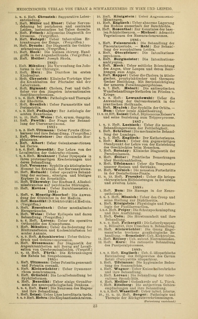 5. u. 6. Heft. Chvoetek: Suppurative Leber- entzündung. 7. Heft. Müller und Ebner: Ueber Nerven- dehnung bei peripheren und centralen Leiden, insbesondere bei Tabes dorsalis. 8. Heft. Fritsoh: Allgemeine Diagnostik des Irreseins. (Vergriffen). 9. Heft. Nedopil: Deber tuberculöse Er- krankungen der Zunge. (Vergriffen.) 10. Heft. Drozda: Zur Diagnostik der Gehirn- erkrankungen. (Vergriffen.) 11. Heft. Hook: Die kleinen cbirurg. Hand- griffe in der Augenheilkunde. (Vergriffen.) 12. Heft. Heitier: Joseph Skoda. 1882: 1. Heft. Mikulicz: Die Verwendung des Jodo- forms in der Chirurgie. 2. Heft. Herz: Die Diarrhoe im ersten Kindesalter. 3- Heft. Chvoatek: Klinische Vorträge über die Krankheiten der Pfortader und der Lebervenen. 4. Heft. Sigmund: Cholera, Pest und Gelb- fieber vor den jüngsten internationalen Sanitätsconferenzen. 5 u. 6. Heft. Fürth: Pathologie und Therapie der Rhachitis. 7. Heft. Greulich: Ueber Parametritis und Perimetritis. 8. u. 9. Heft. Podhajsky: Zur Aetiologie der acuten Exantheme. 10. u. 11. Heft. Weiss: Ueb. symm. Gangrän. 12. Heft. Pawlik: Zur Frage der Behand- lung der Uteruscarcinome. 1883: 1. u. 2. Heft. Ultzmann: Deber Pyurie (Eiter- harnen) und ihre Behandlung. (Vergriffen.) 3. Heft. Obersteiner: Der chronische Mor- phinismus. 4. Heft. Albert: Ueber Gelenksresectionen bei Caries. 5. u. 6. Heft. Benedikt: Zur Lehre von der Localisation der Gehirnfurctionen. 7. u. 8. Heft. Krakauer : Ueber Dyspepsie in ihren proteusartigen Erscheinungen und deren Behandlung. 9. Heft. Veronese: Syphilis als ätiologisches Moment bei Erkrank, des Nervensystems. 10. Heft. Hofmokl: Ueber operative Behand- lung der serösen, eiterigen und blutigen Ergüsse in die Brusthöhle. 11. Heft. Tilkowsky: Der Einflnss d. Alkohol- missbrauches auf psychische Störungen. 12. Heft. Koväos: Ueber Harnblasensteile. 1884: 1. Heft. v. Mosetig-Moorhof: Die Anwen- dung der Glühhitze in der Medicin. 2. Heft.Benedikt: D.Elektricitäti.d.Medicin. (Vergriffen.) 3. Heft. Rosenbaoh: deber musikalische Herzgeränsche. 4. Heft. Weiss: Ueber Epilepsie und deren Behandlung. (Vergriffen.) 6. n. 6. Heft. Lorenz; Ueber die operative Orthopädie des Klumpfusses. 7. Heft. Mikulicz; Ueber die Bedentang der Bluttransfusion und Kochsalziufusion bei acuter Anämie. 8. u. 9. Heft. Adamklewioz: Ueber Gehirn- drnck und Gehirncompression. 10. Heft. Grossmann: Zur Diagnostik der Augenkrankheiten mit Bezug auf Locali- sation von Cerebrospinalleiden. (Vergriff.) 11. u. 12. Heft. Fürth: Die Erkrankungen des Nabels bei Neugeborenen. 1885: 1. Heft. Ultzmann: OeberPotentiagenerandi und Potentia coeundi. 2. Heft. Kleinwäohter: Ueber Dysmenor- rhoea membranacea. 3. Heft. Grünfeld: Die Localbehandlung bei Syphilisfornien. 4. Heft. Benedikt: Ueber einige Grundfor- meln des nenropathologischen Denkens. 6. u. 6. Heft. Oser: Die Neurosen des Magen» und Ihre Behandlung. 7. Heft. Zelssl: Ueber Lueshereditaria tarda. 8. u. 9. Heft. Hebra: Die Elephantiasis Arabum. 10. Heft. Königstein: lieber Augeuumskei- lähmungen. 11. Heft. Englisch : Ueber abnorme Lagerung des Hodens ausserhalb der Bauchhöhle. 12. Heft. Rosenthal: Zur Kenntniss der basa- len Schädelfissuren. — Michael: Adenoide Vegetationen des Nasenrachenraumes. 1886: 1. Heft. Felsenreloh: Die Bebandlnng der Placentarperiode. — Babl: Zur Behand- lung der scrophulösen Leiden. 2. Heft. Obersteiner: Die Intoxikations- psychosen. 3. Heft- Bergmeister: Die Intoxikations- amblyopien. 4. Heft. Hock: Ueber seitliche Beleuchtung des Auges, über Loupen und deren Bezie- hungen zum Auge. 5. Heft. Kapper: Ueber die Cholera in ätiolo- fischer, prophylaktischer und therapeu- ischer Beziehung. Mit Berücksichtigung der neneren Forschungsergebnisse. 6. u. 7. Heft. Habart: Die antiseptischen Wundbehandlungs-Methoden im Frieden u. Kriege. 8. n. 9. Heft: Lewandowski: Ueber die Anwendung der Galvanokaustik in der praktischen Heilkunde. 10. Heft. Mraöek: Zur Syphilis der Orbita. — Bum : Ueber locale Anästhesirung. ll.u.l2.Hft. Zeissl:Ueb.d.DiplococcusNeisser'8 und seine Beziehung zum Tripperprocess. 1887: I. u. 2. Heft. Loeblsch: Ueber die neueren Behandlungsweisen der Fettleibigkeit. 3. Heft. Schreiber: Die mechanische Behand- lung der Lumbago. 4. u. 5. Heft. Englisch: Der Katheterisums. 6. Heft: Kisch : Ueber den gegenwärtigen Standpunkt der Lehre von der Entstehung des Geschlechtes beim Menschen. 7. Heft. Szenäsy: Klinische Diagnostik der Pseudoplasmen. 8. Heft. Stiller: Praktische Bemerkungen über Herzkrankheiten. 9. Heft. Uffelmann: Ueber die Temperatur unserer Speisen und Getränke. 10. Heft. Wernich: Die neuesten Fortschritte in der Desinfections-Praxis. 11. n. 12. Heft. Fraenkel: Ueber die kriegs- chirurgischen Hilfeleistungen in der ersten und zweiten Linie. 1888: 1. Heft. Bum: Die Massage in der Neuro- pathologie. 2. u. 3. Heft. Minnioh: Ueber den Croup und seine Stellung zur Diphtheritis. 4. Heft. Königstein: Physiologie und Patho- logie der Pupillarreaction. ö.u.6. Heft. Peiper : Die Schutzpockenimpfung und ihre Ausführung. 7. Heft. Coen: Die Hörstuniniheit und ihre Behandlung. 8. u. 9. Heft. Fothergill: Die Leberdyspepsie u. Biliosität, ihre Ursachen u. Behandlung. 10. Heft. Kleinwächter: Die Georg Engel- mann'sche trockene gynäkologische Be- handlung.—Semeleder: Ueb. Elektrolyse. II. Heft. Reozey : Ueb. subeut- Nierenläsionen. 12. lieft: Kurz: Die rationelle Behandlung des Puerperalprocesses. 1889: 1. u. 2. Heft. Englisch: Ueb. d. idiopathische Entzündung des Zellgewebes des Cavuni Retzii (Pencystitia idfopathica). 3. Heft. Uffelmann: Die hygienische Bedeu- tung dfs Sonnenlichts. 4. Heft. Wagner: Ueber Kniescheibeubrüche und ihre Behandlung. 5. Heff. Lorenz: Die Behandlung der tuber- onlöaen Spondylitis. 6. Heft. Heitier : Gedenkrede auf L. Türek. 7. Heft. Eitelberg: Die subjektiven Gehörs- empfindungen und ihre Behandlung. 8.u.9. Heft.Wassllleff: Ueber int'eet. Icterus. 10., 11. u. 18. Heft. Seeger: Pathologie uud Therapie der Rückgratsverkrümmungen. (ForUictiuntc umstehend.)