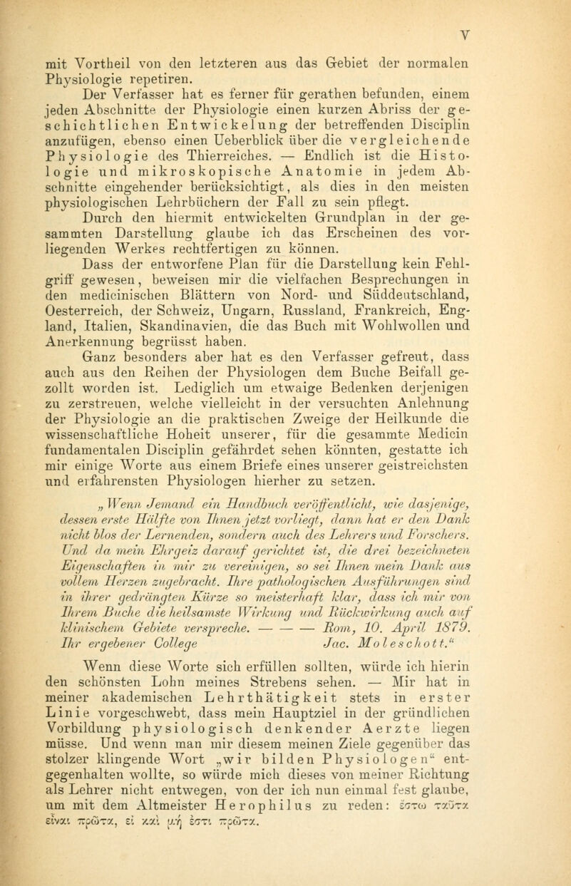 mit Vortheil von den letzteren aus das Gebiet der normalen Physiologie repetiren. Der Verfasser hat es ferner für gerathen befunden, einem jeden Abschnitte der Physiologie einen kurzen Abriss der ge- schichtlichen Entwickelung der betreffenden Disciplin anzufügen, ebenso einen Ueberblick über die vergleichende Physiologie des Thierreiches. — Endlich ist die Histo- logie und mikroskopische Anatomie in jedem Ab- schnitte eingehender berücksichtigt, als dies in den meisten physiologischen Lehrbüchern der Fall zu sein pflegt. Durch den hiermit entwickelten Grundplan in der ge- sammten Darstellung glaube ich das Erscheinen des vor- liegenden Werkes rechtfertigen zu können. Dass der entworfene Plan für die Darstellung kein Fehl- grifl' gewesen, beweisen mir die vielfachen Besprechungen in den medicinischen Blättern von Nord- und Süddeutschland, Oesterreich, der Schweiz, Ungarn, Russland, Frankreich, Eng- land, Italien, Skandinavien, die das Buch mit Wohlwollen und Anerkennung begrüsst haben. Ganz besonders aber hat es den Verfasser gefreut, dass auch aus den Reihen der Physiologen dem Buche Beifall ge- zollt worden ist. Lediglich um etwaige Bedenken derjenigen zu zerstreuen, welche vielleicht in der versuchten Anlehnung der Physiologie an die praktischen Zweige der Heilkunde die wissenschaftliche Hoheit unserer, für die gesammte Medicin fundamentalen Disciplin gefährdet sehen könnten, gestatte ich mir einige Worte aus einem Briefe eines unserer geistreichsten und erfahrensten Physiologen hierher zu setzen. ;, Wenn Jemand ein Handbuch veröffentlicht, wie dasjenige, dessen erste Hälfte von Ihnen jetzt vorliegt, dann hat er den Danh nicht Mos der Lernenden, sondern auch des Lehrers und Forschers. Und da mein Ehrgeiz darauf gerichtet ist, die drei bezeichneten Eigenschaften in mir zu vereinigen, so sei Ihnen mein Dank aus vollem Herzen zugebracht. Ihre pathologischen Ausführungen sind in ihrer gedrängten Kürze so meisterhaft klar, dass ich mir von Ihrem Buche die heilsamste Wirkung und Rückwirkung auch auf klinischem Gebiete verspreche. Rom, 10. April 1879. Ihr ergehener College Jac. Moleschott.'^ Wenn diese Worte sich erfüllen sollten, würde ich hierin den schönsten Lohn meines Strebens sehen. — Mir hat in meiner akademischen Lehrthätigkeit stets in erster Linie vorgeschwebt, dass mein Hauptziel in der gründlichen Vorbildung physiologisch denkender Aerzte liegen müsse. Und wenn man mir diesem meinen Ziele gegenüber das stolzer klingende Wort „wir bilden Physiologen ent- gegenhalten wollte, so würde mich dieses von meiner Richtung als Lehrer nicht entwegen, von der ich nun einmal fest glaube, um mit dem Altmeister Herophilus zu reden: inzixi ^^jzy.