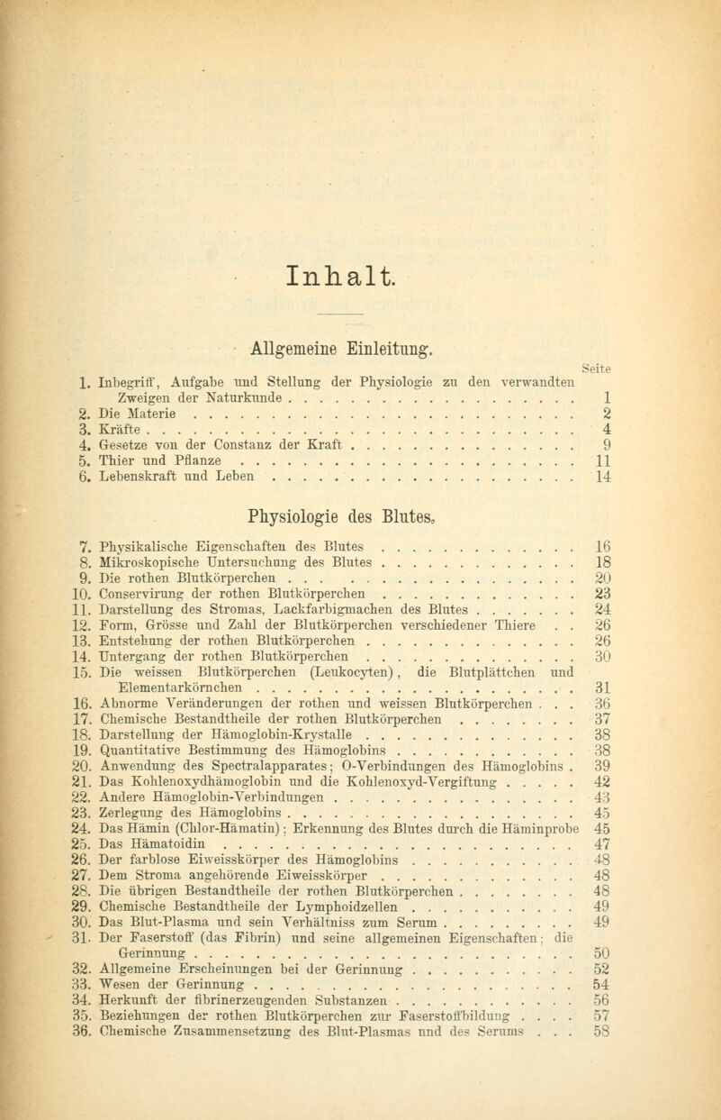 Inhalt. AUgemeiiie Einleitung. Seite 1. Inbegrift', Aufgabe und Stellung der Physiologie zu den verwandten Zi^reigen der Naturkunde 1 2. Die Materie 2 3. Kräfte 4 4. Gesetze von der Constanz der Kraft 9 5. TMer und Pflanze U 6. Lebenskraft und Leben 14 Physiologie des Blutes, 7. Phj'sikalische Eigenscbaften des Blutes 16 8. Mikroskopiscbe Untersuchung des Blutes 18 9. Die rothen Blutkörperchen 20 10. Conservirung der rothen Blutkörperchen 23 11. Darstellung des Stromas, Lackfarbigmachen des Blutes 24 12. Form, Grösse und Zahl der Blutkörperchen verschiedener Thiere . . 26 13. Entstehung der rothen Blutkörperchen 26 14. Untergang der rothen Blutkörperchen 30 15. Die weissen Blutkörperchen (Leukocyten), die Blutplättchen und Elementarköm chen 31 16. Abnorme Veränderungen der rothen und weissen Blutkörperchen ... 36 17. Chemische Bestandtheüe der rothen Blutkörperchen 37 18. Darstellung der Hämoglobin-Krystalle 38 19. Quantitative Bestimmung des Hämoglobins 38 20. Anwendung des Spectralapparates; 0-Verbindungen des Hämoglobins . 39 21. Das Kohlenoxydhämoglobin und die Kohlenoxyd-Vergiftung 42 22. Andere Hämoglobin-Verbindungen 43 23. Zerlegung des Hämoglobins 45 24. Das Hämin (Chlor-Hämatin); Erkennung des Blutes durch die Häminprobe 45 25. Das Hämatoidin 47 26. Der farblose Eiweisskörper des Hämoglobins 48 27. Dem Stroma angehörende Eiweisskörper 48 28. Die übrigen Bestandtheile der rothen Blutkörperchen 48 29. Chemische Bestandtheile der Lymphoidzellen 49 30. Das Blut-Plasma und sein Verhältniss zum Serum 49 31. Der Paserstoff (das Fibrin) und seine allgemeinen Eigenschaften; die Gerinnung 50 32. Allgemeine Erscheinungen bei der Gerinnung 52 33. Wesen der Gerinnung 54 34. Herkunft der fibrinerzeugenden Substanzen 56 35. Beziehungen der rothen Blutkörperchen zur Faserstofl'bildung .... 57 36. Chemische Zusammensetzung des Blut-Plasmas und des Serums ... 58