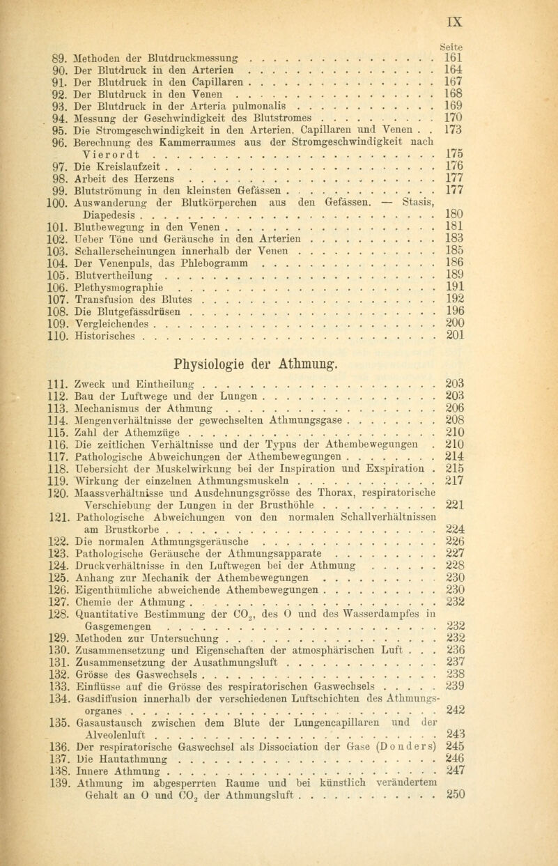 Seite 89. Methoden der Blutdruckmessung 161 90. Der Blutdruck in den Arterien 164 91. Der Blutdruck in den Capillaren 167 92. Der Blutdruck in den Venen 168 9'i. Der Blutdruck in der Arteria pulmonalis 169 94. Messung der Geschwindigkeit des Blutstromes 170 95. Die Stromgeschwindigkeit in den Arterien, Capillaren und Venen . . 173 96. Berechnung des Kammerraumes aus der Stromgeschwindigkeit nach Vierordt 175 97. Die Kreislaufzeit 176 98. Arbeit des Herzens 177 99. Blutströmung in den kleinsten Gefässen 177 100. Auswanderung der Blutkörperchen aus den Gefässen. — Stasis, Diapedesis 180 101. Blutbewegung in den Venen 181 102. lieber Töne und Geräusche in den Arterien 183 103. Schallerscheinungen innerhalb der Venen 185 104. Der Venenpuls, das Phlebogramm 186 105. Blutvertheilung 189 106. Plethysmographie 191 107. Transfusion des Blutes 192 108. Die Blutgefässdrüsen 196 109. Vergleichendes 200 110. Historisches 201 Physiologie der Athmung. 111. Zweck und Eintheilung 203 112. Bau der Luftwege und der Lungen 203 113. Mechanismus der Athmung 206 114. Mengenverhältnisse der gewechselten Athmungsgase 208 115. Zahl der Athemzüge 210 116. Die zeitlichen Verhältnisse und der Typus der Athembewegungen . 210 117. Pathologische Abweichungen der Athembewegungen 214 118. llebersicht der Muskelwirkung bei der Inspiration und Exspiration . 215 119. Wirkung der einzelnen Athmungsmuskeln 217 120. Maassverhältnisse und Ausdehnungsgrösse des Thorax, respiratorische Verschiebung der Lungen in der Brusthöhle 221 121. Pathologische Abweichungen von den normalen Schallverhältnissen am Brustkorbe 224 122. Die normalen Athmungsgeräusche 226 123. Pathologische Geräusche der Athmungsapparate 227 124. Druckverhältnisse in den Luftwegen bei der Athmung 228 125. Anhang zur Mechanik der Athembewegungen 230 126. Eigenthümliche abweichende Athembewegungen 230 127. Chemie der Athmung 232 128. Quantitative Bestimmung der CO.,, des 0 und des Wasserdampfes in Gasgemengen 232 129. Methoden zur Untersuchung 232 130. Zusammensetzung und Eigenschaften der atmosphärischen Luft . . . 236 131. Zusammensetzung der Ausathmungsluft 237 132. Grösse des Gaswechsels 238 133. Einflüsse auf die Grösse des respiratorischen Gaswechsels 239 134. Gasdiffusion innerhalb der verschiedenen Luftschichten des Athmungs- organes 242 135. Gasaustausch zwischen dem Blute der Lungencapillaren und der Alveolenluft 243 136. Der respiratorische Gaswechsel als Dissociation der Gase (D o n d e r s) 245 137. Die Hautathmung 246 138. Innere Athmung 247 139. Athmung im abgesperrten Räume und bei künstlich verändertem Gehalt an 0 und CO.3 der Athmungsluft 250