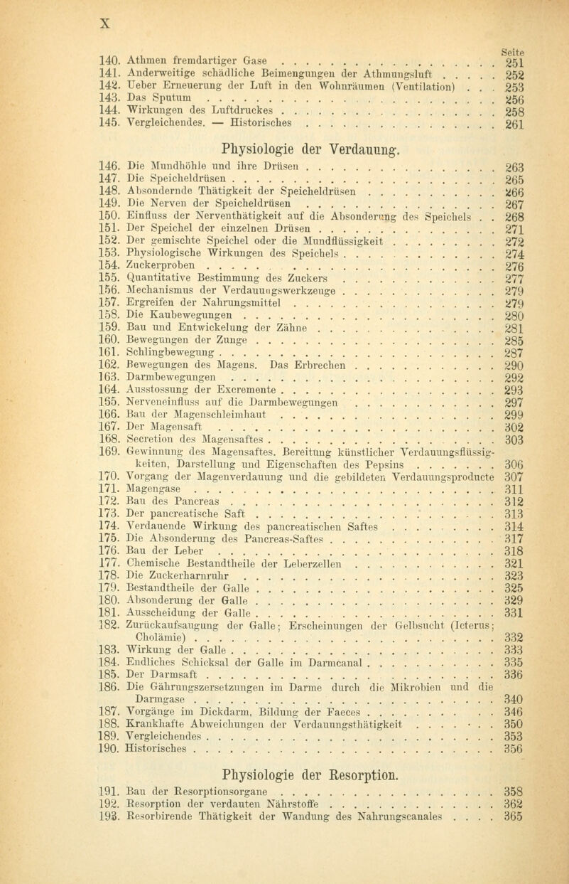 140. Athmen fremdartiger Gase 251 141. Anderweitige schädliche Beimengungeu der Athmmig.sluft 252 14ii. Ueber Erneuerung der Luft in den Wohnräumen (Ventilation) . . . 253 143. Das Sputum 256 144. Wirkungen des Luftdruckes 258 145. Vergleichendes. — Historisches 261 Physiologie der Verdauung. 146. Die Mundhöhle und ihre Drüsen 26.3 147. Die Speicheldrüsen 265 148. Absondernde Thätigkeit der Speicheldrüsen 266 149. Die Nerven der Speicheldrüsen 267 150. Einfluss der Nerventhätigkeit auf die Absonderr.ng des Speichels . . 268 151. Der Speichel der einzelnen Drüsen 271 152. Der gemischte Speichel oder die Mundflüssigkeit 272 153. Physiologische Wirkungen des Speichels 274 154. Zuckerproben 276 155. Quantitative Bestimmung des Zuckers 277 156. Mechanismus der Verdauungswerkzeuge 279 157. Ergreifen der Nahrungsmittel 279 158. Die Kaubewegungen 280 159. Bau und Entwickelung der Zähne 281 160. Bewegungen der Zunge 285 161. Schlingbewegung 287 162. Bewegungen des Magens. Das Erbrechen 290 163. Darmbewegungen 292 164. Ausstossung der Excremente 293 165. Nerveueinfluss auf die Darmbewegungen 297 166. Bau der Magenschleimhaut 299 167. Der Magensaft 302 168. Secretion des Magensaftes 303 169. Gewinnung des Magensaftes. Bereitung künstlicher Verdauungsflüssig- keiten, Darstellung und Eigenschaften des Pepsins 306 170. Vorgang der Magenverdauung und die gebildeten Verdauungsproducte 307 171. Magengase 311 172. Bau des Pancreas 312 173. Der pancreatische Saft 313 174. Verdauende Wirkung des pancreatischen Saftes 314 175. Die Absonderung des Pancreas-Saftes 317 176. Bau der Leber 318 177. Chemische ßestandtheile der Leberzellen 321 178. Die Zuckerharnruhr 323 179. Bestandtheile der Galle 325 180. Absonderung der Galle 329 181. Ausscheidung der Galle 331 182. Zurückaufsaugung der Galle; Erscheinungen der Gell)sucht (Icterus; Cholämie) 332 183. Wirkung der Galle 333 184. Endliches Schicksal der Galle im Damicanal 335 185. Der Darmsaft 336 186. Die Gährungszersetzungen im Darme durch die Mikrobien und die Darmgase 340 187. Vorgänge im Dickdarm, Bildung der Faeces 346 188. Krankliafte Abweichungen der Verdauungsthätigkeit .... • . . 350 189. Vergleichendes 353 190. Historisches 356 Physiologie der Resorption. 191. Bau der Resorptionsorgane 358 192. Resorption der verdauten Nährstoffe 362 193. Resorbirende Thätigkeit der Wandung des Nahrungscanales .... 365