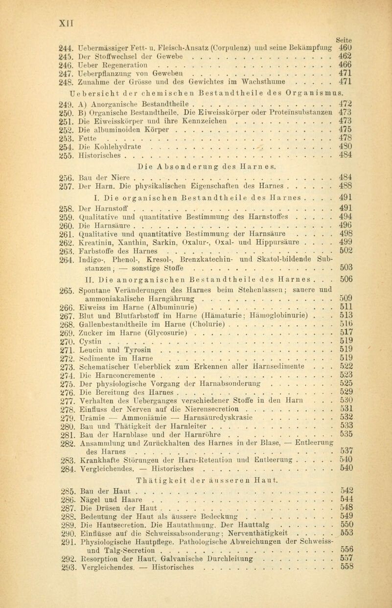 Seite 244. Uebermässiger Fett- u. Fleisch-Ansatz (Oorpulenz) und seine Bekämpfung 46ü 245. Der Stoffwechsel der Gewebe 462 246. Ueber Kegeneration 466 247. Ueberpflanzung von Geweben 471 248. Zunahme der Grosse und des Gewichtes im Wachsthume 471 Ueber sieht der chemischen Bestandtheile des Organismus. 249. A) Anorganische Bestandtheile 472 250. B) Organische Bestandtheile. Die Eiweisskörper oder Proteinsubstanzeu 473 251. Die Eiweisskörper und ihre Kennzeichen 473 252. Die albuminoiden Körper . . 475 253. Fette 478 254. Die Kohlehydrate 480 255. Historisches 484 Die Absonderung des Harnes. 256. Bau der Niere 484 257. Der Harn. Die physikalischen Eigenschaften des Harnes 488 I. Die organischen Bestandtheile des Harnes .... 491 258. Der Harnstoff 491 259. Qualitative und quantitative Bestimmung des Harnstoffes 494 260. Die Harnsäure 496 261. Qualitative und quantitative Bestimmung der Harnsäure 498 262. Kreatinin, Xanthin, Sarkin, Oxalur-, Oxal- und Hippursäure .... 499 263. Farbstoffe des Harnes 502 264. Indigo-, Phenol-, Kresol-, Brenzkatechin- und Skatol-bildende Sub- stanzen j — sonstige Stoffe 503 II, Die anorganischen Bestandtheile des Harnes. . . 506 265. Spontane Veränderungen des Harnes beim Stehenlassen; sauere und ammoniakalische Harngährung 509 266. Eiweiss im Harne (Albuminurie) ... 511 267. Blut und Blutfarbstoff im Harne (Hämaturie; Hämoglobinurie) . . . 513 268. Gallenbestandtheile im Harne (Cholurie) 516 269. Zucker im Harne (Glycosurie) 517 270. Cystin 519 271. Leucin und Tyrosin 519 272. Sedimente im Harne 519 273. Schematischer Ueberblick zum Erkennen aller Harnsediinente . . . 522 274. Die Harnconcremente 523 275. Der physiologische Vorgang der Harnabsonderung 525 276. Die Bereitung des Harnes 529 277. Verhalten des Ueberganges verschiedener Stoffe in den Harn . . . 530 278. Einfluss der Nerven auf die Nierensecretion 531 279. Urämie — Ammoniämie — Harnsäuredyskrasie 532 280. Bau und Thätigkeit der Harnleiter 533 281. Bau der Harnblase und der Harnröhi-e 535 282. Ansammlung und Zurückhalten des Harnes in der Blase, — Entleerung des Harnes • 537 283. Krankhafte Störungen der Harn-Retention und Entleerung 540 284. Vergleichendes. — Historisches 540 Thätigkeit der äusseren Haut. 285. Bau der Haut 542 286. Nägel und Haare 544 287. Die Drüsen der Haut 548 283. Bedeutung der Haut als äussere Bedeckung 549 289. Die Hautsecietion. Die Hautathmung. Der Hauttalg 550 290. Einflüsse auf die Schweissabsonderung; Nerventhätigkeit 553 291. Physiologische Hautpflege. Pathologische Abweichungen der Sclnveiss- und Talg-Secretion 556 292. Resorption der Haut. Galvanische Durchleiiung 557 293. Vergleichendes. — Historisches 558