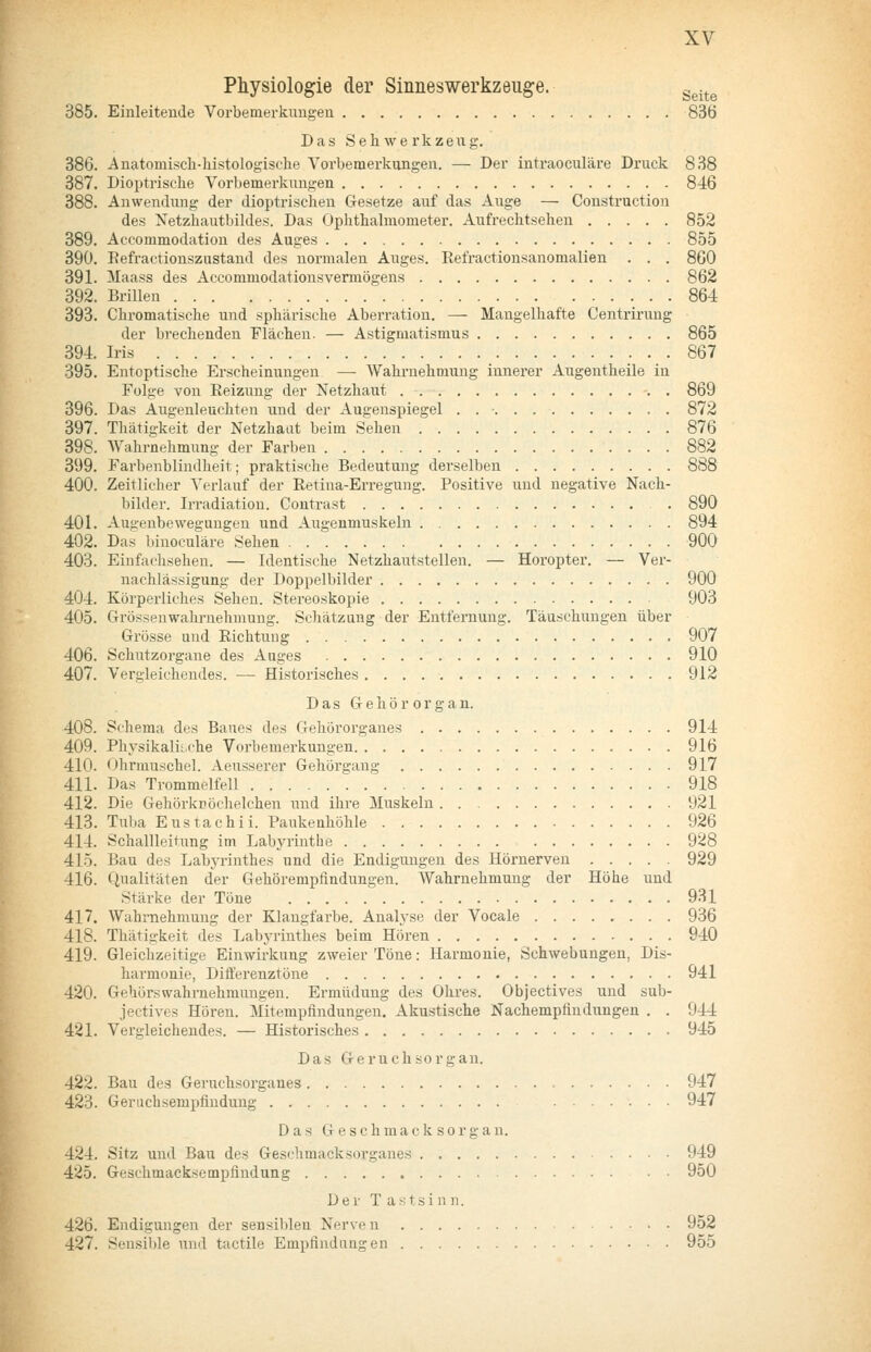 Physiologie der Sinneswerkzeug-e. g^.^^ 385. Einleitende Vorbemerkungen 836 Das Sehwerkzeng. 386. Anatomisch-histologische Vorbemerkungen. — Der intraoculäre Druck 838 387. Dioptrische Vorbemerkungen 846 388. Anwendung der dioptrischen Gesetze aiif das Auge — Constructiou des Netzliautbildes. Das Ophthalmometer. Aufrechtsehen 852 389. Aecommodation des Auges 855 390. Eefractionszustand des normalen Auges. Refractionsanomalien . . . 860 391. Maass des Accommodationsvermögens 862 392. Brillen 864 393. Chromatische und sphärische Aberration. — Mangelhafte Centrirung der brechenden Flächen. — Astigmatismus 865 394. Iris 867 395. Entoptische Erscheinungen — Wahi-nehmung innei'er Augentheile in Folge von Reizung der Netzhaut 869 396. Das Augenleuchten und der Augenspiegel . 872 397. Thätigkeit der Netzhaat beim Sehen 876 398. Wahrnehmung der Farben 882 399. Farbenblindheit; praktische Bedeutung derselben 888 400. Zeitlicher Verlauf der Retina-Erregung. Positive und negative Nach- bilder. Irradiation. Contrast . 890 401. Augenbewegungen und Augenmuskeln 894 402. Das binoculäre Sehen 900 403. Einfachsehen. — Identische Netzhautstellen. — Horopter. — Ver- nachlässigung der Doppelbilder 900 404. Körperliches Sehen. Stereoskopie 903 405. Grössenwahruehmung. Schätzung der Entfernung. Täuschungen über Grösse und Richtung 907 406. Schutzorgane des Auges 910 407. Vergleichendes. — Historisches 912 Das Gehörorgan. 408. Schema des Baues des Gehörorganes 914 409. PhysikaÜLche Vorbemerkungen. . 916 410. Ohrmuschel. Aeusserer Gehörsang 917 411. Das Trommelfell ^ 918 412. Die Gehörkröclielchen und ihre Muskeln 921 413. Tuba Eustachii. Paukenhöhle 926 414. Schallleitung im Labyrinthe 928 415. Bau des Labyrinthes und die Endigungen des Hörnerven 929 416. Qualitäten der Gehörempfindungen. Wahrnehmung der Höhe und Stärke der Töne 931 417. Wahrnehmung der Klangfarbe. Analyse der Vocale 936 418. Thätigkeit des Labyrinthes beim Hören 940 419. Gleichzeitige Einwirkung zweier Töne: Harmonie, Schwebungen, Dis- harmonie, Differenztöne 941 420. Gehörswahrnehmungen. Ermüdung des Ohres. Objeetives und sub- jectives Hören. Mitempflndungen. Akustische Nachempfindungen . . 944 421. Vergleichendes. — Historisches 945 Das Geruchsorgan. 422. Bau des Geruchsorganes 947 423. Geruchsempfindung 947 Das G e s c h m a c k s 0 r g a n. 424. Sitz und Bau des Geschmack sorganes 949 425. Geschmacksempfindung 950 Der T a f! t s i u n. 426. Endigungen der sensiblen Nerven 952 427. Sensible und tactile Empfindaugen 955