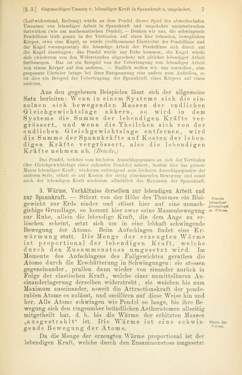 (Luftwiderstand, Eeibimg) würde an dem Pendel dieses Si^iel des abwechselnden Umsatzes von lebendiger Arbeit in Spannkraft und umgekehrt ununterbrochen fortwirken (wie am mathematischen Pendelj. — Denken wir uns, die schwingende Pendellinse träfe genau in der Verticalen auf einen hier ruhenden, beweglichen Körper, etwa eine Kugel, so würde (vollkommene Elasticität der PendelHnse und der Kugel vorausgesetzt) die lebendige Arbeit der Pendellinse sich direct auf die Kugel übertragen: das Pendel würde zur Ruhe kommen, die Kugel würde sich (wiederum von den Widerständen abgeseheuj mit gleicher lebeniliger Arbeit fortbewegen. Das ist ein Beispiel von der Uebertragung von lebendiger Arbeit von einem Körper auf den anderen. — Endlich woUen wir uns vorstellen, eine gespannte Uhrfeder bringe bei ihrer Entspannung eine andere zum Aufrollen, so ist dies ein Beispiel der Uebertragung der Spannkraft eines Körpers auf einen anderen. Aus den gegebenen Beispielen lässt sich der allgemeine Satz herleiten: Wenn in einem Systeme sich die ein- zelnen sich bewegenden Massen der endlichen Gleichgewichtslage nähern, so wird in dem Systeme die Summe der lebendigen Kräfte ver- grössert, und wenn die Theilchen sich von der endlichen Gleichgewichtslage entfernen, wird die Summe der Spannkräfte auf Kosten der leben- digen Kräfte vergrössert, also die lebendigen Kräfte nehmen ab. (Brücke.) Das Pendel, welches vom höchsten Ausschlagspunkte an sich der Verticalen (der Gleichgewichtslage eines ruhenden PendeLs) nähert, besitzt hier das grösste Maass lebendiger Kraft; wiederum aufsteigend zum höchsten Ausschlagspunkte der anderen Seite, erhält es auf Kosten der stetig abnehmenden Bewegung und somit auch der lebendigen Kraft wiederum allmählich das 3Iaximum der Spannkraft. 3. Wärme. Verhältniss derselben zur lebendigen Arbeit und zur Spannkraft. — Stürzt von der Höhe des Thurmes ein Blei- Umsatz gewicht zur Erde nieder und stösst hier auf eine unnach- ^^y^tskZft giebige Grundlage, so kommt hier zwar seine Massenbewegung »^ wurTne. zur Ruhe, allein die lebendige Kraft, die dem Auge zu er- löschen scheint, setzt sich um in eine lebhaft schwingende Bewegung der Atome. Beim Aufschlagen findet eine Er- wärmung statt. Die Menge der erzeugten Wärme ist proportional der lebendigen Kraft, welche durch den Zusammenstoss umgesetzt wird. Im Momente des Aufschiagens des Fallgewichtes gerathen die Atome durch die Erschütterung in Schwingungen: sie stossen gegeneinander, prallen dann wieder von einander zurück in Folge der elastischen Kraft, welche einer unmittelbaren An- einanderlagerung derselben widerstrebt , sie weichen bis zum Maximum auseinander, soweit die Attractionskraft der ponde- rablen Atome es zulässt, und oscilliren auf diese Weise hin und her. Alle Atome schwingen wie Pendel so lange, bis ihre Be- wegung sich den ringsumher befindlichen Aetheratomen allseitig mitgetheilt hat, d. h. bis die Wärme der erhitzten Massen „ausgestrahlt ist. Die Wärme ist eine schwin- wesen der gende Bewegung der Atome. Da die Menge der erzeugten Wärme proportional ist der lebendigen Kraft, welche durch den Zusammenstoss umgesetzt H <■(>»}«.