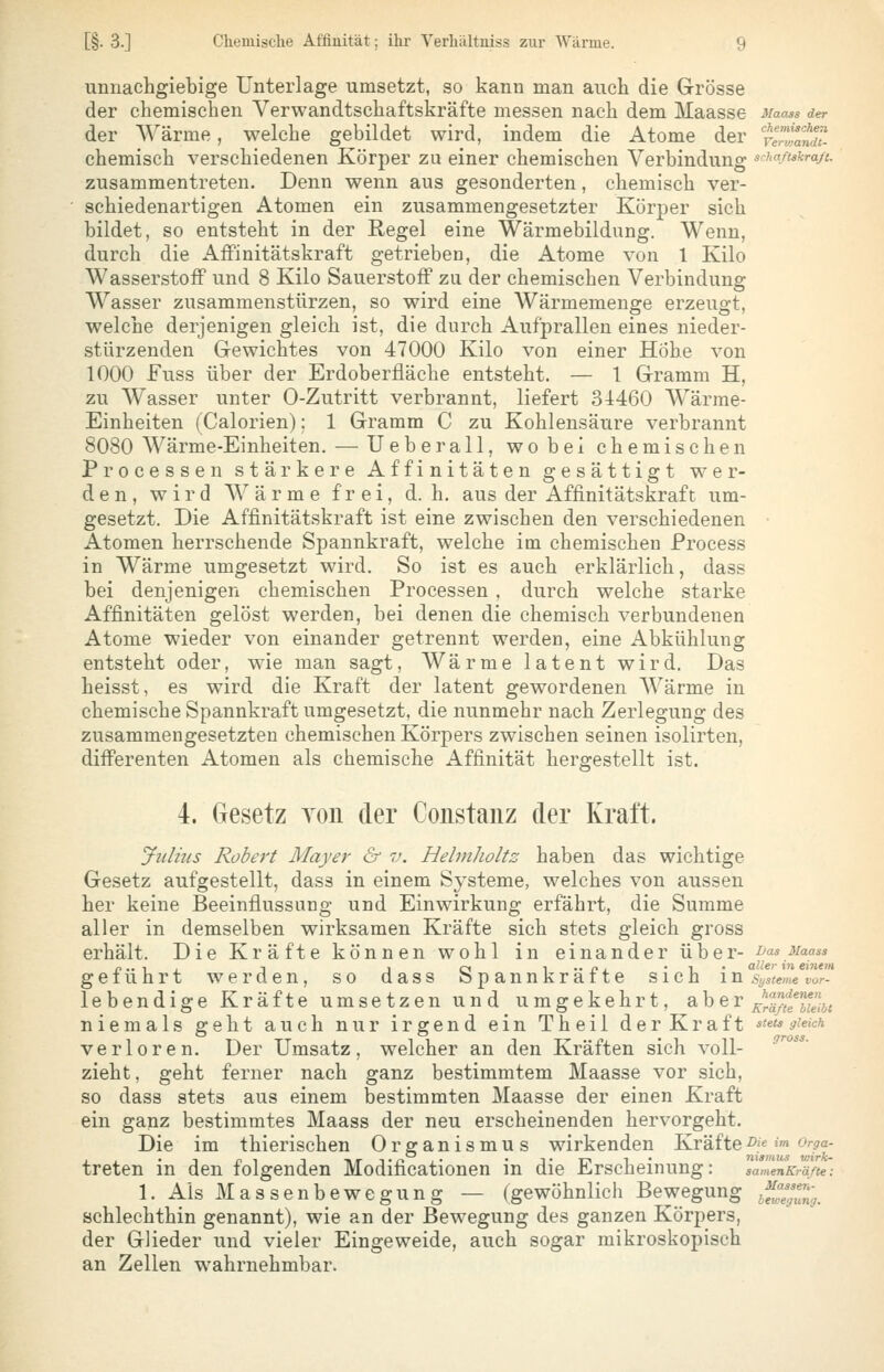 unnachgiebige Unterlage umsetzt, so kann man auch die Grösse der chemischen Verwandtschaftskräfte messen nach dem Maasse Maass der der Wärme, welche gebildet wird, indem die Atome der terZtä?. chemisch verschiedenen Körper zu einer chemischen Verbindung srha.ßskra/c. zusammentreten. Denn wenn aus gesonderten, chemisch ver- schiedenartigen Atomen ein zusammengesetzter Körper sich bildet, so entsteht in der Regel eine Wärmebildung. Wenn, durch die Affinitätskraft getrieben, die Atome von 1 Kilo Wasserstoff und 8 Kilo Sauerstoff zu der chemischen Verbindung Wasser zusammenstürzen, so wird eine Wärmemenge erzeugt, welche derjenigen gleich ist, die durch Aufprallen eines nieder- stürzenden Gewichtes von 47000 Kilo von einer Hohe von 1000 Fuss über der Erdoberfläche entsteht. — 1 Gramm H, zu Wasser unter 0-Zutritt verbrannt, liefert 34460 Wärme- Einheiten (Calorien): 1 Gramm C zu Kohlensäure verbrannt 8080 Wärme-Einheiten. — Ueberall, wobei chemischen Processen stärkere Affinitäten gesättigt wer- den, wird Wärme frei, d.h. aus der Affinitätskraft um- gesetzt. Die Affinitätskraft ist eine zwischen den verschiedenen Atomen herrschende Spannkraft, welche im chemischen Process in Wärme umgesetzt wird. So ist es auch erklärlich, dass bei denjenigen chemischen Processen , durch welche starke Affinitäten gelöst werden, bei denen die chemisch verbundenen Atome wieder von einander getrennt werden, eine Abkühlung entsteht oder, wie man sagt, Wärme latent wird. Das heisst, es wird die Kraft der latent gewordenen Wärme in chemische Spannkraft umgesetzt, die nunmehr nach Zerlegung des zusammengesetzten chemischen Körpers zwischen seinen isolirten, differenten Atomen als chemische Affinität hergestellt ist. 4. Gesetz von der Constaiiz der Kraft. Julius Robert Mayer & v. Helmholtz haben das wichtige Gesetz aufgestellt, dass in einem Sj'steme, welches von aussen her keine Beeinflussung und Einwirkung erfährt, die Summe aller in demselben wirksamen Kräfte sich stets gleich gross erhält. Die Kräfte können wohl in einander über- uas uaass p.. 1 , T I c« 1 •• p i • 1 • oWer in einem geführt werden, so dass öpannkraite sich m Systeme vor- lebendige Kräfte umsetzen und umgekehrt, aber ^^?y,^*^J-j^ niemals geht auch nur irgend ein Theil der Kraft stetsgiekh verloren. Der Umsatz, welcher an den Kräften sich voll- ^''''^^' zieht, geht ferner nach ganz bestimmtem Maasse vor sieh, so dass stets aus einem bestimmten Maasse der einen Kraft ein ganz bestimmtes Maass der neu erscheinenden hervorgeht. Die im thierischen Organismus wirkenden Kräfte^'e im orga- treten in den folgenden Modificationen in die Erscheinung: samenKrä/te-. 1. Ais Massenbewegung — (gewöhnlich Bewegung j^^//^^, schlechthin genannt), wie an der Bewegung des ganzen Körpers, der Glieder und vieler Eingeweide, auch sogar mikroskopisch an Zellen wahrnehmbar.