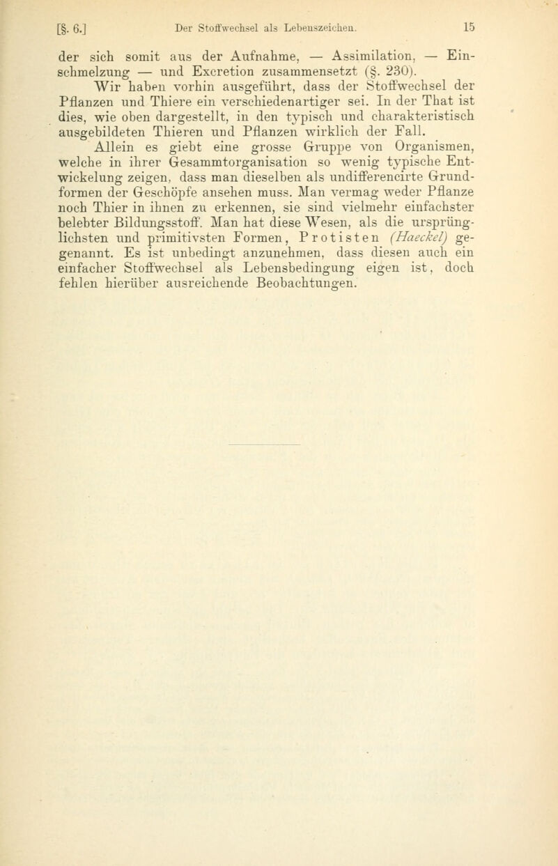 der sich somit aus der Aufnahme, — Assimilation, — Ein- schmelzung — und Excretion zusammensetzt (§. 230). Wir haben vorhin ausgeführt, dass der Stoffwechsel der Pflanzen und Thiere ein verschiedenartiger sei. In der That ist dies, wie oben dargestellt, in den typisch und charakteristisch ausgebildeten Thieren und Pflanzen wirklich der Fall. Allein es giebt eine grosse Gruppe von Organismen, welche in ihrer Gesammtorganisation so wenig typische Ent- wickelung zeigen, dass man dieselben als undifferencirte Grund- formen der Geschöpfe ansehen muss. Man vermag weder Pflanze noch Thier in ihnen zu erkennen, sie sind vielmehr einfachster belebter Bildungsstoff. Man hat diese Wesen, als die ursprüng- lichsten und primitivsten Formen, Protisten (Haeckel) ge- genannt. Es ist unbedingt anzunehmen, dass diesen auch ein einfacher Stoffwechsel als Lebensbedingung eigen ist, doch fehlen hierüber ausreichende Beobachtungen.