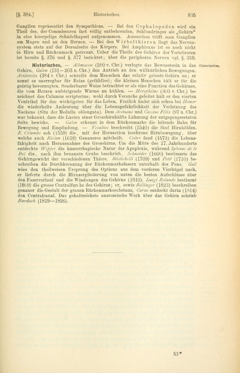 Ganglien repräsentirt den SjTnpathicus. — Bei den Cephalopoden wii'd ein Theil des, der Commissuren fast völlig entbehrenden, Schlundringes als „Gehirn in eine knorpelige Schädelkapsel aufgenommen. Ausserdem trüft man Ganglien am Magen und an den Herzen. — Bei den Wirbelthieren liegt das Nerven- system stets auf der Dorsalseite des Körpers. Bei Amphioxus ist es noch nicht in Hirn und Rückenmark getrennt, üeber die Theile des Gehirns der Vertebraten ist bereits §. 376 und §. 377 berichtet; über die peripheren Nerven vgl. §. 359. Historisches. — Alkmaeon (580 V. Chr.) verlegte das Bewusstsein in das HistorUchee. Gehirn, Galen (131—203 n. Chr.) den Antrieb zu den willkürlichen Bewegungen. Aristoteles (384 v. Chr.) schreibt dem Meusehen das relativ grösste Gehirn zu; er nennt es unerregbar für Reize (gefühllos); die kleinen Menschen hält er für die geistig bevorzugten. Sonderbarer Weise betrachtet er als eine Function des Gehirnes, die vom Herzen aufsteigende Wärme zu kühlen. — Herophilus (3U0 v. Chr.) be- zeichnet den Calamus scriptorius; wohl durch Vei'suche geleitet hält er den vierten Ventrikel für den wichtigsten für das Leben. Freilich findet sich schon bei Ä»/«^r die wiederholte Andeutung über die Lebensgefährlichkeit der Verletzung des Nackens (Sitz der Medulla oblongata). Dem Aretaeus und Cassius Felix (97 n. Chr.) war bekannt, dass die Läsion einer Grosshiruhälfte Lähmung der entgegengesetzten Seite bewirke. — Galen erkennt in dem Rückenmarke die leitende Bahn für Bewegung und Empfindung. — Vesalius beschreibt (1540) die fünf Htrnhöhlen. Ji. Columbo sah (1559) die, mit der Herzaction isochrone Hirnbewegung, über welche auch Riolan (1618) Genaueres mitlheilt. Coiter fand (1573) die Lebens- fähigkeit nach Herausnahme des Grosshirns. Um die Mitte des 17. Jahrhunderts entdeckte Wepfe?- die hämorrhagische Natur der Apoplexie, während Sylvius de le Bo'e die, nach ihm benannte Grube beschrieb. Sclmeide^- (lö6U) bestimmte das Gehirngewicht der verschiedenen Thiere. Mistichelli (1709) und Petit (1710) be- schreiben die Durchkreuzung der Rückenmarksfasern unterhalb des Rons. Gall wies den theüweisen Ursprung des Opticus aus dem vorderen Vierhügel nach, er lieferte durch die Hirnzergliederung von unten die besten Aufschlüsse über den Faserverlauf und die Windungen des Gehirns (1810). Luigi Rolando bestimmt (18u9) die grosse Centralfunhe des Gehirns; er, sowie Bellinger (1823) beschreiben genauer die Gestalt der grauen Rückenmarkssubstanz, Carus entdeckt darin (1814) den Centralcanal. Das gehaltreichste anatomische Werk über das Gehirn schrieb Btirdach (1819—1826). 53'