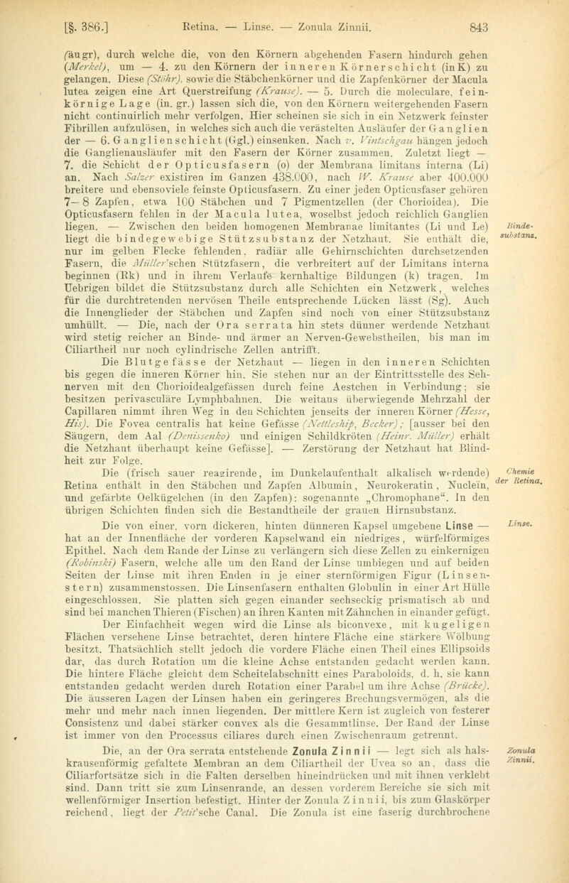 fäugr), durcli welche die, von den Körnern abgehenden Fasern hindurch gehen (Merkel), um — 4. zu den Körnern der inner en Körnerschi cht (inK) zu gelangen. Diese (Stökr). sowie die Stäbchenkörner und die Zapfenkörner der Macula lutea zeigen eine Art Querstreifung (Krause). — 5. Durch die moleculare. fein- körnige Lage (in.gr.) lassen sich die, von den Körnern weitergehenden Fasern nicht continuirlich mehr verfolgen. Hier scheinen sie sich in ein Netzwerk feinster Fibrillen aufzulösen, in welches sich auch die verästelten Ausläufer der Ganglien der — 6. Ganglienschicht (Ggl.) einsenken. Nach -'. Vintschgau hängen jedoch die Ganglienausläufer mit den Fasern der Körner zusammen. Zuletzt liegt — 7. die Schicht der Opticus fasern (o) der Membrana limitans interna (Li) an. Nach Saher existiren im Ganzen 438.000, nach IV. Krause aber 400.000 breitere und ebensoviele feinste Opticusfasern. Zu einer jeden Opticusfaser gehören 7— 8 Zapfen, etwa 100 Stäbchen und 7 Pigmentzellen (der Chorioidea). Die Opticusfasern fehlen in der Macula lutea, woselbst jedoch reichlich Ganglien liegen. — Zwischen den beiden homogenen Membranae limitantes (Li und Le) liegt die bindegewebige Stützsubstanz der Netzhaut. Sie enthält die, nur im gelben Flecke fehlenden, radiär alle Gehirnschichten durchsetzenden Fasern, die il/////^r'schen Stützfasern, die verbreitert auf der Limitans interna beginnen (Rk) und in ihrem Verlaufe kernhaltige Bildungen (k) tragen. Im Uebrigen bildet die Stützsubstanz durch alle Schichten ein Netzwerk, welches für die durchtretenden nervösen Theile entsprechende Lücken lässt (Sg). Auch die Innenglieder der Stäbchen und Zapfen sind noch von einer Stützsubstanz umhüllt. — Die, nach der Ora serrata hin stets dünner werdende Netzhaut wii'd stetig reicher an Binde- und ärmer an Nerven-Gewebstheilen, bis man im Ciliartheil nur noch cylindrische Zellen antrifft. Die Blutgefässe der Netzhaut — liegen in den inneren Schichten bis gegen die inneren Körner hin. Sie stehen nur an der Eintrittsstelle des Seh- nerven mit den Chorioidealgefässen durch feine Aestchen in Verbindung; sie besitzen perivasculäre Lymphbahnen. Die weitaus überwiegende Mehrzahl der Capillaren nimmt ihren Weg in den Schichten jenseits der inneren Körner (Hesse, His). Die Fovea centralis hat keine Gefässe (Nettleship, Becker); [ausser bei den Säugern, dem Aal (Denissenko) und einigen Schildkröten (Heim: Müller) erhält die Netzhaut überhaupt keine Gefässe]. — Zerstörung der Netzhaut hat Blind- heit zur Folge. Die (frisch sauer reagirende, im Dunkelaufenthalt alkalisch werdende) Retina enthält in den Stäbchen und Zapfen Albumin, Neurokeratin , Nuclein, und gefärbte Oelkügelchen (in den Zapfen): sogenannte „Chromophane. In den übrigen Schichten finden sich die Bestandtheile der grauen Hirnsubstanz. Die von einer, vorn dickeren, hinten dünneren Kapsel umgebene Linse — hat an der Innenfläche der vorderen Kapselwand ein niedriges, würfelförmiges Epithel. Nach dem Rande der Linse zu verlängern sich diese Zellen zu einkernigen (Robinski) Fasern, welche alle um den Rand der Linse umbiegen und auf beiden Seiten der Linse mit ihren Enden in je einer sternförmigen Figur (Linsen- stern) zusammenstossen. Die Linsenfasern enthalten Globulin in einer Art Hülle eingeschlossen. Sie platten sich gegen einander sechseckig prismatisch ab und sind bei manchen Thieren (Fischen) an ihren Kanten mit Zähnchen in einander gefügt. Der Einfachheit wegen wird die Linse als biconvexe, mit kugeligen Flächen versehene Linse betrachtet, deren hintere Fläche eine stärkere Yv'ölbung besitzt. Thatsächlich stellt jedoch die vordere Fläche einen Theil eines Ellipsoids dar, das durch Rotation um die kleine Achse entstanden gedacht werden kann. Die hintere Fläche gleicht dem Scheitelabschnitt eines Paraboloids, d. h. sie kann entstanden gedacht werden durch Rotation einer Parabul um ihre Achse (Brücke). Die äusseren Lagen der Linsen haben ein geringeres Brechungsvermögen, als die mehr und mehr nach innen liegenden. Der mittlere Kern ist zugleich von festerer Consistenz und dabei stärker convex als die Gesammtlinse. Der Rand der Linse ist immer von den Processus ciliares durch einen Zwischenraum getrennt. Die, an der Ora serrata entstehende Zonula Z i n n i i — legt sich als hals- krausenförmig gefaltete Membran an dem Ciliartheil der Uvea so an, dass die Ciliarfortsätze sich in die Falten derselben hineindrücken und mit ihnen verklebt sind. Dann tritt sie zum Linsenrande, an dessen vorderem Bereiche sie sich mit wellenförmiger Insertion befestigt. Hinter der Zonula Z innii, bis zum Glaskörper reichend. liegt der /c-Z/Vsche Canal. Die Zonula ist eine faserig durchbrochene IHnde- auhstans. Chemie der Retina. Zonula Xinnii.