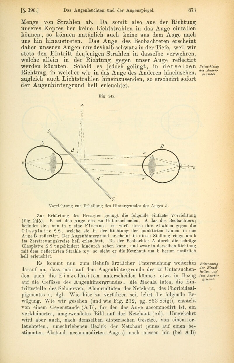 Menge von Strahlen ab. Da somit also aus der Richtung unseres Kopfes her keine Lichtstrahlen in das Auge einfallen können, so können natürlich auch keine aus dem Auge nach uns hin hinaustreten. Das Auge des Beobachteten erscheint daher unseren Augen nur deshalb schwarz in der Tiefe, weil wir stets den Eintritt denjenigen Strahlen in dasselbe verwehren, welche allein in der Richtung gegen unser Auge reflectirt werden könnten. Sobald es jedoch gelingt, in derselben Richtung, in welcher wir in das Auge des Anderen hineinsehen, zugleich auch Lichtstrahlen hineinzusenden, so erscheint sofort der Augenhintergrund hell erleuchtet. Fig. 245. Beleuchtung des Augen- grundes. Vorrichtung zur Erhellung des Hintergrundes des Auges ß. Zur Erhärtung des Gesagten genügt die folgende einfache v^orrichtung (Fig. 245). B sei das Auge des zu Untersuchenden, A das des Beobachters; befindet sich nun in x eine Flamme, so wirft diese ihre Strahlen gegen die Glasplatte SS, welche sie in der Richtung der punktirten Linien in das Auge B reflectirt. Der Augenhintergrund erscheint in dieser Stellung rings um b im Zerstreuungskreise hell erleuchtet. Da der Beobachter A durch die schräge Glasplatte SS ungehindert hindurch sehen kann, und zwar in derselben Richtung mit dem r efliectirten Strahle xy, so sieht er die Netzhaut um b herum natürlich hell erleuchtet. Es kommt nun zum Behufe ärztlicher Untersuchung weiterhin Erkennung darauf an, dass man auf dem Augenhintergrunde des zu Untersuchen- '^■^^it^'^ den auch die Einzelheiten unterscheiden könne: etwa in ~&Qzug dem Augen- auf die Grefässe des Augenhintergrundes, die Macula lutea, die Ein- trittsstelle des Sehnerven, Abnormitäten der Netzhaut, des Chorioideal- pigmentes u, dgl. Wie hier zu verfahren sei, lehrt die folgende Er- wägung, Wie wir gesehen (und wie Fig. 232, pg. 853 zeigt), entsteht von einem Gegenstände (AB), für den das Auge accommodirt ist, ein verkleinertes, umgewendetes Bild auf der Netzhaut (cd). Umgekehrt wird aber auch, nach demselben dioptrischen Gesetze, von einem er- leuchteten, umschriebenen Bezirk der Netzhaut (^eines auf einen be- stimmten Abstand accommodirten Auges) nach aussen hin (bei AB)