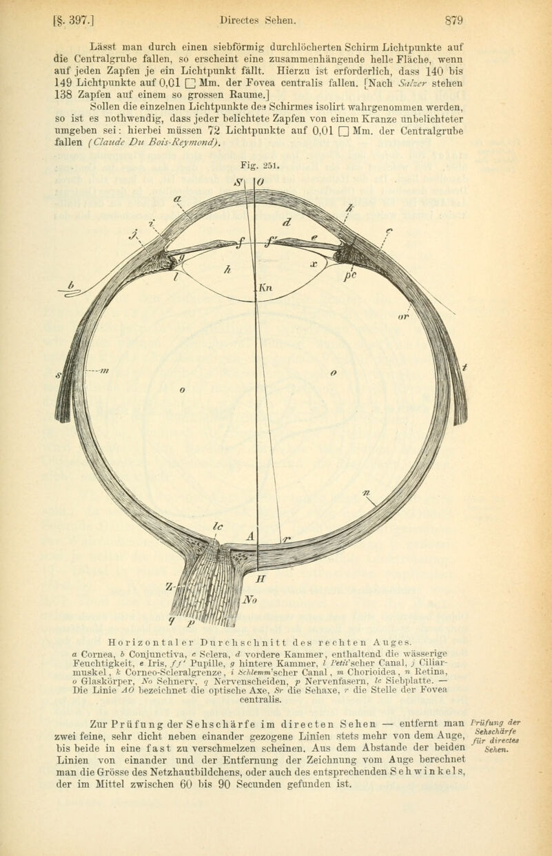 Lässt man durch einen siebförmig durchlöcherten Schirm Lichtpunkte auf die Centralgrube fallen, so erscheint eine zusammenhängende helle Fläche, wenn auf jeden Zapfen je ein Lichtpunkt fällt. Hierzu ist erforderlich, dass 140 bis 149 Lichtpunkte auf 0,01 CH Mm. der Fovea centralis fallen. [Nach Saher stehen 138 Zapfen auf einem so grossen Räume.] Sollen die einzelnen Lichtpunkte de» Schirmes isolirt wahrgenommen werden, so ist es nothwendig, dass jeder belichtete Zapfen von einem Kranze unbelichteter umgeben sei: hierbei müssen 72 Lichtpunkte auf 0,01 O Mm. der Centralgrube fallen (Claude Du Bois-Reymcnd). Horizontaler Durchschnitt des rechten Auges. a Coi'nea, 6 Conjunetiva, « Sclera, d vordere Kammer, enthaltend die wässerige Feuchtigkeit, e Iris, /./ Pupille, g hintere Kammer, l Petü'schev Canal, J Ciliar- muskel, !c Corneo-Scleralgrenze, i Hcldemm'scher Canal, m Chorioidea, n Retina, o Glaskörper, S'o Sehnerv, q Nervenscheiden, p Nervenfasern, ic Siebplatte. — Die Linie AO bezeichnet die optische Axe, Sr die Sehaxe, r die Stelle der Fovea centralis. Zur Prüfung der Sehschärfe im directen Sehen — entfernt man rrüfung der zwei feine, sehr dicht neben einander gezogene Linien stets mehr von dem Auge, bis beide in eine fast zu verschmelzen scheinen. Aus dem Abstände der beiden Linien von einander und der Entfernung der Zeichnung vom Auge berechnet man die Grösse des Netzhautbildchens, oder auch des entsprechenden Sehwinkels, der im Mittel zwischen 60 bis 90 Secunden gefunden ist. Sehschärfe für directes Sehen.