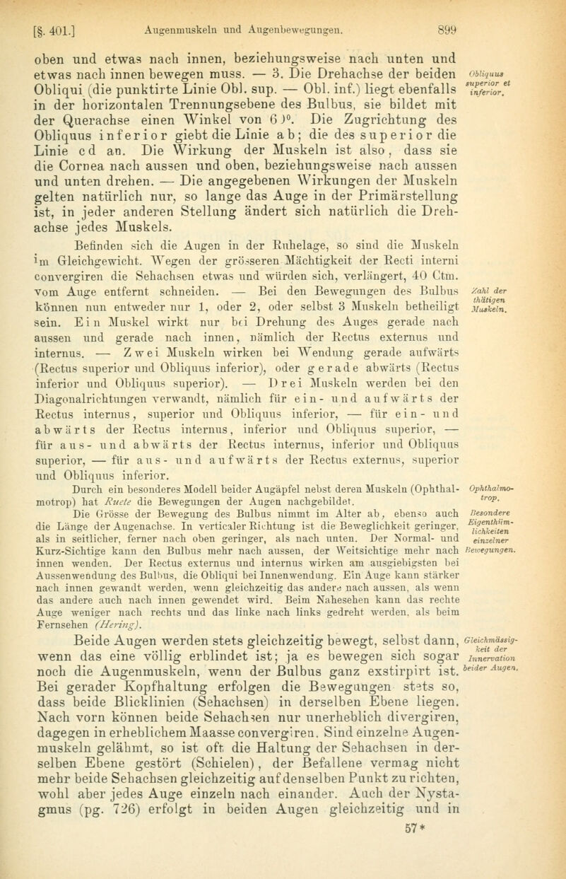 oben und etwas nach innen, beziehungsweise nach unten und etwas nach innen bewegen muss. — 3. Die Drehachse der beiden Obliqui (die punktirte Linie Ob), sup. — Obl. inf.) liegt ebenfalls in der horizontalen Trennungsebene des Bulbus, sie bildet mit der Querachse einen Winkel von 6 J°. Die Zugrichtung des Obliquus inferior giebt die Linie ab; die des sup er ior die Linie cd an. Die Wirkung der Muskeln ist also, dass sie die Cornea nach aussen und oben, beziehungsweise nach aussen und unten drehen. — Die angegebenen Wirkungen der Muskeln gelten natürlich nur, so lange das Auge in der Primärstellung ist, in jeder anderen Stellung ändert sich natürlich die Dreh- achse jedes Muskels. Befinden sich die Augen in der Ruhelage, so sind die Muskeln im Gleichgewicht. Wegen der grösseren Mächtigkeit der Eecti interni convergiren die Sehachsen etwas und würden sich, verlängert, 40 Ctm. Vom Auge entfernt schneiden. — Bei den Bewegungen des Bulbus können nun entweder nur 1, oder 2, oder selbst 3 Muskeln betheiligt sein. E i n Muskel wirkt nur bei Drehung des Auges gerade nach aussen und gerade nach innen, nämlich der Eectus externus und internus. — Zwei Muskeln wirken bei Wendung gerade aufwärts (ßectus superior und Obliquus inferior), oder gerade abwärts (Rectus inferior und Obliquus superior). — Drei Muskeln werden bei den Diagonalrichtungen verwandt, nämlich für ein- und aufwärts der Rectus internus, superior und Obliquus inferior, — für ein- und abwärts der Rectus internus, inferior iind Obliquus superior, — für aus- und abwärts der Rectus internus, inferior und Obliquus superior, — für aus- und aufwärts der Rectus externus, superior und Obliquus inferior. Durch ein besonderes Modell beider Augäpfel nebst deren Muskeln (Ophthal- motrop) hat Ruete die Bewegungen der Augen nachgebildet. Die Grösse der Bewegung des Bulbus nimmt im Alter ab, ebenso auch die Länge der Augenachse. In verticaler Eichtung ist die Beweglichkeit geringer, als in seitlicher, ferner nach oben geringer, als nach unten. Der Normal- und Kurz-Sichtige kann den Bulbus mehr nach aussen, der Weitsichtige mehr nach innen wenden. Der Eectus externus und internus wirken am ausgiebigsten bei Aussenwendung des Bulbus, die Obliqui bei Innenwendung. Ein Auge kann stärker nach innen gewandt werden, wenn gleichzeitig das andere nach aussen, als wenn das andere auch nach innen gewendet wird. Beim Nahesehen kann das rechte Auge weniger nach rechts und das linke nach links gedreht werden, als beim Fernsehen (Hering). Beide Augen werden stets gleichzeitig bewegt, selbst dann, wenn das eine völlig erblindet ist; ja es bewegen sich sogar noch die Augenmuskeln, wenn der Bulbus ganz exstirpirt ist. Bei gerader Kopfhaltung erfolgen die Bewegungen stets so, dass beide Blicklinien (Sehachsen) in derselben Ebene liegen. Nach vorn können beide Sehachsen nur unerheblich divergiren, dagegen in erheblichem Maasse convergiren. Sind einzelne Augen- muskeln gelähmt, so ist oft die Haltung der Sehachsen in der- selben Ebene gestört (Schielen), der Befallene vermag nicht mehr beide Sehachsen gleichzeitig auf denselben Punkt zu richten, wohl aber jedes Auge einzeln nach einander. Auch der Nysta- gmus (pg. 726) erfolgt in beiden Augen gleichzeitig und in 57* Obliquus superior et inferior. Zahl der thätigen Muskeln. Ophthalmo- trop. Besondere Eigenthüm- lickkeiten einzelner lieivegungen. Gleichmässig- keit der Innervation beider Augen.