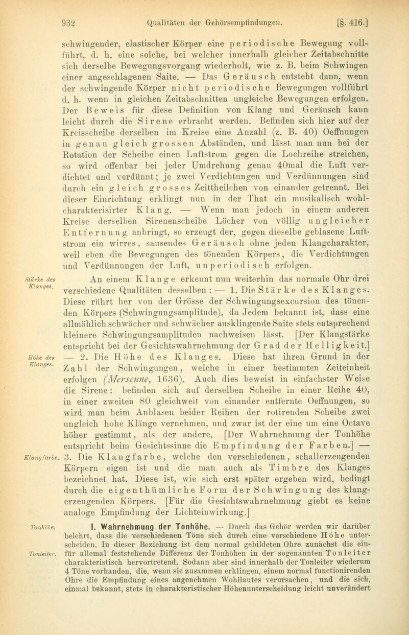 schwingender, elastischer Körper eine periodische Bewegung voll- führt, d. h. eine solche, bei welcher innerhalb gleicher Zeitabschnitte sich derselbe Bewegungsvorgang wiederholt, wie z. B. beim Schwingen einer angeschlagenen Saite. — Das Geräusch entsteht dann, wenn der schwingende Körper nicht periodische Bewegungen vollfühi't d. h. wenn in gleichen Zeitabschnitten ungleiche Bewegungen erfolgen. Der Beweis für diese Definition von Klang und Geräusch kann leicht durch die Sirene erbracht werden. Befinden sich hier auf der Kreisscheibe derselben im Kreise eine Anzahl (z. B. 40) Oeffnungen in genau gleich grossen Abständen, und lässt man nun bei der Rotation der Scheibe einen Luftstrom gegen die Lochreihe streichen, so wird offenbar bei jeder Umdrehung genau 40mal die Luft ver- dichtet und verdünnt; je zwei Verdichtungen und Verdünnungen sind durch ein gleich g r o s s e s Zeittheilchen von einander getrennt. Bei dieser Einrichtung erklingt nun in der That ein musikalisch wohl- charakterisirter Klang. — Wenn man jedoch in einem anderen Kreise derselben Sirenenscheibe Löcher von völlig ungleicher Entfernung anbringt, so erzeugt der, gegen dieselbe geblasene Luft- strom ein wirres, sausendem Geräusch ohne jeden Klangcharakter, weil eben die Bewegungen des tönenden Körpers, die Verdichtungen und Verdünnungen der Luft, unperiodisch erfolgen. Stärke des An einem Klange erkennt nun weiterhin das normale Ohr drei langes. ^Q^schS-Q^^nQ Qualitäten desselben : — 1. Die Stärke des Klanges. Diese rührt her von der Grösse der Schwingungsexcursion des tönen- den Körpers (Schwingungsamplitude), da Jedem bekannt ist, dass eine allmählich schw^ächer und schwächer ausklingende Saite stets entsprechend kleinere Schwingungsamplituden nachweisen lässt. [Der Klangstärke entspricht bei der Gesichtswahrnehmung der Grad der Helligkeit.] Höhe des — 2. Die Höhe des Klanges. Diese hat ihren Grund in der anges. ^ a h 1 der Schwingungen, welche in einer bestimmten Zeiteinheit erfolgen (Mersenne^ 1636). Auch dies beweist in einfachster Weise die Sirene: befinden sich auf derselben Scheibe in einer Eeihe 40, in einer zweiten 80 gleichweit von einander entfernte Oeffnungen, so wird man beim Anblasen beider Reihen der rotirenden Scheibe zwei ungleich hohe Klänge vernehmen, und zwar ist der eine um eine Octave höher gestimmt, als der andere. [Der Wahrnehmung der Tonhöhe entspricht beim Gesichtssinne die Empfindung der Farben.] — Klangfarbe. 3. Die Klangfarbe, welche den verschiedenen, schallerzeugenden Körpern eigen ist und die man auch als Timbre des Klanges bezeichnet hat. Diese ist, wie sich erst später ergeben wird, bedingt durch die eigenthümliche Form der Schwingung des klang- erzeugenden Körpers, [Für die Gesichtswahrnehmung giebt es keine analoge Empfindung der Lichteinwirkung.] Tonhöhe. I. Wahrnehmung der Tonhöhe. — Durch das Gehör werden wir darüber belehrt, dass die verschiedenen Töne sich durch eine verschiedene Höhe unter- scheiden. In dieser Beziehung ist dem normal gebildeten Ohre, zunächst die ein- Tonleiter. für allemal feststehende Differenz der Tonhöhen in der sogenannten Tonleiter charakteristisch hervortretend. Sodann aber sind innerhalb der Tonleiter wiederum 4 Töne vorhanden, die, wenn sie zusammen erklingen, einem normal functionirenden Ohre die Empfindung eines angenehmen Wohllautes verursachen, und die sich, einmal bekannt, stets in charakteristischer Höhenunterscheidung leicht unverändert