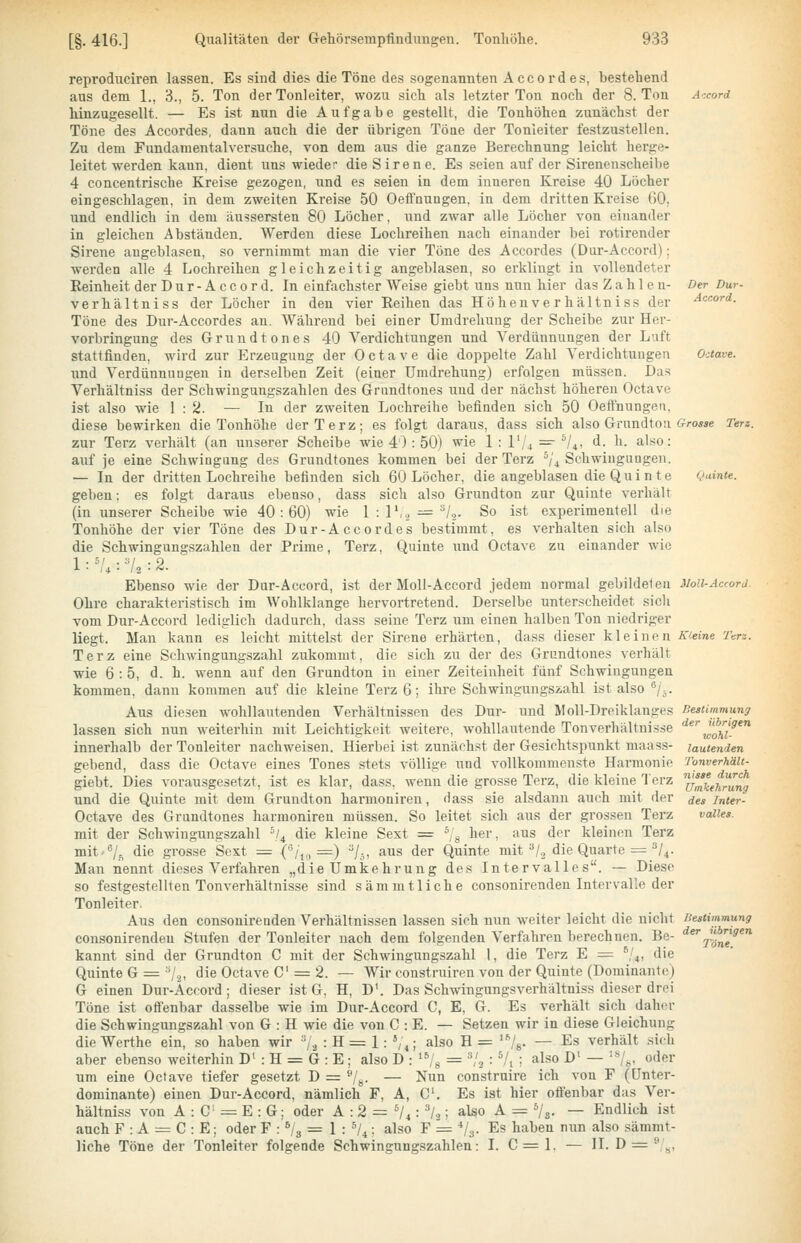 reprodiiciren lassen. Es sind dies die Töne des sogenannten Accordes, bestehend aus dem 1., 3., 5. Ton der Tonleiter, wozu sich als letzter Ton noch der S.Ton hinzugesellt. — Es ist nun die Aufgabe gestellt, die Tonhöhen zunäch-st der Töne des Accordes, dann auch die der übrigen Töne der Tonleiter festzustellen. Zu dem Fundamentalversuche, von dem aus die ganze Berechnung leicht herge- leitet werden kann, dient uns wieder die Sirene. Es seien auf der Sirenenscheibe 4 concentrische Kreise gezogen, und es seien in dem inneren Kreise 40 Löcher eingeschlagen, in dem zweiten Kreise 50 Oeffnungen, in dem dritten Kreise 60, und endlich in dem äu^sersten 80 Löcher, und zwar alle Löcher von einander in gleichen Abständen. Werden diese Lochreihen nach einander bei rotirender Sirene augeblasen, so vernimmt man die vier Töne des Accordes (Dur-Accord): werden alle 4 Lochreihen gleichzeitig angeblasen, so erklingt in vollendeter Reinheit der Dur-Accord. In einfachster Weise giebt uns nun hier das Zahlen- verhältniss der Löcher in den vier Reihen das Höhenverhältniss der Töne des Dur-Accordes an. Während bei einer Umdrehung der Scheibe zur Her- vorbringung des Grund ton es 40 Verdichtungen und Verdünnungen der Luft stattfinden, wird zur Erzeugung der Octave die doppelte Zahl Verdichtungen und Verdünnuugen in derselben Zeit (einer Umdrehung) erfolgen müssen. Das Verhältniss der Schwingungszahlen des Grnndtones und der nächst höheren Octave ist also wie 1:2. — In der zweiten Lochreihe befinden sich 50 Oeffnungen, diese bewirken die Tonhöhe der Terz; es folgt daraus, dass sich also Grundtou zur Terz verhält (an unserer Scheibe wie 40: 50) wie 1: 1'/^ =r s/^, d. h. also: auf je eine Schwingung des Grundtones kommen bei der Terz ^/^Schwingungen. — In der dritten Lochreihe befinden sich 60 Löcher, die angeblasen die Q u i n t e geben: es folgt daraus ebenso, dass sich also Grundton zur Quinte verhält (in unserer Scheibe wie 40:60) wie 1 : 1',.^ := ^Z,,. So ist experimentell die Tonhöhe der vier Töne des Dur-Accordes bestimmt, es verhalten sich also die Schwingungszahlen der Prime, Terz, Quinte und Octave zu einander wie Ebenso wie der Dur-Accord, ist der MoU-Accord jedem normal gebildeten Ohre charakteristisch im Wohlklange hervortretend. Derselbe unterscheidet sich vom Dur-Accord lediglich dadurch, dass seine Terz um einen halben Ton niedriger liegt. Man kann es leicht mittelst der Sirene erhärten, dass dieser kleinen Terz eine Schwingungszahl zukommt, die sich zu der des Grundtones verhält wie 6:5, d. h. wenn auf den Grundton in einer Zeiteinheit fünf Schwingungen kommen, dann kommen auf die kleine Terz 6; ihre Schwingungszahl ist also ^j^. Aus diesen wohllautenden Verhältnissen des Dur- und MoU-Drciklanges lassen sich nun weiterhin mit Leichtigkeit weitere, wohllautende Tonverhältnisse innerhalb der Tonleiter nachweisen. Hierbei ist zunächst der Gesichtspunkt maass- gebend, dass die Octave eines Tones stets völlige und vollkommenste Harmonie giebt. Dies vorausgesetzt, ist es klar, dass, wenn die grosse Terz, die kleine Terz und die Quinte mit dem Grundton harmoniren, dass sie alsdann auch mit der Octave des Grundtones harmoniren müssen. So leitet sich aus der grossen Terz mit der Schwingungszahl \l^ die kleine Sext = ^/g her, aus der kleinen Terz mit /^ die grosse Sext = ('3/,,,=) /,, aus der Quinte mit ^Z, die Quarte —''/i. Man nennt dieses Verfahren „die Umkehrung des Intervalle s. — Diese so festgestellten Ton Verhältnisse sind s am m fliehe consonirenden Intervalle der Tonleiter. Aus den consonirenden Verhältnissen lassen sich nun weiter leicht die nicht consonirenden Stufen der Tonleiter nach dem folgenden Verfahren berechnen. Be- kannt sind der Grundton C mit der Schwingungszahl 1, die Terz E = ^,'4, die Quinte G = 'V3, die Octave C = 2. — Wir construiren von der Quinte (Dominante) G einen Dur-Äccord ; dieser ist G, H, D'. Das Schwingungsverhältniss dieser drei Töne ist oft'enbar dasselbe wie im Dur-Accord C, E, G. Es verhält sich daher die Schwingungszahl von G : H wie die von C : E. — Setzen wir in diese Gleichung die Werthe ein, so haben wir ^/^ : H = 1: *,\,; also H = '•''/g. — Es verhält .sich aber ebenso weiterhin D' : H = G : E; also D : '^g = ^'2 : ^/j ; also D' — '«/^, oder um eine Octave tiefer gesetzt D — ®/g. — Nun construire ich von F (Unter- dominante) einen Dur-Accord, nämlich F, A, C. Es ist hier ofienbar das Ver- hältniss von A : C = E : G; oder A : 2 = V^: l^; also A = Vg. — Endlich ist auch F : A = C : E; oder F : V3 = 1 : */4; also F = Vs- Es haben nun also sämmt- liche Töne der Tonleiter folgende Schwingungszahlen: I. C = l. — II. D = Z^, Der Dur- Accord. Grosse Terz. Quinte. Bestimmung der übrigen wohl- lautenden Tonverhält- nisse durch Umkehrung des Inter- valles. Bestimmung der übrigen Töne.