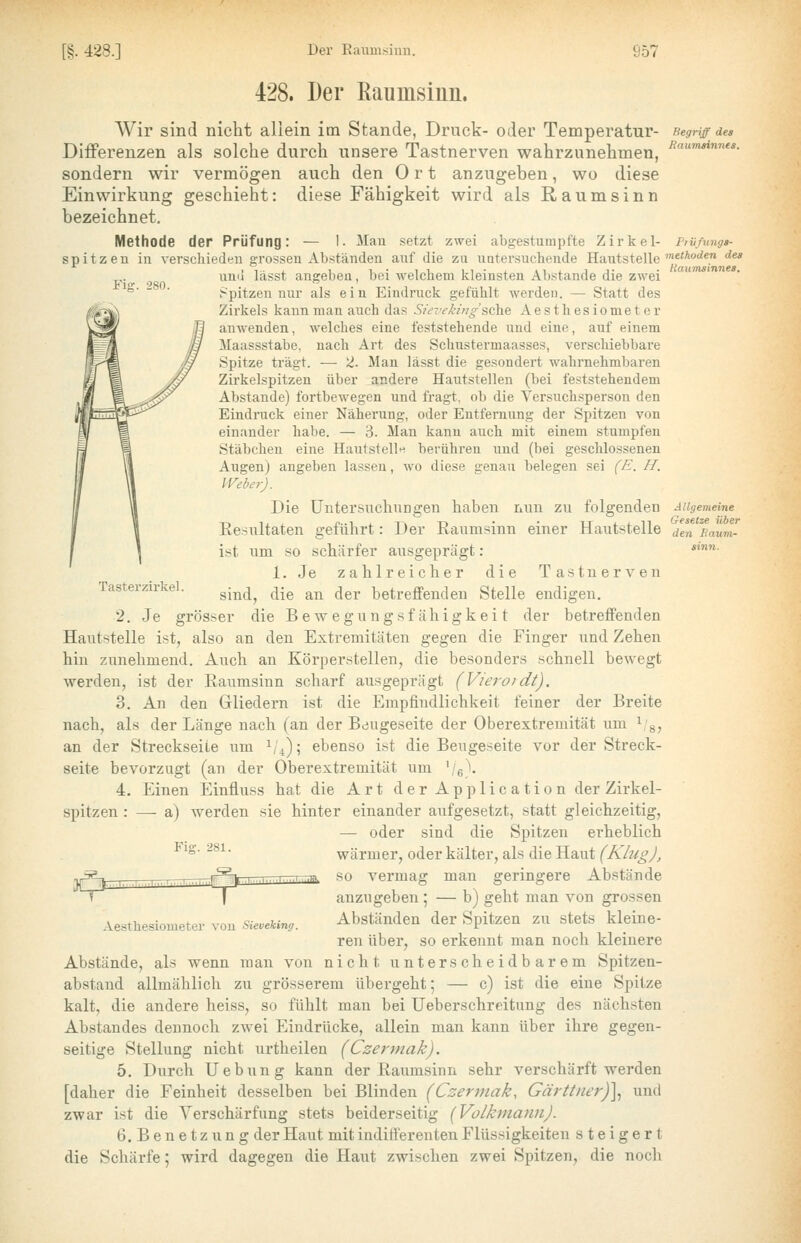 Fiff. 280. Tasterzirkel. 428. Der ßaumsiun. Wir sind nicht aliein im Stande, Druck- oder Temperatur- Differenzen als solche durch unsere Tastnerven wahrzunehmen, sondern wir vermögen auch den Ort anzugeben, wo diese Einwirkung geschieht: diese Fähigkeit wird als R a u m s i n n bezeichnet. Methode der Prüfung: — 1- Mau setzt zwei abgestumpfte Zirkel- spitzen in verschieden grossen Abständen auf die zu uatersuchende Hautstelle und lässt angeben, bei welchem kleinsten Abstände die zwei Spitzen nur als ein Eindruck gefühlt werden. — Statt des Zii'kels kann man auch das Sie~irkingsc\\& Ae s th es iome t e r anwenden, welches eine feststehende und eine, auf einem Maassstabe, nach Art des Schustermaasses, verschiebbare Spitze trägt. — 2. Man lässt die gesondert wahrnehmbaren Zirkelspitzen über andere Hautstellen (bei feststehendem Abstände) fortbewegen und fragt, ob die Versuchsperson den Eindruck einer Näherung, oder Entfernung der Spitzen von einander habe. — 3. Man kann auch mit einem stumpfen Stäbchen eine Hautstell« berühren und (bei geschlossenen Augen) angeben lassen, wo diese genau belegen sei (E. H. Weber). Die üntersucliuDgen haben nnn zu folgenden Resultaten geführt: Der Eaumsinn einer Hautstelle ist lim so schärfer ausgeprägt: 1. Je zahlreicher die Tastnerven sind, die an der betreffenden Stelle endigen. 2. Je grösser die B e w e g n n g s f ä h i g k e i t der betreffenden Hautstelle ist, also an den Extremitäten gegen die Finger und Zehen hin zunehmend. Auch an Körperstellen, die besonders schnell bewegt werden, ist der Raumsinn scharf ausgeprägt (Vieroidt). 3. An den (rliedeim ist die Empfindlichkeit feiner der Breite nach, als der Länge nach (an der Bdugeseite der Oberextremität um ^ g, an der Streckseiie um i/^); ebenso ist die Beugeseite vor der Streck- seite bevorzugt (an der Oberextremität um '/e)- 4. Einen Einfluss hat die Art der Application der Zirkel- spitzen : —- a) werden sie hinter einander aufgesetzt, statt gleichzeitig, — oder sind die Spitzen ei'heblich wärmer, oder kälter, als die Haut (Klug), -pSg^i—-.-^ ^^,, j^li-Tr-TTpTTnTTTTTTTim so vermag man geringere Abstände ? I anzugeben ; — b) geht man von grossen Abständen der Spitzen zu stets kleine- ren über, so erkennt man noch kleinere Abstände, als wenn man von nicht unterscheidbarem Spitzen- abstand allmählich zu grösserem übergeht; — c) ist die eine Spitze kalt, die andere heiss, so fühlt man bei Ueberschreitung des nächsten Abstandes dennoch zwei Eindrücke, allein mau kann über ihre gegen- seitige Stellung nicht urtheilen (Czerviak). 5. Durch Uebung kann der Ilaumsinn sehr verschärft werden [daher die Feinheit desselben bei Blinden (Czermak, Gärttner)\ und zwar ist die Verschärfung stets beiderseitig [Volkniann). 6.Benetz ung der Haut mit indifferenten Flüssigkeiten steigert die Schärfe; wird dagegen die Haut zwischen zwei Spitzen, die noch Begriff des Raumsinnes. Prii/ungs- metkoden des Rawnsinnea. Fiff. 281. Aesthesiometer von Sieveking. A llgemeine Gesetze über den Baum- sinn.