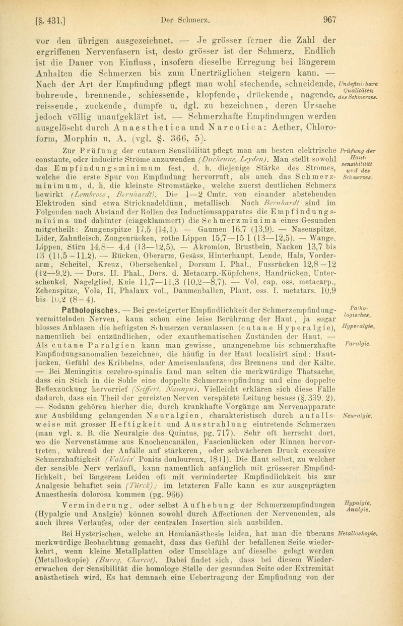 vor den übrigen ausgezeichnet. — Je grösser ferner die Zahl der ergriffenen Nervenfasern ist, desto grösser ist der Schmerz. Endlich ist die Dauer von Einfluss, insofern dieselbe Erregung bei längerem Anhalten die Schmerzen bis zum Unerträglichen steigern kann. — Nach der Art der Empfindung pflegt man wohl stechende, schneidende, bohrende, brennende, schiessende, klopfende, drückende, nagende, reissende, zuckende, dumpfe u. dgl. zu bezeichnen, deren Ursache jedoch völlig unaufgeklärt ist. — Schmerzhafte Empfindungen werden ausgelöscht durch Anaesthetica und Narcotica: Aetlier, Chloro- form, Morphin u. A. (vgl. §. 366, 5). Zur Prüfung der cutaiien Sensibilität pflegt man am besten elektrische constante, oder inducirte Ströme anzuwenden {Duclienne, Leyden). Man stellt sowohl das Empfindungsminimum fest, d. h. diejenige Stärke des Stromes, welche die erste Spur von Empfindung hervorruft, als auch das Schmerz- minimum, d. h. die kleinste Stromstärke, welche zuerst deutlichen Schmerz bewirkt (Lomhroso, Btruhardt). Diu 1—''i Cmtr. von einander abstehenden Elektroden sind etwa Stricknadeldünn, metallisch. Nach Bernhardt sind im Folgenden nach Abstand der Rollen des Indnctionsapparates die Empfindungs- mini ma und dahinter (eingeklammert) die Sc h merzmin ima eines Gesunden mitgetheilt: Zungenspitze 17,5 (14,1). — Gaumen 16,7 (13,9). — Nasenspitze, Lider, Zahnfleisch, Zungenrückeu, rothe Lippen 15,7—15 1 (13—12,5). — Wange, Lippen, Stirn 14,8— 4,4 (13—12,5). — Akromion, Brustbein, Nacken 13,7 bis 13 (11,5 — ll,5i). — Eücken, Oberarm, Gesäss, Hinterhaupt, Lende, Hals, Vorder- arm, Scheitel, Kreuz, Oberschenkel, Dorsiim I. Phal., Fussrücken 12,8—12 {^{.'i—9,2). — Dors. II. Phal., Dors. d. Metacarp.-Köpfchens, Handrücken, Unter- schenkel, Nagelglied, Knie 11,7—11,3 (10,2—8,7). — Vol. cap. oss. metacarp., Zehenspitze, Vola, If. Phalanx vol., Daumenballen, Plant, oss. I. metatars. 1Ü,9 bis l(j,2 (8-4). Pathologisches. — Bei gesteigerter Empfindlichkeit der Schmerzempfind ang- vermittelnden Nerven, kann schon eine leise Berührung der Haut, ja sogar blosses Anblasen die heftigsten Sihmerzeu veranlassen (cutane Hyperalgie), namentlich bei entzündlichen, oder exanthematischen Zuständen der Haut. — Als cutane Paralgien kann man gewisse, unangenehme bis schmerzhafte Empfindungsanomalien bezeichnen, die häufig in der Haut localisirt sind: Haut- jucken, Gefühl des Kribbeins, oder Ameisenlaufens, des Brennens und der Kälte. — Bei Meningitis cerebro-spinalis fand man selten die merkwürdige Thatsache, dass ein Stich in die Sohle eine doppelte Schmerzenipfindung und eine doppelte Reflexzuckuug hervorrief (Seiff^rt, Naimyn). Vielleicht erklären sich diese Fälle dadurch, dass ein Theil der gereizten Nerven verspätete Leitung besass (§.339. 2). — Sodann gehören hierher die, durch krankhafte Vorgänge am Nervenapparate zur Ausbildung gelangenden Neuralgien, charakteristisch durch anfalls- weise mit grosser Heftigkeit und Ausstrahlung eintretende Schmerzen (man vgl. z. B. die Neuralgie des Quintus, pg. 717). Sehr oft herrscht dort, wo die Nervenstämme aus Knochencanälen, Fascienlücken oder Rinnen hervor- treten, während der Anfälle auf stärkeren, oder schwächeren Druck excessive Schmerzhaftigkeit (Valleix Ponits douloureux, 18 U). Die Haut selbst, zu welcher der sensible Nerv verläuft, kann namentlich anfänglich mit grösserer Empfind- lichkeit, bei längerem Leiden oft mit verminderter Empfindlichkeit bis zur Analgesie behaftet sein (Türck); im letzteren Falle kann es zur ausgeprägten Anaesthesia dolorosa kommen (pg. 966) Verminderung, oder selbst Aufhebung der Schmerzempfindungen (Hypalgie und Analgie) können sowohl durch Afl'ectionen der Nervenenden, als auch ihres Verlaufes, oder der centralen Insertion sich ausbilden. Bei Hysterischen, welche an Hemianästhesie leiden, hat man die überaus merkwürdige Beobachtung gemacht, dass das Gefühl der befallenen Seite wieder- kehrt, wenn kleine Metallplatten oder Umschläge auf dieselbe gelegt werden (Metalloskopie) (Burrq, Charcot). Dabei findet sich, dass bei diesem Wieder- erwachen der Sensibilität die homologe Stelle der gesunden Seite oder Extremität anästhetisch wird. Es hat demnach eine Uebertragung der Empfindung von der Undefinirbare Qualitäten des Schmerzes. Prüfung der Haut- sensibilität und des Schmerzes. Patho- logisches. Hyperalgie, Paralgie. Neuralgie. Hypalgie. Analgie. Metalloskopie.
