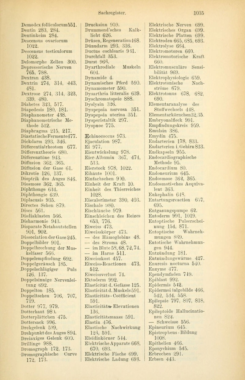 Demodex folliciilornm551. Dentin 283, 284. Dentinkeim 284. Descensus ovariorum 1022. Descensus testiculorum 1022. Delomorphe Zellen 300. Depressorische Nerven 765, 788. Dextran 438. Dextrin 274, 314, 443, 481. Dextrose 274, 314, 323, 339, 480. Diabetes 323, 517. Diapedesis 180, 181. Diaphanometer 438. Diaphanometrisclie Me- thode 512. Diaphragma 215, 217. DiastatischeFermente477. Dickdarm 293, 346. Differentialrheotom 677. Differenztheorie 680. Differenztöne 943. Diffusion 362, 365. Diffusion der Gase 61. Dikrotie 126, 137. Dioptrik des Auges 846. Diosmose 362, 365. Diphthonge 634. Diphthongie 639. Diplacusis 935. Directes Sehen 879. Discs 561. Disdiaklasten 566. Disharmonie 943. Disparate Netzhautstellen 901, 902. Dissociation der Gase 245. Doppelbilder 901. Doppelbrechung der Mus- kelfaser 566. Doppelempfindung 692. Doppelgeräusch 185. .Doppelschlägiger Puls 126, 137. Doppelsinnige Nervenlei- tuna; 692. Doppelton 185. Doppeltseheu 706, 707, 719. Dotter 977, 979. Dotterhaut 98 J. Dotterplätteben 475. Dottersack 996. Drehgelenk 5V39. Drehpunkt des Auges 894. Dreiaxiges Gelenk 600. Drillinge 988.^ Dromograph 172, 173. Dromographische Curve 172, 173. Dnicksinn 959. Drummond'sches Kalk- licht 626. Drüsen, Regeneration468. Dünndarm 293, 336. Ductus cochlearis 9U. Durchfall 353. Durst 966. Dvarthrodiale Muskeln '604. Dynamide 4. Dynamisches Pferd 590. Dynamometer 590. Dysarthria litteralis 639. Dj^schromatopsie 888. Dyslysin 32Ö. Dyspepsia nervosa 351. Dyspepsia uterina 351. Dysperistaltik 297. Dyspnoe 775. Echinococcus 973. Ejaculation 987. Ei 977. Eientwickelung 978. Eier-Albumin 367, 474, 513. Eierstock 978, 1022. Eihäute 1001. Einfachsehen 9^0. Einheit der Kraft 10. Einheit des, Thierreiches 1028. Eiscalorimeter 390, 403. Eischale i*80. Eischläuclie 979. Einschleichen des Reizes 653, 776. Eiweiss 473. Eiweisskörper 473. — des Hämoglobins 48. — des Stroma 48. — im Blute 58,68,72,74. — im Harne 511. Eiweisskost 457. Eiweiss-Reactionen 473, 512. Eiweissverlust 74. Ektoderm 992. Elasticität d. Gefässe 125. Elasticität d. Muskels591. Elasticitäts - Coefficient 591. Elasticitäts»- Elevationen 136. Elasticitätsmaass 591. Elastin 476. Elastische Nachwirkung 126, 591. Eleidinkörner 5-14. Elektrische Apparate 668, 670, 693. Elektrische Fische 699. Elektrische Ladung 693. Elektrische Nerven 699. Elektrisches Organ 699. Elektrische Platten 699. Elektroden 665, 685, 693. Elektrolyse 664. Elektromotoren 660. Elektromotorische Kraft 660. Elektromusculäre Sensi- bilität 969. Elektrophysiologie 659. Elektrotonische Nach- ströme 679. Elektrotonus 678, 6S2, 690. Elementaranalj'se des Stoffwechsels 448. Elementarkörnchen32,35. Embryonalfleck 991. Empfindungskreis 959. Emulsiu 386. Emvdin 475. Endarterien 178, 833. Endarterien i. Gehirn 833. Endkapseln 955. Endocardiographische Methode 95. Endocardium 80. Eudoneurium 645. Endosmose 362, 365. Endosraoti-^ches Aeqtiiva- lent 363. Enkephalin 648. Entartungsreaction 6ö7, 695. Entgasungspumpe 62. Entoderm 991, 1019. Entoptische Pulserschei- nung 1.54, 871. Entoptische Wahrneh- mungen 869. Entotische Wahrnehmun- gen 944. Entzündung 181. Entzüudungs wärme 427. Enuresis nocturna 540. Enzyme 477. Ependvmfaden 749. Epiblak 992. Epidermis 542. Epidermoi Jalgebilde 466, 542, 514, 558. Epilepsie 797, 807, 818, 822. Epileptoide Hallucinatio- neu 82-4. — Schweisse 556. Epineurium 645. Epistropheus - Bildung 1008. Epithelien 466. Eponychium 545. Erbrechen 291. Erbsen 443.