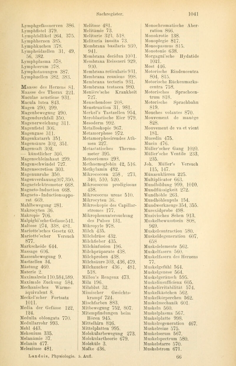 Lvmphgefässnerven 386. Lvmplifistel 379. Lyniphfollikel 264, 37.5. Lympliherzen 385. Lymphkucheu 378. Lvmphoidzellen 31, 49, '.56, 382. Lymphplasma 378. Lymph.serum 378. Lymph.stauungen 387. Lymphzellen 382, 383. Maasse des Herzens 81. Maasse des Thorax 221. Maculae acusticae 931. Macula lutea 843. Magen 290, 299. Magenbeweguug 290. Magendurchfall 350. Magenerweichung 311. Magenfistel 306. Magengase 311. Magenkatarrh 351. Magensäure 302, 351. Magensaft 302. — künstlicher 306. Magenschleimhaut 299. Magenschwindel 727. Magensecretion 303. Magenunruhe 350. Magen verdauung307,350. Maguetelektromotor 668. Magneto-Induction 668. Magneto - Inductionsappa- rat 669. Mahlbewegung 281. ^lakrocyten 36. Makropie 706. Malpighi'sche Gefasse541. Maltose 274, 338, 481. Mariotte'sches Gesetz 60. Mariotte'scher Versuch 877. Markscheide 644. Massage 606. Massenbewegung 9. Mastzellen 34. Mästung 460. Materie 2. Maximalreiz 110,584,589. Maximale Zuckung 584. Mechanisches Wärme- äquivalent 8. Meckel'scher Fortsatz 1011. Media der Gefässe 122, 124. Medulla oblongata 770. Medullarrohr 993. Mehl 443. Mekonium 335. Melanämie 37. Melanin 477. Melezitose 481. Melitose 481. Melitämie 73. Meliturie 323, 518. Melituria ino.sita 73. Membrana basilaris 930, 941. Membrana decidua lO'^l. Membrana Eeissneri 929, 930. Membrana reticularis 931. Membrana reuniens 998. Membrana tectoria 931. Membrana testacea 980. Meniere'sche Krankheit 727. Meuschendose 208. Menstruation 31, 981. Merkel's Tastzellen 954. Meroblastische Eier 979. Mesoderm 992. Metalloskopie 967. Metamorphose 9.72. Metamorphosirendes Ath- meu 227. Metastatisches Thermo- meter 395. Meteorismus 293. Methaemoglobin 42, 516. Methylamin 482. Mikrococcen 258, 273, 340, 510, 520. Mikrococcus prodigiosus 438. Mikrococcus ureae 510. Mikrocyten 36. Mikroskopie des Capillar- stromes 177. Mikrophouuntersuchung des Pulses 131. Mikropvle 978. Milch 435. Milchdrüse 432. Milchfieber 435. Milchinfusion 196. Milchpräparate 438. Milchproben 438. Milchsäure 303, 436, 479. Milchzucker 436, 481, 518. Millon's Reagenz 473. Milz 196.. Milzblut 32. Mimischer Gesichts- krampf 724. Mischfarben 883. Mitbewegung 752, 807. Mitempfindungen beim Hören 945. Mittelhirn 826. Mittelplatten 995. Molekularbewegung 273. Molekulartheorie 679. Moleküle 3. Molke 436. Land eis, Physiologie. 5. Aufl. Monochromatische Aber- ration 866. Monokrotie 138. Monoplegie 817. Monospasmus 81-5. Monotonie 638. Morgagni'sche Hydatide 1021. Most 446. Motorische Rindencentra 804, 815. Motorische Rückenmarks- centra 758. Motorisches Sprachcen- trum 818. Motorische Sprachbahn 819. Mouches volantes 870. Mouvement de manege 828. Mouvement de va et vient 18L 3Iucedin 475. Mucin 476. MüUer'scher Gang 1020. MüUer'sche Ventile 233, 235. Joh. MüUer's Versuch 115, 147. Müuzenklirren 225. Multiplicator 663. Mundbildung 999, 1010. Mundflüssigkeit 272. Mundhöhle 263. Mundhöhlenpuls 154. Mundwerkzeuge 354, 355. Murexidprobe 498. Musivisches Sehen 913. Muskelbewusstsein 808, 969. Muskelcontraction 580. Muskeldegeneratiou 607, 658 Muskelelemente 562. Muskelfasern 560. Muskelfasern des Herzens 77. Muskelgefühl 564. Muskelgenese 564. Muskelgeräusch 595. Muskelinsufficienz 605. Muskelirritabilität 574. Muskelkästchen 562. Muskelkörperchen 562. Muskelmechanik 601- Muskeln 560. Muskelplasma 567. Muskelplatte 998. Muskelregeneration 467. Muskelreize 575. Muskelserum 567. Muskelspectrum 580. Muskelstarre 570. Muskelstrom 671. 66