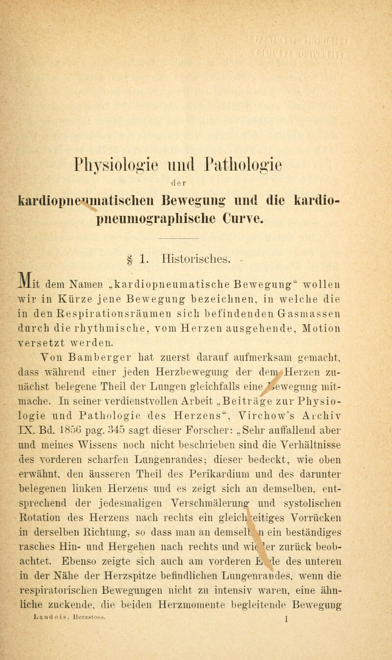 Physiologie und ratliologie der kardiopiie^iiiiiitisclieii Bewegung und die kardio- pneuniograpliische Curve. § 1. Historisches. Mi Jt dem Namen „kardiopneuraatische Bewegung wollen wir in Kürze jene Bewegung bezeichnen, in welche die in den Respirationsräumen sich befindenden Gasmassen durch die rhythmische, vom Herzen ausgehende, Motion versetzt werden. Von Bamberger hat zuerst darauf aufmerksam gemacht, dass während einer jeden Herzbewegung der dem Herzen zu- nächst belegene Theil der Lungen gleichfalls eine.^jewegung mit- /'■■ mache. In seiner verdienstvollen Arbeit „Beiträge zur Physio- logie und Pathologie des Herzens, Virchow's Archiv IX. Bd. 1856 pag. 345 sagt dieser Forscher: „Sehr auffallend aber und meines Wissens noch nicht beschrieben sind die Verhältnisse des vorderen scharfen Lungenrandes; dieser bedeckt, wie oben erwähnt den äusseren Theil des Perikardiuin und des darunter belegenen linken Herzens und es zeigt sich an demselben, ent- sprechend der jedesmaligen Yerschmälerung und systolischen Rotation des Herzens nach rechts ein gleich -eitiges Vorrücken in derselben Richtung, so dass man an demsell n ein beständiges rasches Hin- und Hergehen nach rechts und wie er zurück beob- achtet. Ebenso zeigte sich auch am vorderen L. de des unteren in der Nähe der Herzspitze befindlichen Lungenrandes, wenn die respiratorischen Bewegungen nicht zu intensiv waren, eine ähn- liche zuckende, die beiden Herzraomente begleitende Bewegung