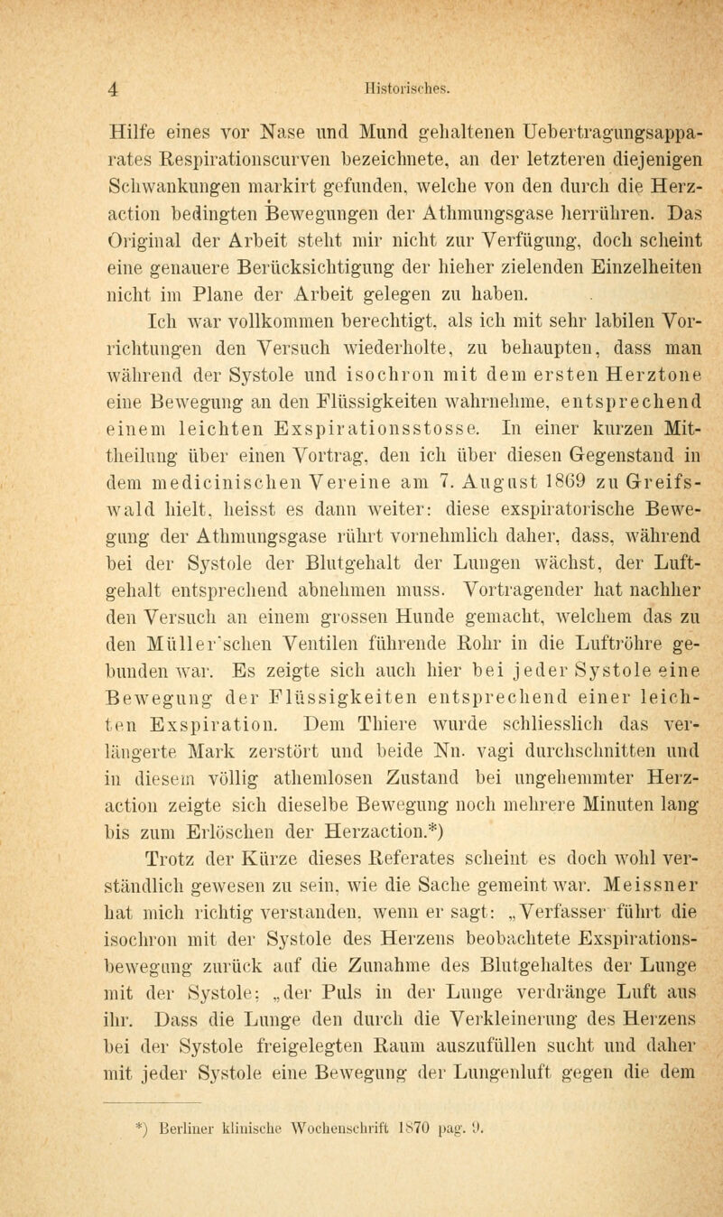 Hilfe eines vor Nase und Mund gehaltenen Uebertragungsappa- rates Respirationscurven bezeichnete, an der letzteren diejenigen Schwankungen markirt gefunden, welche von den durch die Herz- action bedingten Bewegungen der Athmungsgase herrühren. Das Original der Arbeit steht mir nicht zur Verfügung, doch scheint eine genauere Berücksichtigung der hieher zielenden Einzelheiten nicht im Plane der Arbeit gelegen zu haben. Ich war vollkommen berechtigt, als ich mit sehr labilen Vor- richtungen den Versuch wiederholte, zu behaupten, dass man während der Systole und isochron mit dem ersten Herz tone eine Bewegung an den Flüssigkeiten wahrnehme, entsprechend einem leichten Exspirationsstosse. In einer kurzen Mit- theilung über einen Vortrag, den ich über diesen Gegenstand in dem medicinischen Vereine am 7. August 1869 zu Greifs- wald hielt, heisst es dann weiter: diese exspiratorische Bewe- gung der Athmungsgase rührt vornehmlich daher, dass, während bei der Systole der Blutgehalt der Lungen wächst, der Luft- gehalt entsprechend abnehmen muss. Vortragender hat nachher den Versuch an einem grossen Hunde gemacht, welchem das zu den Müllerschen Ventilen führende Rohr in die Luftröhre ge- bunden w'ar. Es zeigte sich auch hier bei jeder Systole eine Bewegung der Flüssigkeiten entsprechend einer leich- ten Exspiration. Dem Thiere wurde schliesslich das ver- längerte Mark zerstört und beide Nn. vagi durchschnitten und in diesem völlig athemlosen Zustand bei ungehemmter Herz- action zeigte sich dieselbe Bewegung noch mehrere Minuten lang bis zum Erlöschen der Herzaction.*) Trotz der Kürze dieses Referates scheint es doch wohl ver- ständlich gewesen zu sein, wie die Sache gemeint war. Meissner hat mich richtig verstanden, wenn er sagt: „Verfasser führt die isochron mit der Systole des Herzens beobachtete Exspirations- bewegung zurück auf die Zunahme des Blutgehaltes der Lunge mit der Systole: „der Puls in der Lunge verdränge Luft aus ihr. Dass die Lunge den durch die Verkleinerung des Herzens bei der Systole freigelegten Raum auszufüllen sucht und daher mit jeder Systole eine BeAvegung der Lungenluft gegen die dem