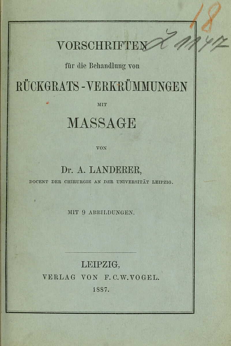 VOESCHRIFTE]^::^ für die Behandlung von RÜCKGRATS -VERKRÜMMUNGEN MIT MASSAGE VON Dr. A. LANDEEEE, DOCENT DER CHIRURGIE AN DER UNIVERSITÄT LEIPZIG. MIT 9 ABBILDUNGEN. LEIPZIG, VERLAG VON F. C.W.VOGEL. 1887.