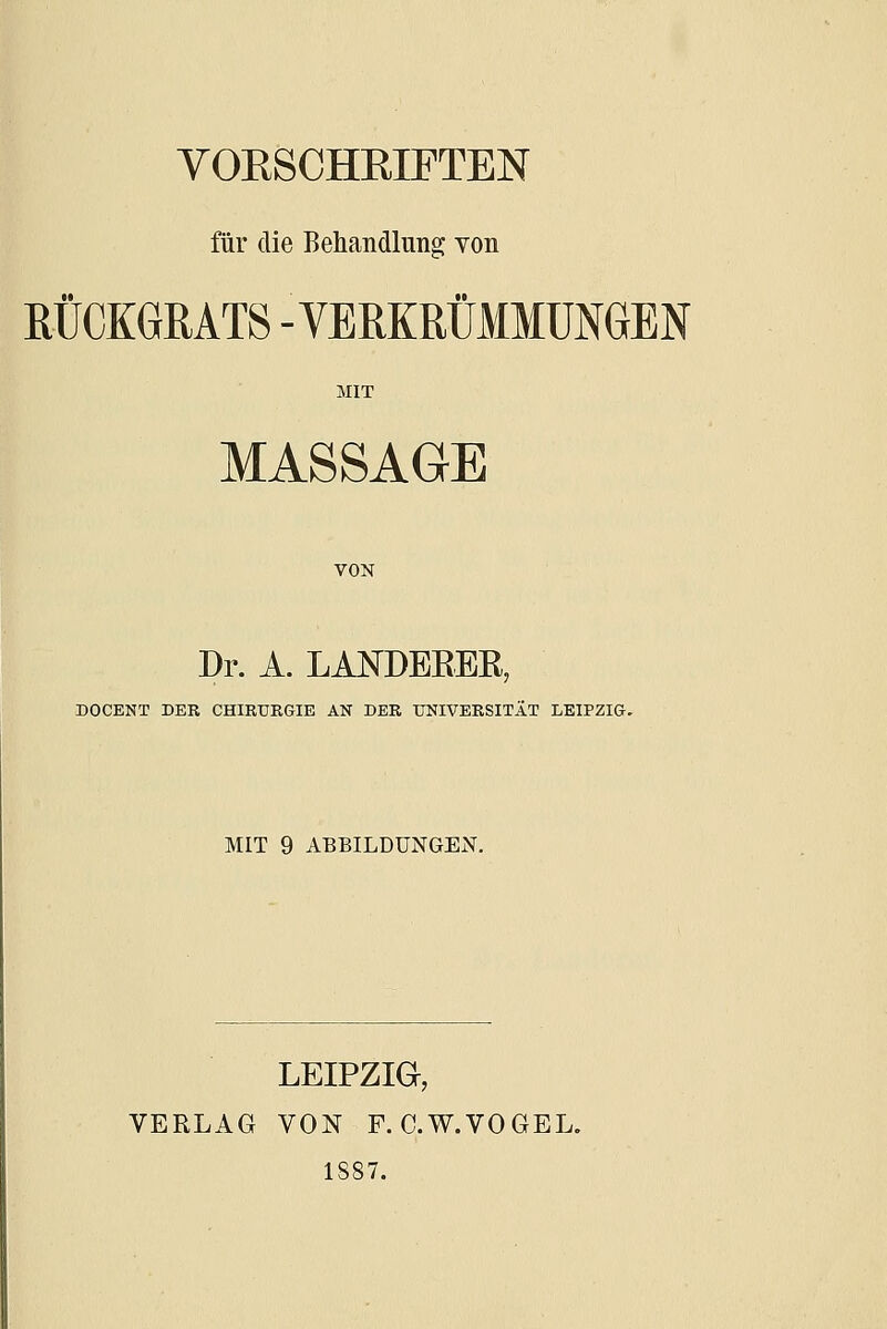 VOKSCHEIFTEN für die Behandlung von RÜCKGRATS -VERKRÜMMUNGEN MIT MASSAG-E VON Dr. A. LANDEEER, DOCENT DER CHIRURGIE AN DER UNIVERSITÄT LEIPZIG. MIT 9 ABBILDUNGEN. LEIPZIG, VERLAG VON F. C.W.VOGEL. 1887.