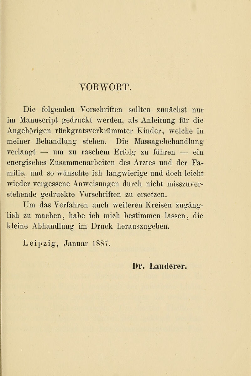 VORWORT. Die folgenden Vorschriften sollten zunächst nur im Maniiscript gedruckt werden, als Anleitung für die Angehörigen rückgratsverkrtimmter Kinder, welche in meiner Behandlung stehen. Die Massagebehandlung verlangt — um zu raschem Erfolg zu führen — ein energisches Zusammenarbeiten des Arztes und der Fa- milie, und so wünschte ich langwierige und doch leicht wieder vergessene Anweisungen durch nicht misszuver- stehende gedruckte Vorschriften zu ersetzen. Um das Verfahren auch weiteren Kreisen zugäng- lich zu machen, habe ich mich bestimmen lassen, die kleine Abhandlung im Druck herauszugeben. Leipzig, Januar 1887. Dr. Landerer.