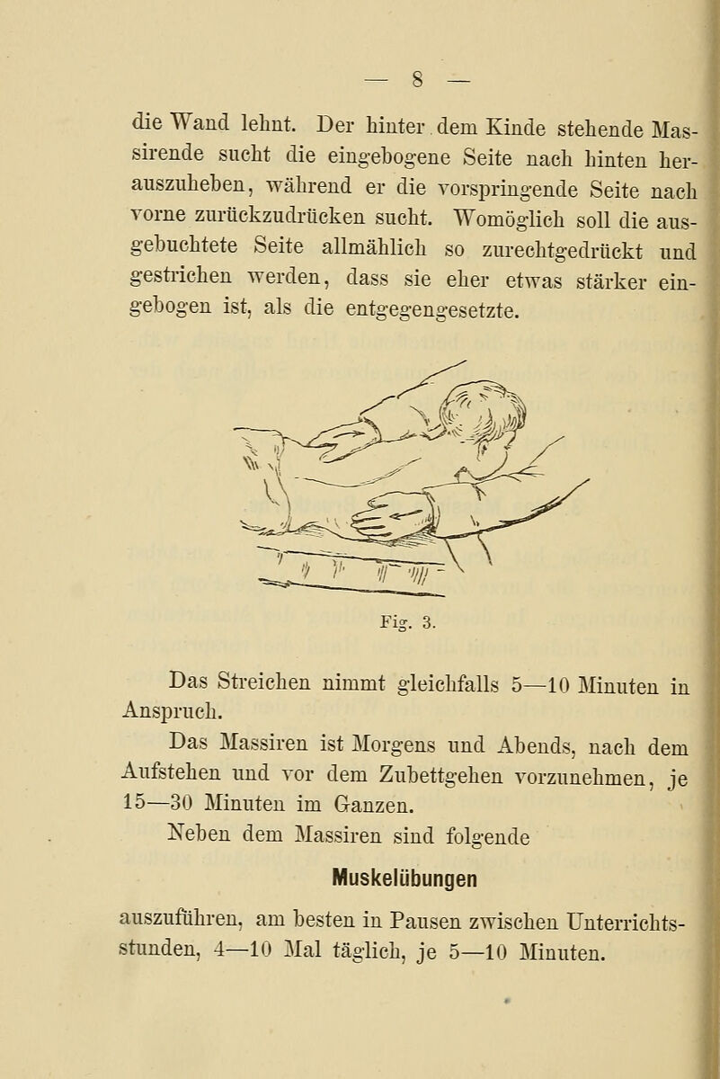 die Wand lehnt. Der hinter dem Kinde stehende Mas- sirende sucht die eingebogene Seite nach hinten her- auszuheben, während er die vorspringende Seite nach vorne zurückzudriicken sucht. Womöglich soll die aus- gebuchtete Seite allmählich so zurechtgedriickt und gesü-ichen werden, dass sie eher etwas stärker ein- gebogen ist, als die entgegengesetzte. Das Sti-eichen nimmt gleichfalls 5—10 Minuten in Anspruch. Das Massiren ist Morgens und Abends, nach dem Aufstehen und vor dem Zubettgehen vorzunehmen, je 15—30 Minuten im Ganzen. Neben dem Massiren sind folgende Muskelübungen auszuführen, am besten in Pausen zwischen Unterrichts- stunden, 4—10 Mal täglich, je 5—10 Minuten.