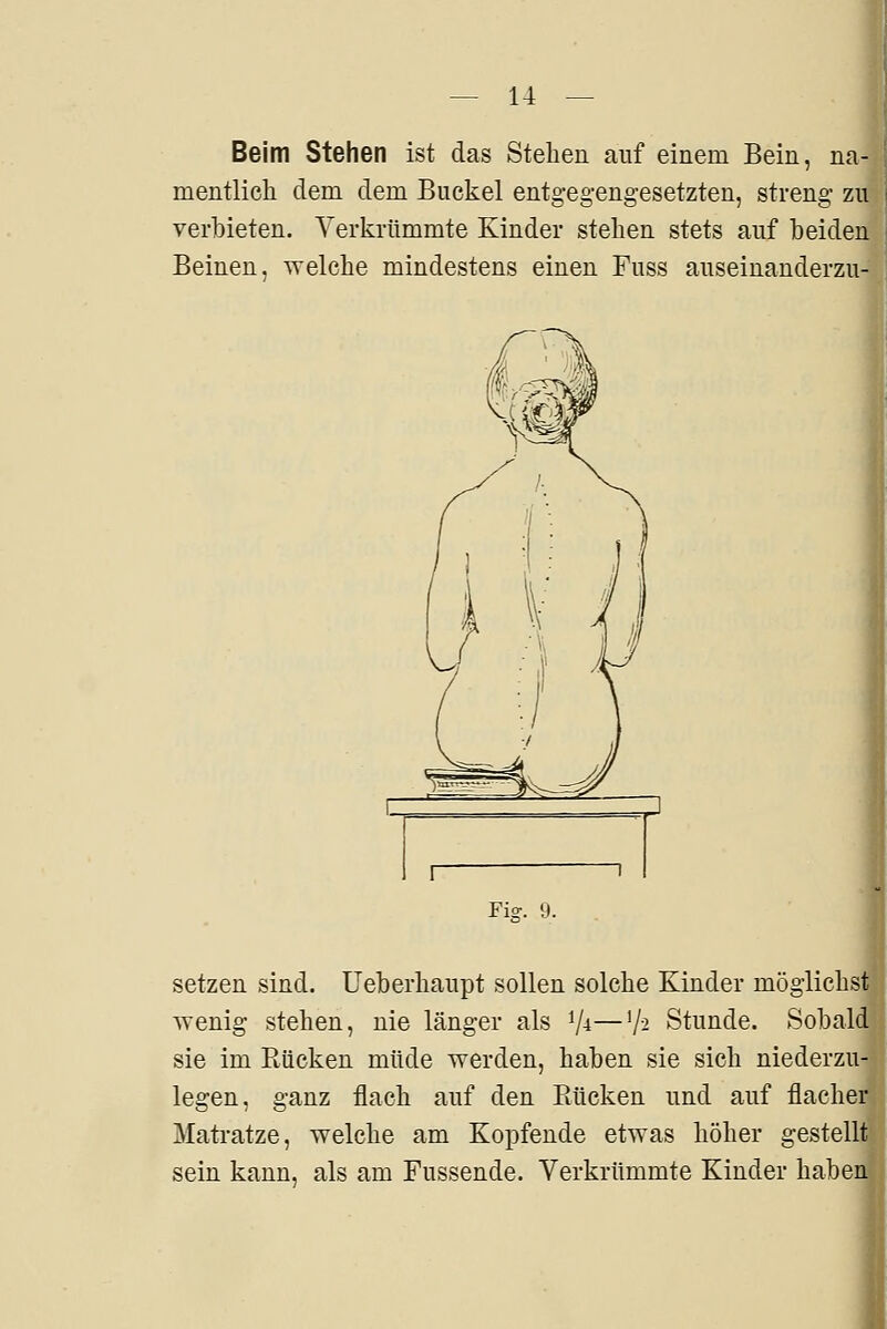 Beim Stehen ist das Stehen auf einem Bein, na- mentlich dem dem Buckel entgegengesetzten, streng zu verbieten. Verkrümmte Kinder stehen stets auf beiden Beinen, welche mindestens einen Fuss auseinanderzu- Fig. 9. setzen sind. Ueberhaupt sollen solche Kinder möglichst wenig stehen, nie länger als V^—'/^ Stunde. Sobald sie im Bücken müde werden, haben sie sich niederzu- legen, ganz flach auf den Bücken und auf flacher Mati-atze, welche am Kopfende etwas höher gestellt sein kann, als am Fussende. Verkrümmte Kinder haben I