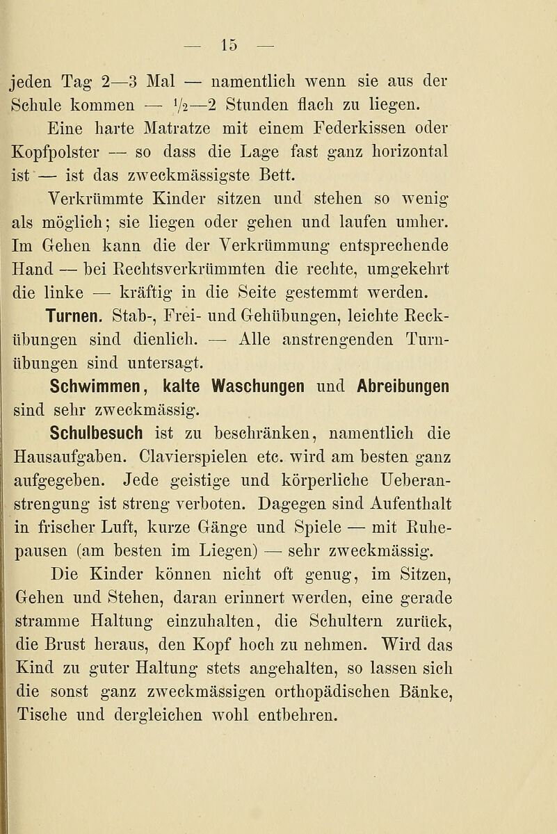 jeden Tag 2—3 Mal — namentlich wenn sie aus der Schule kommen — V2—2 Stunden flach zu liegen. Eine harte Matratze mit einem Federkissen oder Kopfpolster — so dass die Lage fast ganz horizontal ist — ist das zweckmässigste Bett. Verkrümmte Kinder sitzen und stehen so wenig als möglich; sie liegen oder gehen und laufen umher. Im Gehen kann die der Verkrümmung entsprechende Hand — bei Rechtsverkrümmten die rechte, umgekehrt die linke — kräftig in die Seite gestemmt werden. Turnen. Stab-, Frei- und Gehübungen, leichte Eeck- übungen sind dienlich. —• Alle anstrengenden Turn- übungen sind untersagt. Schwimmen, kalte Waschungen und Abreibungen sind sehr zweckmässig. Schulbesuch ist zu beschränken, namentlich die Hausaufgaben. Ciavierspielen etc. wird am besten ganz aufgegeben. Jede geistige und körperliche Ueberan- strengung ist streng verboten. Dagegen sind Aufenthalt in frischer Luft, kurze Gänge und Spiele — mit Ruhe- pausen (am besten im Liegen) — sehr zweckmässig. Die Kinder können nicht oft genug, im Sitzen, Gehen und Stehen, daran erinnert werden, eine gerade stramme Haltung einzuhalten, die Schultern zurück, die Brust heraus, den Kopf hoch zu nehmen. Wird das Kind zu guter Haltung stets angehalten, so lassen sich die sonst ganz zweckmässigen orthopädischen Bänke, Tische und dergleichen wohl entbehren.