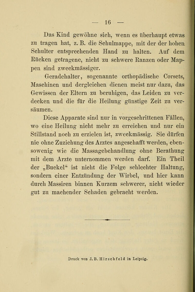 Das Kind gewöhne sicli, wenn es iiherliaupt etwas zu tragen hat, z. B. die Schulmappe, mit der der hohen Schnlter entsprechenden Hand zu halten. Auf dem Rücken getragene, nicht zu schwere Ranzen oder Map- pen sind zweckmässiger. Geradehalter, sogenannte orthopädische Corsets, Maschinen und dergleichen dienen meist nur dazu, das Gewissen der Eltern zu beruhigen, das Leiden zu ver- decken und die für die Heilung günstige Zeit zu ver- säumen. Diese Apparate sind nur in vorgeschrittenen Fällen, wo eine Heilung nicht mehr zu erreichen und nur ein Stillstand noch zu erzielen ist, zweckmässig. Sie dürfen nie ohne Zuziehung des Arztes angeschaift werden, eben- sowenig wie die Massagebehandlung ohne Berathung mit dem Arzte unternommen werden darf. Ein Theil der „Buckel ist nicht die Folge schlechter Haltung, sondern einer Entzündung der Wirbel, und hier kann durch Massiren binnen Kurzem schwerer, nicht wieder gut zu machender Schaden gebracht werden. Druck TOD J. B. Hirschfeld in Leipzig.