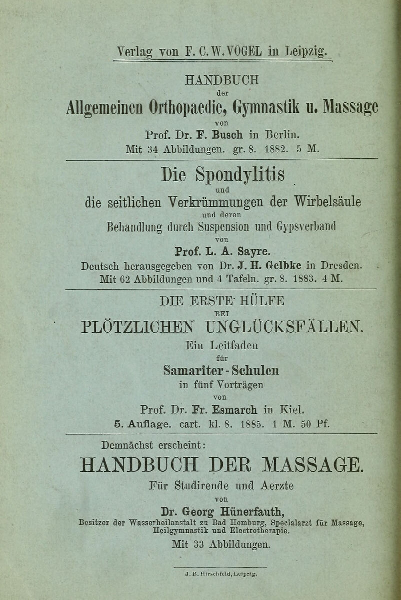 HANDBUCH der AllgemeiDen Orthopaedie, Gymnastik u. Massage voa Prof. Dr. F. Busch in Berlin. Mit 34 Abbildungen, gr. S. 18S2. 5 M. Die Spondylitis und die seitliclien Verkpümmiiiigen der Wirbelsäule und deren Behandlung durch Suspension und Gypsverband von Prof. L. A. Sayre. Deutsch herausgegeben von Dr. J. H. Gelbke in Dresden. Mit 62 Abbildungen und 4 Tafeln, gr. 8. 1883. 4 M. DIE ERSTE- HÜLFE BEI PLÖTZLICHEN UNGLÜCKSFÄLLEN. Ein Leitfaden für Samariter - Scliulen in fünf Vorträgen von Prof. Dr. Fr. Esmarch in Kiel. 5. Auflage, cart. kl. 8. 1SS5. 1 M. 50 Pf. Demnächst erscheint: HANDBUCH DEE MASSAGE. Für Studirende und Aerzte von Dr. Georg Hünerfauth, Besitzer der Wasserheilanstalt zu Bad Homburg, Specialarzt für Massage, Heilgymnastik und Electrotlierapie. Mit 33 Abbildungen. J. B. nirschfeld, Leipzig.