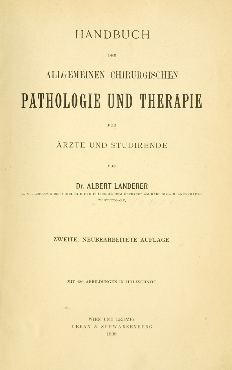 HANDBUCH ALLGEMEINEN CHIRURGISCHEN PATHOLOGIE UND THERAPIE ÄRZTE UND STUDIRENDE Dr. ALBERT LANDERER A. O. PKOFESSOR DER CHIRURGIE UND CHIRURGISCHEM OBERARZT AM KAKL-OLGA-KKANKKNIIAUSI ZU STUTTGART. ZWEITE, NEUBEARBEITETE AUFLAGE MIT 480 ABBILDUNGEN IN HOLZSCHNITT WIEN UNI) LEIPZIG URBAN & yCirWAKZENBKRG IS'IS