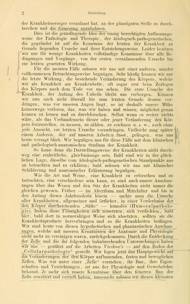 der Krankheitserrej^er veranlasst hat, an der günstigsten Stelle zu diireh- brechen und die Genesung' anzubalinen. Dies ist die grundlegende Idee der einzig berechtigten Auffassungs- weise der Pathologie und Therapie, der ätiologiscli-pathogenetischen, die gegründet ist auf die Kenntniss der letzten der Kranklieit zu Grunde liegenden Ursache und ihrer Entstehungsweise. Leider besitzen \ wir nur für wenige Krankheiten vollständige Kenntnisse über alle Be- dingungen und Vorgänge, von der ersten veranlassenden Ursache bis zur letzten gesetzten Wirkung. Für die meisten Fälle müssen wir uns mit einer anderen, minder A'Ollkommenen Betrachtungsweise begnügen. »Sehr häufig kennen wir nur die letzte Wirkung, die bestehende Veränderung des Körpers, welche ^ wir als Krankheit am Krankenbette, oft sogar erst beim Zerlegen i des Körpers nach dem Tode vor uns sehen. Die erste Ursache der Krankheit, der Anfang des Unheils bleibt uns verborgen. Können wir nun auch nicht überall bis zum letzten Grunde dessen vor- dringen, was vor unseren Augen liegt, so ist deshalb unsere Mühe keineswegs verloren, das, was wir haben und wissen, möglichst genau kennen zu lernen und zu durchforschen. Selbst wenn es weiter nichts wäre, als das Vorhandensein dieser oder jener Veränderung des Kör- pers festzustellen, zu messen, zuzählen, zu zeichnen u. s. w., auch ohne jede Aussicht, zur letzten Ursache vorzudringen. Vielleicht mag später'' einem Anderen, der auf unseren Arbeiten fusst. gelingen, was uns heute versagt blieb. Wir begnügen uns für diese Fälle mit dem klinischen und pathologisch-anatomischen Studium der Krankheit. So kann denn die Darstellungsweise der Krankheiten nicht durch- w^eg eine einheitliche, gieichmässige sein. Bald sind wir in der glück- lichen Lage, dieselbe vom ätiologisch-pathogenetischen Standpunkte aus zu betrachten und zu erklären; bald müssen wir uns mit klinischer Schilderung und anatomischer Erläuterung begnügen. Wie die Art und Weise, eine Krankheit zu erforschen und zu betrachten, eine verschiedene sein kann, so sind auch unsere Anschau- ungen über das Wesen und den Sitz der Krankheiten nicht immer die gleichen gewesen. Früher — im Alterthum und Mittelalter und bis in den Anfang dieses Jahrhunderts hinein — suchte man die Ursaclie^ aller Krankheiten, allgemeiner und örtlicher, in einer Verderbniss dei^ '^den Kö'^rper durchziehenden „Säfte — humores (Humoralpatholo- 'gie). Indem diese Flüssigkeiten sieb zersetzten, sich verdickten, bald hier, bald dort in normwidriger Weise sich absetzten, sollten sie die Krankheitsproducte hervorbringen und so die Krankheiten bedingen. Wir sind heute von diesen hypothetischen und phantastischen Anschaii;^ ungen, welche mit unseren Kenntnissen der Anatomie und Physiologie nicht mehr zu vereinigen waren, zurückgekommen. Durch die Entdeckung^ der Zelle und die ihr folgenden bahnbrechenden Untersuchungen haben wir uns — gestützt auf die Arbeiten Virchotv's — auf den Boden der „Cellularpathologie gestellt. Wir legen jetzt das Hauptgewicht auf die Veränderungen der deii Körper aufbauenden, festen und beweglichen Zellen. Was wir unter einer „Zelle verstehen, ihr Bau, ihre Eigen- schaften und Verrichtungen, ist aus der Physiologie und Gewebelehre bekannt. Je mehr sich unsere Kenntnisse iiber den feineren Bau der Zelle erweiterrimd vertieft haben, umsomehr müssen wir diesen kleinsten (I