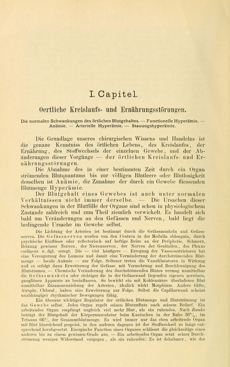 I. Capitel. Oertliclie Kreislaufs- und Ernährungsstöruugen. Die normalen Schwankungen des örtlichen Blutgehaltes. — Functionelle Hyperämie. — Anämie. — Arterielle Hyperämie. — Stauungshyperämie. Die Grundlage unseres chirurgischen Wissens und Handelns ist die genaue Keniitniss des örtlichen Lebens, des Kreislaufes, der Ernährung, des Stoffwechsels der einzelnen Gewebe, und der Ab- änderungen dieser Vorgänge — der örtlichen Kreislaufs- und Er- nährungsstörungen. Die Abnahme des in einer bestimmten Zeit durch ein Organ strömenden Blutquantums bis zur völligen Blutleere oder Blutlosigkeit desselben ist Anämie, die Zunahme der durch ein Gewebe fliessenden Blutmenge Hyperämie. Der Blutgehalt eines Gewebes ist auch unter normalen Verhältnissen nicht immer derselbe. — Die Ursachen dieser Schwankungen in der Blutfülle der Organe sind schon in physiologischem Zustande zahlreich und zum Theil ziemlich verwickelt. Es handelt sich bald um Veränderungen an den Gefässen und Nerven, bald liegt die bedingende Ursache im Gewebe selbst. Die LicMung der Arterien ist bestimmt durch die Gefässmuskeln und Gefäss- uerven. Die Gefässnerven werden von den Centren in der Medulla oblongata, durch psychische Einflüsse oder reflectorisch auf heftige Reize an der Peripherie, Schmerz,. Reizung gewisser Nerven, der Nierennerven, der Nerven der Genitalien, des Plexus coeliacus u. dgl. erregt. Die — viel häufigere — Erregung der Vasoconstrictoren hat eine Verengerung des Lumens und damit eine Verminderung der durchströmenden Blut- nienge — locale Anämie — zur Folge. Seltener treten die Vasodilatatoren in Wirkung und es erfolgt dann Erweiterung der Gefässe mit Vermehrung und Beschleunigung des Blutstromes. — Chemische Veränderung des durchströmenden Blutes vermag unmittelbar die Gefässmuskeln oder richtiger die in der Gefässwand liegenden eigenen nervösen, gangliösen Apparate zu beeinflussen. So bewirkt ein mit Kohlensäure überladenes Blut unmittelbar Zusammenziehung der Arterien, ähnlich wirkt Morphium. Andere Gifte, Atropin, Chloral, haben eine Erweiterung zur Folge. Selbst die Capillarwand scheint unabhängiger rhythmischer Bewegungen fähig. Ein überaus wichtiger Regulator der örtlichen Blutmenge und Blutströmuug ist das Gewebe selbst. Jedes Organ regelt seinen Blutzufluss nach seinem Bedarf. Ein arbeitendes Organ empfängt ungleich viel mehr Blut, als ein ruhendes. Nach Ranke beträgt der Blutgehalt der Körpermusculatur beim Kaninchen in der Ruhe 36°/o i ^^ Tetanus 66% der Gesammtblutmenge. Es wird immer nur das eben arbeitende Organ mit Blut hinreichend gespeist, in den anderen dagegen ist der Stoffwechsel so lange ent- sprechend herabgesetzt. Energische Function eines Organes schliesst die gleichzeitige eines anderen bis zu einem gewissen Grade aus. — Ein arbeitendes Organ setzt seiner Durch- strömung weniger Widerstand entgegen , als ein ruhendes. Es ist dehnbarer, wie der