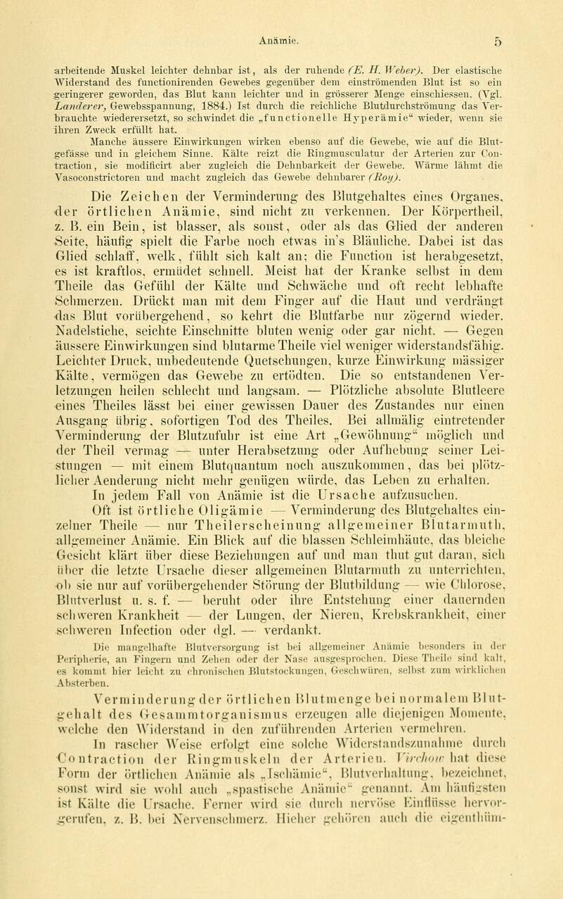 arbeitende Muskel leichter dehnbar ist, als der ruhende (E. H. Weber). Der elastische Widerstand des functionirenden Gewebes gegenüber dem einströmenden Blut ist so ein geringerer geworden, das Blut kann leichter und in grösserer Menge einschiessen. (Vgl. Landerer, Gewebsspannung, 1884.) Ist durch die reichliche Blutdurchströmung das Ver- brauchte wiederersetzt, so schwindet die „functionelle Hyperämie wieder, wenn sie ihren Zweck erfüllt hat. Manche äussere Einwirkungen wirken ebenso auf die Gewebe, wie auf die Blut- gefässe und in gleichem Sinne. Kälte reizt die Ringmusculatur der Arterien zur Con- traction, sie modificirt aber zugleich die Dehnbarkeit der Gewebe. AVärme lähmt die Vasoconstrictoren und macht zugleich das Gewebe dehnbarer (Roy). Die Zeichen der Verminderung- des Blutgehaltes eines Organes, ■der örtlichen Anämie, sind nicht zu verkennen. Der Körpertheil, z. B. ein Bein, ist blasser, als sonst, oder als das Glied der anderen Seite, häufig spielt die Farbe noch etwas in's Bläuliche. Dabei ist das Glied schlaff, welk, fühlt sich kalt an; die Function ist herabgesetzt, es ist kraftlos, ermüdet schnell. Meist hat der Kranke selbst in dem Theile das Gefühl der Kälte und Schwäche und oft recht lebhafte Schmerzen. Drückt man mit dem Finger auf die Haut und verdrängt •das Blut vor IIb ergehend, so kehrt die Blutfarbe nur zögernd wieder. Nadelstiche, seichte Einschnitte bluten wenig oder gar nicht. — Gegen äussere Einwirkungen sind blutarme Theile viel weniger widerstandsfähig. Leichter Druck, unbedeutende Quetschungen, kurze Einwirkung massiger Kälte, vermögen das Gewebe zu ertödten. Die so entstandenen Ver- letzungen heilen schlecht und langsam. — Plötzliche absolute Blutleere eines Theiles lässt bei einer gewissen Dauer des Zustandes nur einen Ausgang übrig, sofortigen Tod des Theiles. Bei allmälig eintretender Verminderung der Blutzufuhr ist eine Art „Gewöhnung möglich und der Theil vermag — unter Herabsetzung oder Aufhebung seiner Lei- stungen — mit einem Blutquantum noch auszukommen, das bei plötz- licher Aenderung nicht mehr genügen würde, das Leben zu erhalten. In jedem Fall von Anämie ist die Ursache aufzusuchen. Oft ist örtliche Oligämie — Verminderung des Blutgehaltes ein- zelner Theile — nur Theilerscheinung allgemeiner Blutarmuth, allgemeiner Anämie. Ein Blick auf die blassen Schleimhäute, das bleiche Gesicht klärt über diese Beziehungen auf und man thut gut daran, sich über die letzte Ursache dieser allgemeinen Blutarmuth zu unterrichten, ob sie nur auf vorübergehender Störung der Blutbildung — wie Chlorose. Blutverlust u. s. f. — beruht oder ihre Entstehung einer dauernden schweren Krankheit — der Lungen, der Nieren, Krebskrankheit, einer schweren Infection oder dgl. — verdankt. Die mangelhafte Blutversorgung ist bei allgemeiner Anämie besonders in der Peripherie, an Fingern und Zehen oder der Nase ausgesprochen. Diese Theile sind kalt, es kommt hier leicht zu chronischen Blutstockungen, Geschwüren, selbst zum wirklichen Absterben. Verminderung der örtlichen l)lutmenge bei normalem 151 ut- gehalt des Gesammtorganismus erzeugen alle diejenigen Momente, welche den A\''iderstand in den zuführenden Arterien vermehren. In rascher Weise erfolgt eine solche Widerstandszunahme durch Contraction der Ringmuskeln der Arterien. VirrJioir hat diese Form der örtlichen Anämie als ,.Ischämie'\ Blutverhaltung, bezeichnet, sonst wird sie wohl auch „spastische Anämie genannt. Am häuti-steii ist Kälte die Ursache. Ferner wird sie durch nervi)se Einflüsse hervor- ,gei-ufen, z. B. bei Nervenschmerz. Hieher gehören auch die eigenthiiiii-