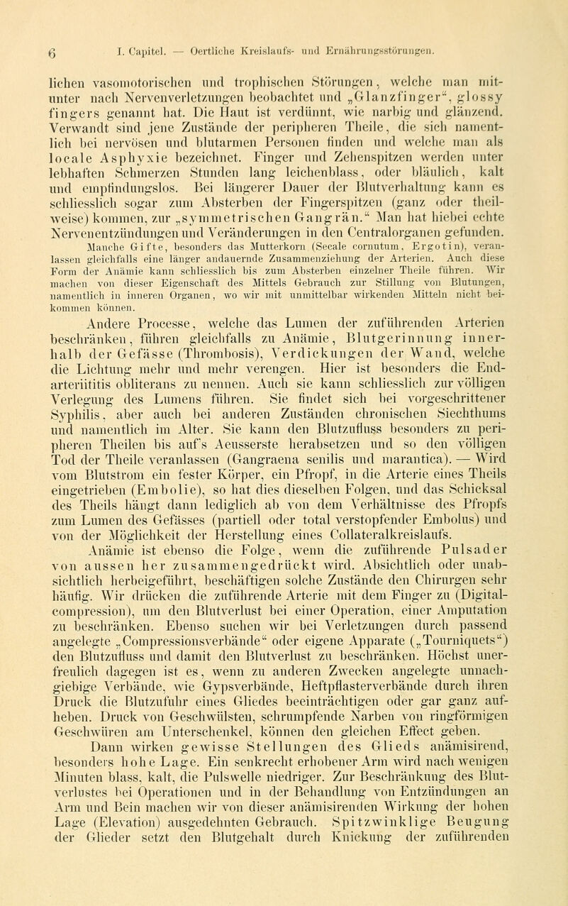 liehen vasomotorischen und trophischen .Störunj^en, welche man mit- unter nach Nervenverlet'/ungen beobachtet und „Glanzfinger^, ^lossy fingers genannt hat. Die Haut ist verdünnt, wie narbig und glänzend. Verwandt sind jene Zustände der peripheren Theile, die sich nament- lich bei nervösen und blutarmen Personen finden und welche man als locale Asphyxie bezeichnet. Finger und Zehenspitzen werden unter lebhaften Schmerzen Stunden lang leichenblass, oder bläulich, kalt und empfindungslos. Bei längerer Dauer der Blutverhaltung kann es schliesslich sogar zum Absterben der Fingerspitzen (ganz oder theil- weise) kommen, zur „symmetrischen Gangrän. Man hat hiebei echte Nervenentzündungen und Veränderungen in den Centralorganen gefunden. Manche Gifte, besonders das Mutterkorn (Seeale cornutum, Ergotin), veran- lassen gleichfalls eine länger andauernde Zusammenziehung der Arterien. Auch diese Form der Anämie kann schliesslich bis zum Absterben einzelner Tlieile führen. Wir machen von dieser Eigenschaft des Mittels Grebrauch zur Stillung von Blutungen, namentlich in inneren Organen, wo wir mit unmittelbar wirkenden Mitteln nicht bei- kommen können. Andere Processe, welche das Lumen der zuführenden Arterien beschränken, führen gleichfalls zu Anämie, Blutgerinnung inner- halb der Gefässe (Thrombosis), Verdickungen der Wand, welche die Lichtung mehr und mehr verengen. Hier ist besonders die End- arteriititis obliterans zu nennen. Auch sie kann schliesslich zur völligen Verlegung des Lumens führen. Sie findet sich bei vorgeschrittener Syphilis, aber auch bei anderen Zuständen chronischen Siechthums und namentlich im Alter. Sie kann den Blutzufiuss besonders zu peri- pheren Theilen bis auf's Aeusserste herabsetzen und so den völligen Tod der Theile veranlassen (Gangraena senilis und marantica). — Wird vom Blutstrom ein fester Körper, ein Pfropf, in die Arterie eines Theils eingetrieben (Embolie), so hat dies dieselben Folgen, und das Schicksal des Theils hängt dann lediglich ab von dem Verhältnisse des Pfropfs zum Lumen des Gefässes (partiell oder total verstopfender Embolus) und von der Möglichkeit der Herstellung eines Collateralkreislaufs. Anämie ist ebenso die Folge, wenn die zuführende Pulsader von aussen her zusammengedrückt wird. Absichtlich oder unab- sichtlich herbeigeführt, beschäftigen solche Zustände den Chirurgen sehr häufig. Wir drücken die zuführende Arterie mit dem Finger zu (Digital- compression), um den Blutverlust bei einer Operation, einer Amputation zu beschränken. Ebenso suchen wir bei Verletzungen durch passend angelegte „Compressionsverbände oder eigene Apparate („Touruiquets) den Blutzufiuss und damit den Blutverlust zu beschränken. Höchst uner- freulich dagegen ist es, wenn zu anderen Zwecken angelegte unnach- giebige Verbände, wie Gypsverbände, Heftpflasterverbände durch ihren Druck die Blutzufuhr eines Gliedes beeinträchtigen oder gar ganz auf- heben. Druck von Geschwülsten, schrumpfende Narben von ringförmigen Geschwüren ara Unterschenkel, können den gleichen Effect geben. Dann wirken gewisse Stellungen des Glieds anämisirend, besonders hohe Lage. Ein senkrecht erhobener Arm wird nach wenigen Minuten blass, kalt, die Pulswelle niedriger. Zur Beschränkung des Blut- verlustes bei Operationen und in der Behandlung von Entzündungen an Arm und Bein machen wir von dieser anämisirenden Wirkung der hohen Lage (Elevation) ausgedehnten Gebrauch. Spitzwinklige Beugung der Glieder setzt den Blutgehalt durch Knickung der zuführenden