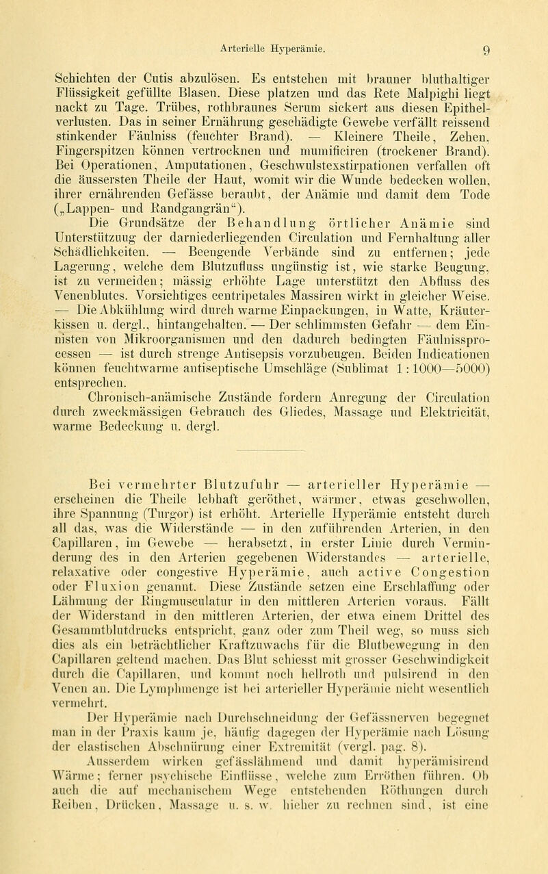 Schichten der Cutis abzulösen. Es entstehen mit brauner bluthaltiger Flüssigkeit gefüllte Blasen. Diese platzen und das Rete Malpig-hi liegt nackt zu Tage. Trübes, rothbraunes Serum sickert aus diesen Epithel- verlusten. Das in seiner Ernährung geschädigte Glewebe verfällt reissend stinkender Fäulniss (feuchter Brand). — Kleinere Theile, Zehen, Fingerspitzen können vertrocknen und mumificiren (trockener Brand). Bei Operationen, Amputationen, Geschwulstexstirpationen verfallen oft die äussersten Theile der Haut, womit wir die Wunde bedecken wollen, ihrer ernährenden Gefässe beraubt, der Anämie und damit dem Tode („Lappen- und Randgangrän). Die Grundsätze der Behandlung örtlicher Anämie sind Unterstützung der darniederliegenden Circulation und P^'ernhaltung aller Schädlichkeiten. — Beengende Verbände sind zu entfernen; jede Lagerung, welche dem Blutzufluss ungünstig ist, wie starke Beugung, ist zu vermeiden; massig erhöhte Lage unterstützt den Abfluss des Venenblutes. Vorsichtiges centripetales Massiren wirkt in gleicher Weise. — Die Abkühlung wird durch warme Einpackungen, in Watte, Kräuter- kissen u. dergl., hintangehalten. — Der schlimmsten Gefahr — dem Ein- nisten von Mikroorganismen und den dadurch bedingten Fäulnisspro- cessen — ist durch strenge Antisepsis vorzubeugen. Beiden Indicationen können feuchtwarme antiseptische Umschläge (Sublimat 1: 1000—5000) entsprechen. Chronisch-anämische Zustände fordern Anregung der Circulation durch zweckmässigen Gebrauch des Gliedes, Massage und Elektricität, warme Bedeckung u. dergl. Bei vermehrter Blutzufuhr — arterieller Hyperämie — erscheinen die Theile lebhaft geröthet, wärmer, etwas geschwollen, ihre Spannung (Turgor) ist erhöht. Arterielle Hyperämie entsteht durch all das, was die Widerstände — in den zuführenden Arterien, in den Capillaren, im Gewebe — herabsetzt, in erster Linie durch Vermin- derung des in den Arterien gegebenen Widerstandes — arterielle, relaxative oder congestive Hyperämie, auch active Congestion oder Fluxion genannt. Diese Zustände setzen eine ErschlafiPung oder Lähmung der Ringmusculatur in den mittleren Arterien voraus. Fällt der Widerstand in den mittleren Arterien, der etwa einem Drittel des Gesammtbhitdrucks entspricht, ganz oder zum Theil weg, so muss sich dies als ein beträchtlicher Kraftzuwachs für die Bhitbewegung in den Capillaren geltend machen. Das Blut schiesst mit grosser Geschwindigkeit durch die Capillaren, und konnnt nocli hcHroth und pulsirend in den Venen an. Die Lym])lniienge ist hei arterieller Hyperämie nicht wesentlich vermehrt. Der Hyperämie nach Durchschneidiing der Gefässnervcn begegnet man in der Praxis kaum Je, häufig dagegen der Hyperämie nach Li»sung der elastischen Al)schnürung einer Extremität (vergl. pag. 8). Ausserdem wirken gefässläinnend und damit hyperämisirend Wärme; ferner psychische Einflüsse, welche zum Erröthen fiiiiren. Ob auch die auf mechanischem Wege entstehenden lifUhungen durch Reiben, Drücken, Massage u. s. w. hieher zu rechnen sind, ist eine