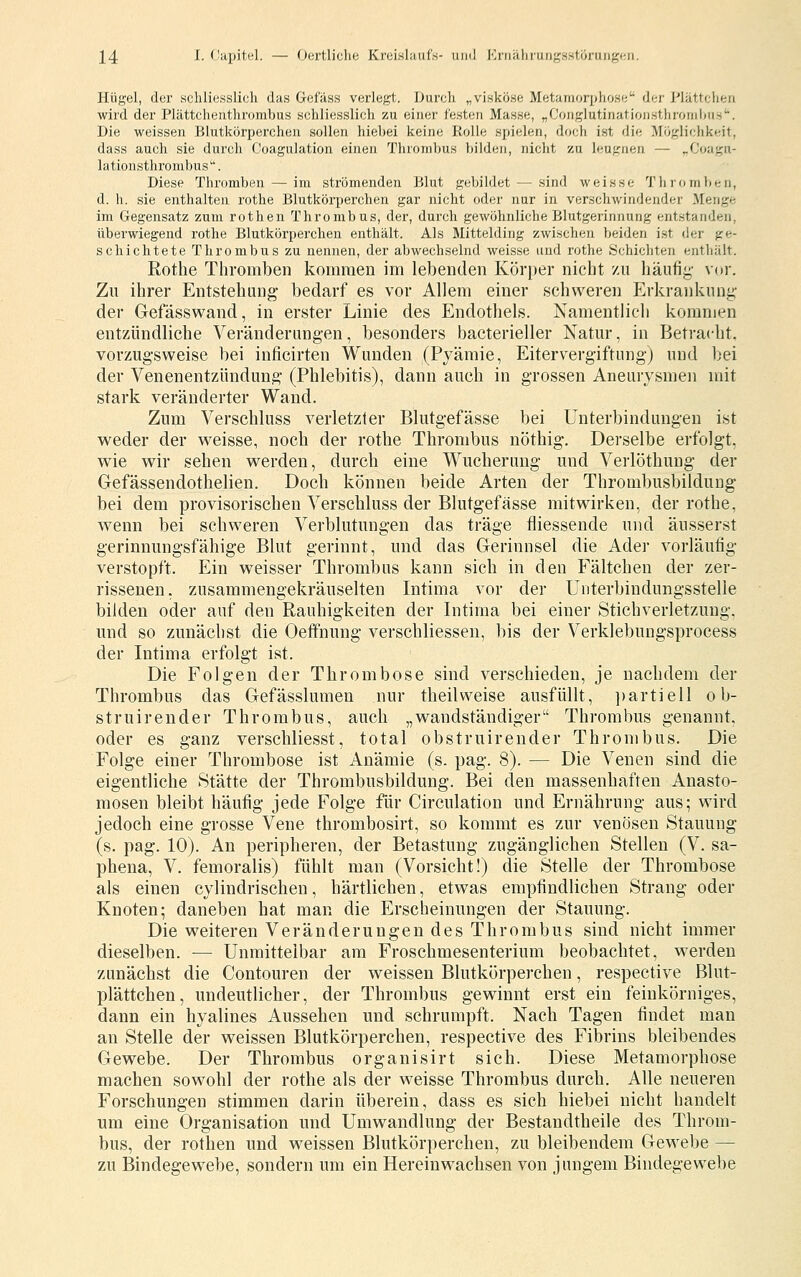 Hügel, der schliesslich das Gcfäss verlegt. J>urcli „viskose Metamorpiiose der J-'lättcheu wird der Plättcheuthrombus schliesslich zu einer festen Masse, „Conglutinatioiisthronilnis. Die weissen Blutkörperchen sollen hiebei keine Rolle spielen, doch ist die Möglichkeit, dass auch sie durch Coagulation einen Thrombus bilden, niclit zu leugnen — ,.Coagn- lationsthrombus. Diese Thromben — im strömenden Blut gebildet — sind weisse Thromben, d. h. sie enthalten rothe Blutkörperchen gar nicht oder nur in verschwindender Menge im Gegensatz zum rothen Thrombus, der, durch gewöhnliche Blutgerinnung entstanden, überwiegend rothe Blutkörperchen enthält. Als Mittelding zwischen beiden ist der ge- schichtete Thrombus zu nennen, der abwechselnd weisse und rothe Schichten enthält. Rothe Thromben kommen im lebenden Körper nicht zu häufig- vor. Zu ihrer Entstehung bedarf es vor Allem einer schweren Erkrankung- der Gefässwand, in erster Linie des Endotliels. Namentlich kommen entzündliche Veränderungen, besonders bacterieller Natur, in Betracht. vorzugsweise bei inficirten Wunden (Pyämie, Eitervergiftnngj und bei der Venenentzündung (Phlebitis), dann auch in grossen Aneurysmen mit stark veränderter Wand. Zum Verschluss verletzter Blutgefässe bei Unterbindungen ist weder der weisse, noch der rothe Thrombus nöthig. Derselbe erfolgt, wie wir sehen werden, durch eine Wucherung und Verlöthung der Gefässendothelien. Doch können beide Arten der Thrombusbildung bei dem provisorischen Verschluss der Blutgefässe mitwirken, der rothe, wenn bei schweren Verblutungen das träge fliessende und äusserst gerinnungsfähige Blut gerinnt, und das Gerinnsel die Ader vorläufig verstopft. Ein weisser Thrombus kann sich in den Fältchen der zer- rissenen, zusammengekräuselten Intima vor der Unterbindungsstelle bilden oder auf den Rauhigkeiten der Intima bei einer Stichverletzung, und so zunächst die Oetfnung verschliessen, bis der Verklebungsprocess der Intima erfolgt ist. Die Folgen der Thrombose sind verschieden, je nachdem der Thrombus das Gefässlumen nur theilweise ausfüllt, ])artiell o b- struirender Thrombus, auch „wandständiger Thrombus genannt, oder es ganz verschliesst, total obstruirender Thrombus. Die Folge einer Thrombose ist Anämie (s. pag. 8). — Die Venen sind die eigentliche Stätte der Thrombusbildung. Bei den massenhaften Anasto- mosen bleibt häufig jede Folge für Circulation und Ernährung aus; wird jedoch eine grosse Vene thrombosirt, so kommt es zur venösen Stauung (s. pag. 10). An peripheren, der Betastung zugänglichen Stellen (V. sa- phena, V. femoralis) fühlt man (Vorsicht!) die Stelle der Thrombose als einen cylindrischen, härtlichen, etwas empfindlichen Strang oder Knoten; daneben hat man die Erscheinungen der Stauung. Die weiteren Veränderungen des Thrombus sind nicht immer dieselben. — Unmittelbar am Froschmesenterium beobachtet, werden zunächst die Contouren der weissen Blutkörperchen, respective Blut- plättchen, undeutlicher, der Thrombus gewinnt erst ein feinkörniges, dann ein hyalines Aussehen und schrumpft. Nach Tagen findet man an Stelle der weissen Blutkörperchen, respective des Fibrins bleibendes Gewebe. Der Thrombus organisirt sich. Diese Metamorphose machen sowohl der rothe als der weisse Thrombus durch. Alle neueren Forschungen stimmen darin überein, dass es sich hiebei nicht handelt um eine Organisation und Umwandlung der Bestandtheile des Throm- bus, der rothen und weissen Blutkörperchen, zu bleibendem Gewebe — zu Bindegewebe, sondern um ein Hereinwachsen von jungem Bindegewebe