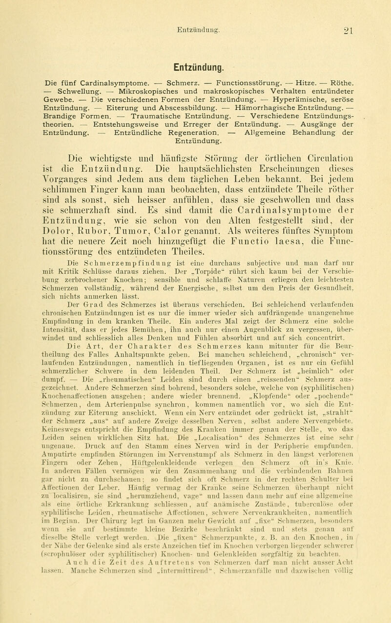 Entzündung. Die fünf Cardinalsymptome. — Schmerz. — Functionsstörung. — Hitze. — Röthe. — Schwellung. —• Mikroskopisches und makroskopisches Verhalten entzündeter Gewebe. — Die verschiedenen Formen der Entzündung. — Hyperämische, seröse Entzündung. — Eiterung und Abscessbildung. — Hämorrhagische Entzündung. — Brandige Formen. — Traumatische Entzündung, -— Verschiedene Entzündungs- theorien. — Entstehungsweise und Erreger der Entzündung. — Ausgänge der Entzündung. — Entzündliche Regeneration. — Allgemeine Behandlung der Entzündung. Die wichtigste und häufigste Störung- der örtlichen Circulation ist die Entzündung. Die hauptsäclilichsten Erscheinungen dieses Vorganges sind Jedem aus dem täglichen Leben bekannt. Bei jedem schlimmen Finger kann man beobachten, dass entzündete Theile röther sind als sonst, sich heisser anfühlen, dass sie geschwollen und dass sie schmerzhaft sind. Es sind damit die Cardinalsymptome der Entzündung, wie sie schon von den Alten festgestellt sind, der Dolor, Rubor, Tumor, Calor genannt. Als weiteres fünftes Symptom hat die neuere Zeit noch hinzugefügt die Functio laesa, die Func- tionsstörung des entzündeten Theiles. Die Schmerzempfindung ist eine durchaus sabjective und man darf nur mit Kritik Schlüsse daraus ziehen. Der .,Torpide rührt sich kaum bei der Verschie- bung zerbrochener Knochen; sensible und schlaife Naturen erliegen den leichtesten Schmerzen vollständig, während der Energische, selbst um den Preis der Gesundheit, sich nichts anmerken lässt. Der Grad des Schmerzes ist überaus verschieden. Bei schleichend verlaufenden chronischen Entzündungen ist es nur die immer wieder sich aufdrängende unangenehme Empfindung in dem kranken Theile. Ein anderes Mal zeigt der Schmerz eine solche Intensität, dass er jedes Bemühen, ihn auch nur einen Augenblick zu vergessen, über- windet und schliesslich alles Denken und Fühlen absorbirt und auf sich concentrirt. Die Art, der Charakter des Schmerzes kann mitunter für die Beur- theilung des Falles Anhaltspunkte geben. Bei manchen schleichend, „chronisch'' ver- laufenden Entzündungen, namentlich in tiefliegenden Organen, ist es nur ein Gefühl schmerzlicher Schwere in dem leidenden Theil. Der Schmerz ist „heimlich' oder dumpf. — Die „rheumatischen Leiden sind durch einen „reissenden' Schmerz aus- gezeichnet. Andei'e Schmerzen sind bohrend, besonders solche, welche von (syphilitischen) Knochenafl'ectionen ausgehen; andere wieder brennend. „Klopfende' oder ..pochende' Schmerzen, dem Arterienpulse synchron, kommen namentlich vor, wo sich die Ent- zündung zur Eiterung anschickt. Wenn ein Nerv entzündet oder gedrückt ist, „strahlt' der Schmerz „aus' auf andere Zweige desselben Nerven, selbst andere Nervengebiete. Keineswegs entspriclit die Empfindung des Kranken immer genau der Stelle, wo das Jjeiden seinen wirklichen Sitz hat. Die ..Localisation' des Schmerzes ist eine selir ungenaue. Druck auf den Stamm eines Nerven wird in der Peripherie empfunden. Amputirte empfinden Störungen im Nervenstumpf als Schmerz in den längst verlorenen Fingern oder Zehen, Hüftgelenkleidende verlegen den Schmerz oft in's Knie. In anderen Fällen vermögen wir den Zusammenhang und die verbindenden Bahnen gar nicht zu durchschauen; so findet sich oft Schmerz in der rechten Scliulter liei Attectionen der Leber. Häufig vermag der Kranke seine Schmerzen überhaupt nicht zu localisiren, sie sind ..herumziehend, vage' und lassen dann mehr auf eine allgemeine als eine örtliche Erkrankung schliessen, auf anämische Zustände, tuberculöse oder s^'philitische Leiden, rheumatische Attectionen, scliwere Nervenkrankheiten, namentlicli im Beginn. Der Chirurg legt im Ganzen mehr Gewicht auf ..fixe Schmerzen, besDuder.^ wenn sie auf bestimmte kleine Bezirke beschränkt sind und stets genau auf dieselbe Stelle verlegt werden. Die „fixen' Schmerzpunkte, z.B. an den Knochen, in der Nähe der Gelenke sind als erste Anzeichen tief im Knochen verborgen liegender scliwerer (scrophulöser oder syphilitischer) Knochen- und Gelenkleiden sorgfältig zu beachten. Auch die Zeit des Auftretens von Schmerzen darf man nicht au.sserAcht la.ssen. Manche Schmerzen sind „intermittirend'. Schmerzanfälle und dazwisclien vidlig