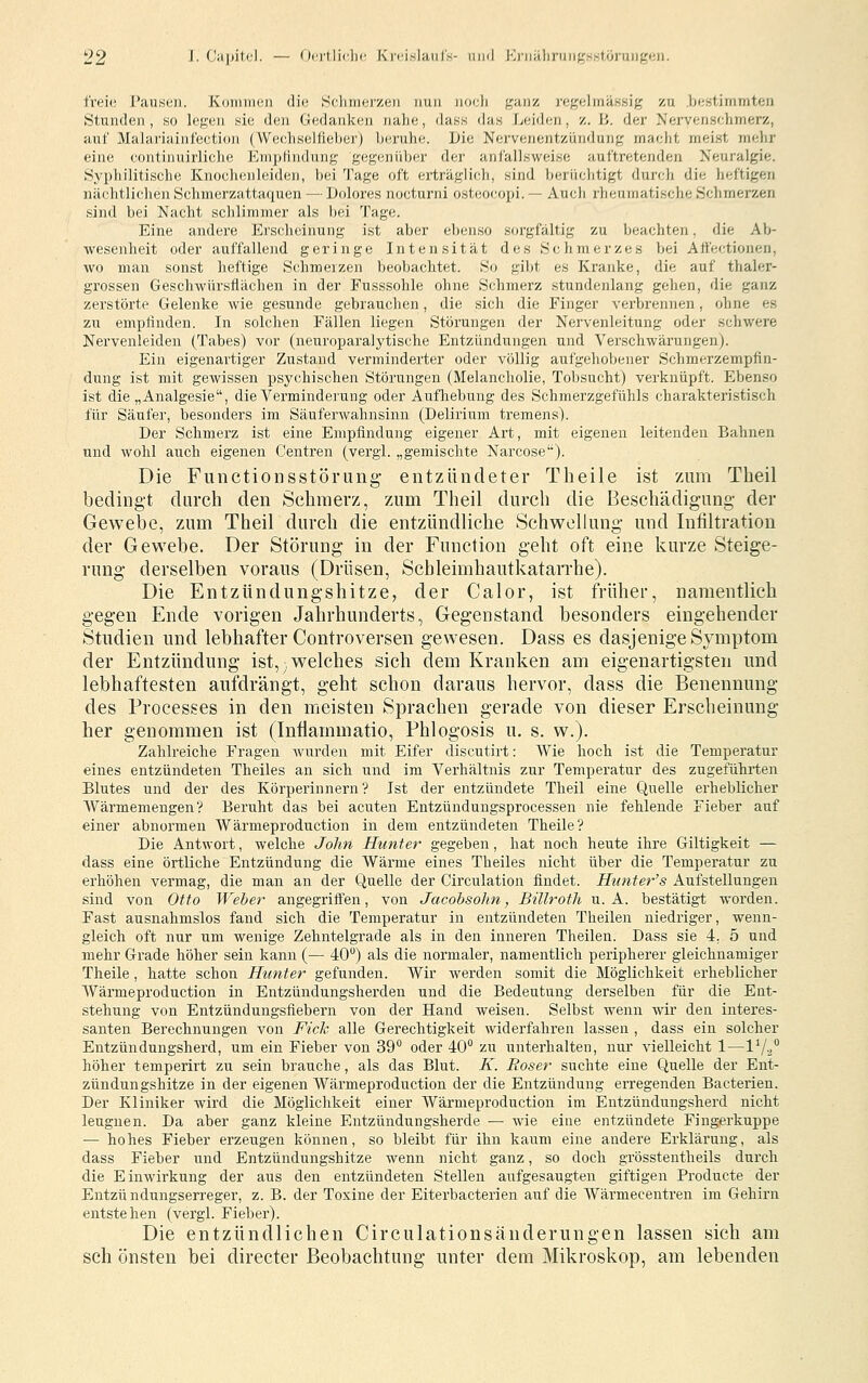 freie l'ciusoii. Koinmeii die .Sclimerzeii imi] iioeJi ganz i'egehnäsHig zu Ijestimmten Stunden, so legen sie den Gedanken nahe, da.ss das Leiden, z. \'>. der Nervenschmerz, auf Malariainfection (VVechselfieber) beruhe. Die Nervenentzündung macht meist nielir eine continuirliche Emptindung gegenüber der anfallsweise auftretenden Neuralgie. Syphilitische Knochenleiden, bei Tage oft erträglich, sind berüchtigt durcli die heftigen nächtlichen Schmerzattaquen — Dolores nocturni osteocopi. — Auch rheumatische Schmerzen sind bei Nacht sclilimmer als bei Tage. Eine andere Erscheinung ist aber ebenso sorgfältig zu beachten, die Ab- Avesenheit oder auffallend geringe Intensität des Schmerzes bei Aifectionen, wo man sonst heftige Schmerzen beobachtet. So gibt es Kranke, die auf thaler- grossen Geschwürsflächen in der Fusssohle ohne Schmerz stundenlang gehen, die ganz zerstörte Gelenke wie gesunde gebrauchen, die sich die Finger verbrennen, ohne es zu empfinden. In solchen Fällen liegen Störungen der Nervenleitung oder schwere Nervenleiden (Tabes) vor (neuroparalytische Entzündungen und Verschwärungenj. Ein eigenartiger Zustand verminderter oder völlig aufgehobener Schmerzempfin- dung ist mit gewissen psychischen Störungen (Melancholie, Tobsucht) verknüpft. Ebenso ist die „Analgesie, die Verminderung oder Aufliebung des Schmerzgefühls charakteristisch für Säufer, besonders im Säuferwahnsinn (Delirium tremens). Der Schmerz ist eine Empfindung eigener Art, mit eigenen leitenden Bahnen und wohl auch eigenen Centren (vergl. „gemischte Narcose). Die Functionsstörung- entzündeter Theile ist zum Theil bedingt durch den Schmerz, zum Theil durch die Beschädigung der Gewebe, zum Theil durch die entzündliche Schwellung und Infiltration der Gewebe. Der Störung in der Function geht oft eine kurze Steige- rung derselben voraus (Drüsen, Schleimhautkatarrhe). Die Entzündungshitze, der Calor, ist früher, namentlich gegen Ende vorigen Jahrhunderts, Gegenstand besonders eingehender Studien und lebhafter Controversen gewesen. Dass es dasjenige Symptom der Entzündung ist, welches sich dem Kranken am eigenartigsten und lebhaftesten aufdrängt, geht schon daraus hervor, dass die Benennung des Processes in den meisten Sprachen gerade von dieser Erscheinung her genommen ist (Intlammatio, Phlogosis u, s. w.). Zahlreiche Fragen wurden mit Eifer discutirt: Wie hoch ist die Temperatur eines entzündeten Theiles an sich und im Verhältnis zur Temperatur des zugeführten Blutes und der des Körperinnern'? Ist der entzündete Theil eine Quelle erheblicher Wärmemengen? Beruht das bei acuten Entzündungsprocessen nie fehlende Fieber auf einer abnormen Wärmeproduction in dem entzündeten Theile? Die Antwort, welche John Hunter gegeben, hat noch heute ihre Giltigkeit — dass eine örtliche Entzündung die Wärme eines Theiles nicht über die Temperatur zu erhöhen vermag, die man an der Quelle der Circulation findet. Hiatter's Aufstellungen sind von Otto '[Veber angegriffen, von Jacobsohn, BiUrotli u. A. bestätigt worden. Fast ausnahmslos fand sich die Temperatur in entzündeten Theilen niedriger, wenn- gleich oft nur um wenige Zehntelgrade als in den inneren Theilen. Dass sie 4. 5 und mehr Grade höher sein kann (— 40) als die normaler, namentlich peripherer gleichnamiger Theile, hatte schon Hunter gefunden. Wir werden somit die Möglichkeit erheblicher Wäi'meproduction in Entzündungsherden und die Bedeutung derselben für die Ent- stehung von Entzündungsfiebern von der Hand weisen. Selbst wenn wir den interes- santen Berechnungen von Fiele alle Gerechtigkeit widerfahren lassen , dass ein solcher Entzündungsherd, um ein Fieber von 39 oder 40 zu unterhalten, nur vielleicht 1—IVa höher temperirt zu sein brauche, als das Blut. K. Böser suchte eine Quelle der Ent- zündungshitze in der eigenen Wärmeproduction der die Entzündung erregenden Bacterien. Der Kliniker wird die Möglichkeit einer Wärmeproduction im Entzündungsherd nicht leugnen. Da aber ganz kleine Entzündungsherde — wie eine entzündete Fingerkuppe — hohes Fieber erzeugen können, so bleibt für ihn kaum eine andere Erklärung, als dass Fieber und Entzündungshitze wenn nicht ganz, so doch grösstentheils durch die Einwirkung der aus den entzündeten Stellen aufgesaugten giftigen Producte der Entzündungserreger, z. B. der Toxine der Eiterbacterien auf die Wärmecentren im Gehirn entstehen (vergl. Fieber). Die entzündlichen Circulationsänderungen lassen sich am seh önsten bei directer Beobachtung unter dem Mikroskop, am lebenden