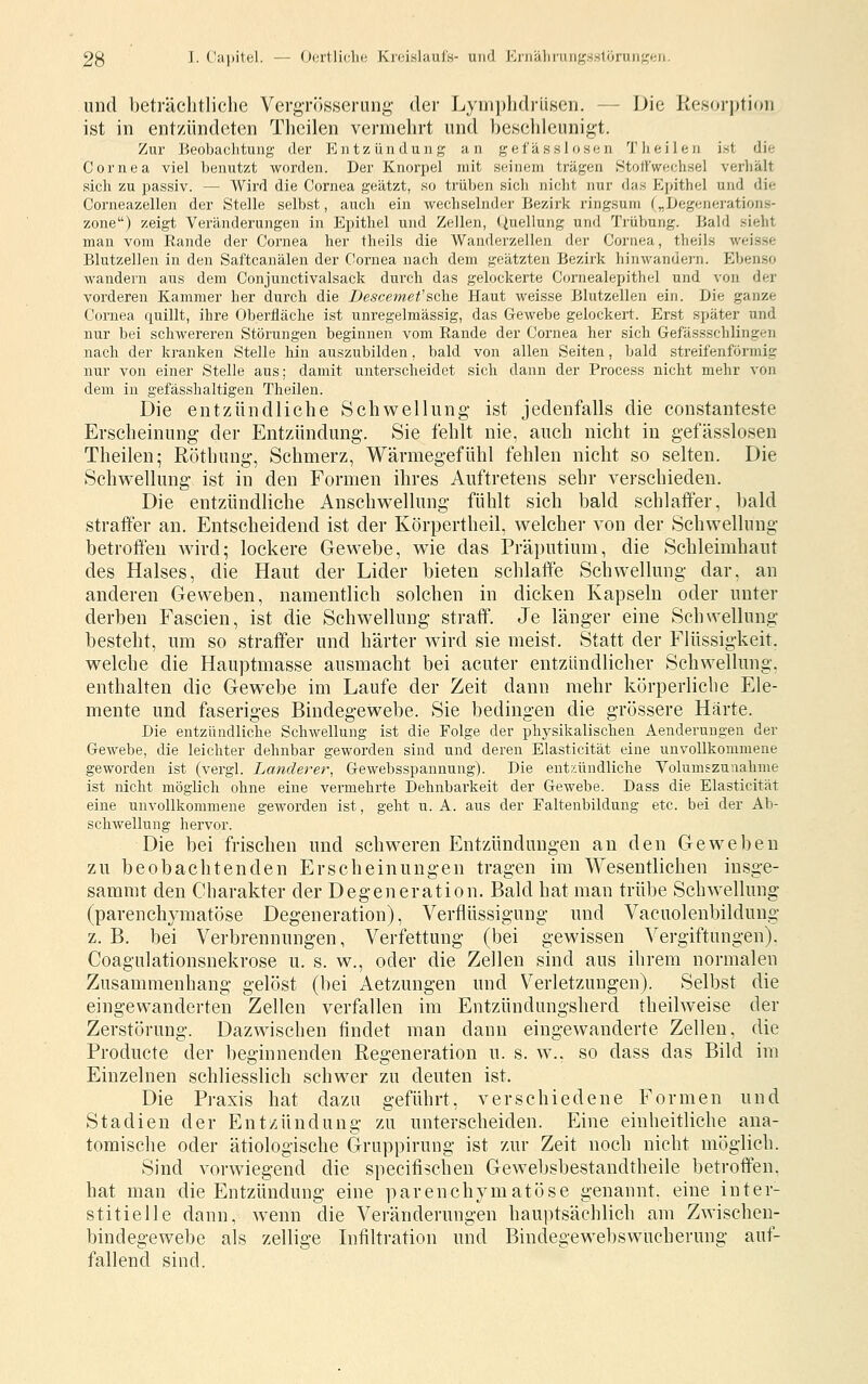 23 I. Cajjitel. — Oertliclio K)(!i.slauiK- und Ki)iälirini}^ss1öruiiy;(;n. und beträchtliche Vergrösserung der Lymphdrüsen. — Die Resorption ist in entzündeten Theilen vermehrt und hesclilcunigt. Zur Beobachtung der Entzündung an gefässlosen 'J'lieilen ist die Cornea viel benutzt worden. Der Knorpel mit seinem trägen Stollweehsel verliält sich zu passiv. — Wird die Cornea geätzt, so trüben sich nicht nur das Ejnthel und die Corneazellen der Stelle selbst, auch ein wechselnder Bezirk ringsum („Degenerations- zone) zeigt Veränderungen in Epithel und Zellen, Quellung und Trübung. Bald sieht man vom Rande der Cornea her theils die Wanderzellen der Cornea, theils weisse Blutzellen in den Saftcanälen der Cornea nach dem geätzten Bezirk hinwandern. Ebenso wandern aus dem Conjunctivalsack durch das gelockerte Cornealepithel und von der vorderen Kammer her durch die Descemefsche Haut weisse Blutzellen ein. Die ganze Cornea quillt, ihre Oberfläche ist unregelmässig, das Gewebe gelockert. Erst später und nur bei schwereren Störungen beginnen vom Rande der Cornea her sich Gefässschlingen nach der kranken Stelle liin auszubilden, bald von allen Seiten, bald streifenförmig nur von einer Stelle aus; damit unterscheidet sich dann der Process nicht mehr von dem in gefässhaltigen Theilen. Die entzündliche Schwellung- ist jedenfalls die constanteste Erscheinung der Entzündung. Sie fehlt nie, auch nicht in gefässlosen Theilen; Röthung, Schmerz, Wärmegefühl fehlen nicht so selten. Die Schwellung ist in den Formen ihres Auftretens sehr verschieden. Die entzündliche Anschwellung fühlt sich bald schlaffer, bald straffer an. Entscheidend ist der Körpertheil, welcher von der Schwellung betroffen wird; lockere Gewebe, wie das Präputium, die Schleimhaut des Halses, die Haut der Lider bieten schlaffe Schwellung dar, an anderen Geweben, namentlich solchen in dicken Kapseln oder unter derben Fascien, ist die Schwellung straff. Je länger eine Schwellung besteht, um so straffer und härter wird sie meist. Statt der Flüssigkeit, welche die Hauptmasse ausmacht bei acuter entzündlicher Schwellung, enthalten die Gewebe im Laufe der Zeit dann mehr körperliche Ele- mente und faseriges Bindegewebe. Sie bedingen die grössere Härte. Die entzündliche Schwellung ist die Folge der physikalischen Aenderungen der Gewebe, die leichter dehnbar geworden sind und deren Elasticität eine unvollkommene geworden ist (vergl. hanclerer, Gewebsspannung). Die entzündliche Volumszuuahme ist nicht möglich ohne eine vermehrte Dehnbarkeit der Gewebe. Dass die Elasticität eine unvollkommene geworden ist, geht u. A. aus der Faltenbildung etc. bei der Ab- schwellung hervor. Die bei frischen und schweren Entzündungen an den Geweben zu beobachtenden Erscheinungen tragen im Wesentlichen iusge- sammt den Charakter der Degeneration. Bald hat man trübe Schwellung (parenchymatöse Degeneration), Verflüssigung und Vacuolenbildung z. B. bei Verbrennungen, Verfettung (bei gewissen Vergiftungen). Coagulationsnekrose u. s. w., oder die Zellen sind aus ihrem normalen Zusammenhang gelöst (bei Aetzungen und Verletzungen). Selbst die eingewanderten Zellen verfallen im Entzündungsherd theilweise der Zerstörung. Dazwischen findet man dann eingewanderte Zellen, die Producte der beginnenden Regeneration u. s. w., so dass das Bild im Einzelnen schliesslich schwer zu deuten ist. Die Praxis hat dazu geführt, verschiedene Formen und Stadien der Entzündung zu unterscheiden. Eine einheitliche ana- tomische oder ätiologische Gruppirung ist zur Zeit noch nicht möglich. Sind vorwiegend die specifischen Gewebsbestandtheile betroffen, hat man die Entzündung eine parenchymatöse genannt, eine inter- stitielle dann, wenn die Veränderungen hauptsächlich am Zwischen- bindegewebe als zellige Infiltration und Bindegewebswucherung auf- fallend sind.