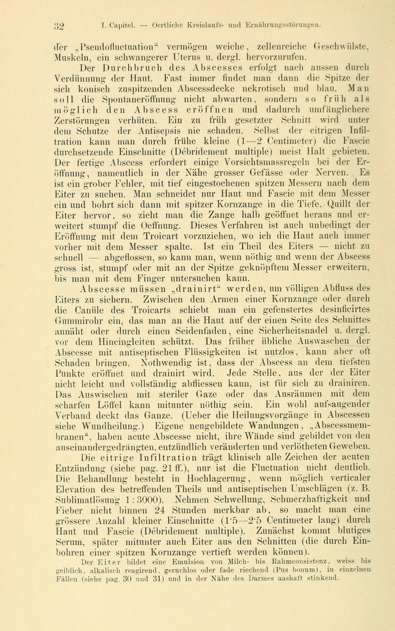 der „Pseudofluctuation vermögen weiche, zellenreiche Geschwülste, Muskeln, ein schwangerer Uterus u. dergl. hervorzurufen. Der Durchbruch des Abscesscs erfolgt nach aussen durch Verdünnung der Haut. Fast immer findet man dann die Spitze der sich konisch zuspitzenden Abscessdecke nekrotisch und blau. Man soll die Spontaneröffnung nicht abwarten, sondern so früh als möglich den Abscess eröffnen und dadurch umfänglichere Zerstörungen verhüten. Ein zu früh gesetzter Schnitt wird unter dem Schutze der Antisepsis nie schaden. Selbst der eitrigen Infil- tration kann man durch frühe kleine (1—2 Centimeterj die Fascie durchsetzende Einschnitte (Debridement multiple) meist Halt gebieten. Der fertige Abscess erfordert einige Vorsichtsmassregeln bei der Er- öffnung, namentlich in der Nähe grosser Gefässe oder Nerven. Es ist ein grober Fehler, mit tief eingestochenen spitzen Messern nach dem Eiter zu suchen. Man schneidet nur Haut und Fascie mit dem Messer ein und bohrt sich dann mit spitzer Kornzange in die Tiefe. Quillt der Eiter hervor, so zieht man die Zange halb geöffnet heraus und er- weitert stumpf die Oeffnung. Dieses Verfahren ist auch unbedingt der Eröffnung mit dem Troicart vorzuziehen, wo ich die Haut auch immer vorher mit dem Messer spalte. Ist ein Theil des Eiters — nicht zu schnell — abgeflossen, so kann man, wenn nöthig und wenn der Abscess gross ist, stumpf oder mit an der Spitze geknöpftem Messer erweitern, bis man mit dem Finger untersuchen kann. Abscesse müssen „drainirt werden, um völligen Abfluss des Eiters zu sichern. Zwischen den Armen einer Kornzange oder durch die Canüle des Troicarts schiebt man ein gefenstertes desinficirtes Gummirohr ein, das man an die Haut auf der einen Seite des Schnittes annäht oder durch einen Seidenfaden, eine Sicherheitsnadel u. dergl. vor dem Hineingieiten schützt. Das früher übliche Auswaschen der Abscesse mit antiseptischen Flüssigkeiten ist nutzlos, kann aber oft Schaden bringen. Nothwendig ist, dass der Abscess an dem tiefsten Punkte eröffnet und drainirt wird. Jede Stelle, aus der der Eiter nicht leicht und vollständig abfiiessen kann, ist für sich zu drainireu. Das Auswischen mit steriler Gaze oder das Ausräumen mit dem scharfen Löffel kann mitunter nöthig sein. Ein wohl aufsaugender Verband deckt das Ganze. (Ueber die Heilungsvorgänge in Abscessen siehe Wundheilung.) Eigene neugebildete Wandungen, „Abscessmem- branen, haben acute Abscesse nicht, ihre Wände sind gebildet von den auseinandergedrängten, entzündlich veränderten und verlötheten Geweben. Die eitrige Infiltration trägt klinisch alle Zeichen der acuten Entzündung (siehe pag. 21 ff.), nur ist die Fluctuation nicht deutlich. Die Behandlung besteht in Hochlagerung, wenn möglich verticaler Elevation des betreffenden Theils und antiseptischen Umschlägen (z. B. Sublimatlösung 1: 3000). Nehmen Schwellung, Schmerzhaftigkeit und Fieber nicht binnen 24 Stunden merkbar ab, so macht man eine grössere Anzahl kleiner Einschnitte (1'5—2-5 Centimeter lang) durch Haut und Fascie (Debridement multiple). Zunächst kommt blutiges Serum, später mitunter auch Eiter aus den Schnitten (die durch Ein- bohren einer spitzen Kornzange vertieft werden können). Der Eiter bildet eine Emulsion von Milch- bis Ealimconsistenz, Aveiss bis gelblich, alkalisch reagirend, geruchlos oder fade riechend (Pus bonum), in einzelnen Fällen (siehe pag. 30 und 31) und in der Nähe des Darmes aashaft stinkend.