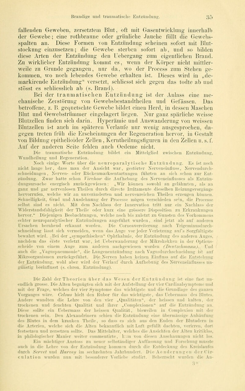 fallenden Geweben, zersetztem Blut, oft mit G-asentwicklimg innerhalb der Gewebe; eine rotlibraune oder grünliche Jauche füllt die Gewebs- spalten an. Diese Formen von Entzündung scheinen sofort mit Blut- stockung einzusetzen; die Gewebe sterben sofort ab, und so bilden diese Arten der Entzündung den Uebergang zum eigentlichen Brand. Zu wirklicher Entzündung kommt es, wenn der Körper nicht mittler- weile zu Grunde gegangen, nur da, wo der Process zum Stehen ge- kommen, wo noch lebendes Gewebe erhalten ist. Dieses wird in „de- markirende Entzündung versetzt, schliesst sich gegen das todte ab und stösst es schliesslich ab (s. Brand). Bei der traumatischen Entzündung ist der Anlass eine me- chanische Zerstörung von Gewebsbestandtheilen und Gefässen. Das betroffene, z. B. gequetschte Gewebe bildet einen Herd, in dessen Maschen Blut und Gewebstrümmer eingelagert liegen. Nur ganz spärliche weisse Blutzellen finden sich darin. Hyperämie und Auswanderung von weissen Blutzellen i?t auch im späteren Verlaufe nur wenig ausgesprochen, da- gegen treten früh die Erscheinungen der Ptegeneration hervor, in Gestalt von Bildung epithelioider Zellen , Kerntheilungsfiguren in den Zellen u. s. f. Auf der anderen Seite fehlen auch Oedeme nicht. Die traumatische Entzündung bildet ein Mittelglied zwischen Entzündung, Wundheilung und Regeneration. Noch einige Worte über die n e u r o p a r a 1 y t i s c h e Entzündung. Es ist noch nicht lange her, dass man der Ansicht Avar, gestörter Nerveneinfluss, Nervendurch- schneidungen, Nerven- oder Eückenmarksentartungen führten an sich schon zur Ent- zündung. Zwar hatte schon VircJwiv die Aufhebung des Nerveneinflusses als Eutzün- dungsursache energisch zurückgewiesen: „Wir können sowohl an gelähmten, als an ganz und gar nervenlosen Theileu durch directe Irritamente dieselben Eeizungsvorgänge hervornifen, welche wir an unveränderten und nervenreichen Theilen erzeugen können. Schnelligkeit, Grad und Ausdehnung der Processe mögen verschieden sein, die Processe selbst sind es nicht. Mit dem Nachlass der Innervation tritt nur ein Nachlass der Widerstandsfähigkeit der Theile oder kurz eine grössere Disposition zu Erkrankungen hervor.'^ Diejenigen Beobachtungen, welche noch bis zuletzt zu Gunsten des Vorkommens echter neuroparalytischer Entzündungen angeführt wurden, sind jetzt als auf anderen Ursachen beruhend erkannt worden. Die Corneavereiterung nach Trigeminusdurch- schneidung lässt sich vermeiden, wenn das Auge vor jeder Verletzung auf's vSorgfältigste bewahrt wird. Bei der „sj-mpathischen'' Ophthalmie, der Entzündung des anderen Auges. nachdem das erste verletzt war, ist Ueberwandening der Mikrokokken in der Opticus- scheide von einem Auge zum anderen nachgewiesen worden (Deitfschmann)., Und auch die ,,Vaguspnei;monie', die Lungenentzündung nach Vagusdui'chschneidung ist auf Mikroorganismen zurückgeführt. Die Nerven haben keinen Einfluss auf die Entstehung der Entzündung, wohl aber wird der Verlauf durch Aufliebung des Nerveneinflusses un- günstig beeinflusst (s. chron. Entzündung). Die Zahl der Theorien über das Wesen der Entzündung ist eine fast un- endlich grosse. Die Alten begnügten sich mit der Aufstellung der vier Cardinalsymptome und mit der Frage, welches der vier Symptome das wichtigste und die Grundlage des ganzen Vorganges wäre. Celsiis hielt den Rubor für das Avichtigste, das Uebermass des Blutes. Andere wandten die Lehre von den vier „Qualitäten, der heissen und kalten, der trockenen und feuchten Qualität und ihrer „Complexionen auf die Entzündung an. Diese sollte ein Uebermass der heissen Qualität, l)isweilen in Complexion mit der trockenen sein. Den Alexandrinern schien die Entzündung eine übennässige Anhäufung des Blutes in dem kranken Theile, so dass es sich aus den Enden der Blutadern in die Arterien, welche sich die Alten bekanntlich mit Luft gc^füUt dachten, verirren, dort festsetzen und zersetzen sollte. Das ]\nttelalter, welches die Ansicliten der Alten kritiklos, in philologischer Manier weiter commentirte, k::m von diesen Anschauungen nicht los. Ein mächtiger Anstoss zu neuer selbständiger Auffassung und Forschung musste auch in die Lehre von der Entzündung koinmiMi durch die Entdeckung des Kreislaufes durch Servet und Harveij im sechzehnten Jahrhundert. Die Ae nderungen derCir- culation wurden nun mit besonderer Vorliebe studirt. Beherr.sclit wurden die \\\-