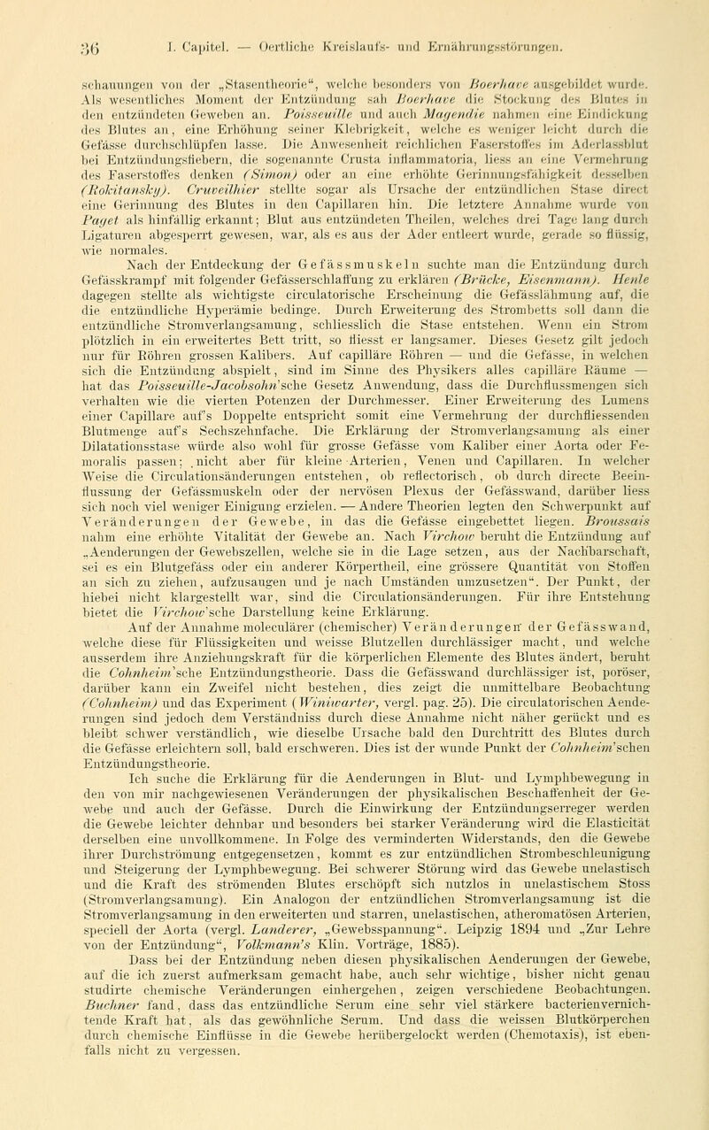 schauungen von der „Stasenthcorifs, welche besoiirlo's von Hoerhave ausgeVjildet wurde. Als wesentliches Moment der Entzüiulung sah hoerhave die Stockung des Blutes in den entzündeten Geweben an. Poisseuüle und auch Mayendie nahmen eine Eindickung des Blutes an, eine Erhöhung seiner Klebrigkeit, welche es weniger leicht durch die Gefässe durchschlüpfen lasse. Die Anwesenheit reichlichen Faserstoffes im Aderlassblut bei Entzündungsüebern, die sogenannte Crusta infiammatoria, Hess an eine Vennehrung des Faserstoffes denken (Simon) oder an eine erhöhte Gerinnungsfähigkeit desselben (Rohitansky). Cruveilhier stellte sogar als Ursache der entzündlichen Stase direct eine Gerinnung des Blutes in den Capillaren hin. Die letztere Annahme wurde von Paget als hinfällig erkannt; Blut aus entzündeten Theilen, welches drei Tage lang durch Ligaturen abgespei'rt gewesen, war, als es aus der Ader entleert wurde, gerade so flüssig, Avie normales. Nach der Entdeckung der Gefässmuskelu suchte man die Entzündung durch Gefässkrampf mit folgender Gefässerschlaff'ung zu erklären (Brücke, EisenmannJ. Henle dagegen stellte als wichtigste circulatorische Erscheinung die Gefässlähmung auf, die die entzündliche Hyperämie bedinge. Durch Erweiterung des Strombetts soll dann die entzündliche Stromverlangsamung, schliesslich die Stase entstehen. Wenn ein Strom plötzlich in ein erweitertes Bett tritt, so liiesst er langsamer. Dieses Gesetz gilt jedoch nur für Röhren grossen Kalibers. Auf capilläre Bohren — und die Gefässe, in welchen sich die Entzündung abspielt, sind im Sinne des Physikers alles capilläre Räume — hat das PoissemUe-Jacobsohn'sche Gesetz Anwendung, dass die Durchflussmengen sich verhalten wie die vierten Potenzen der Durchmesser. Einer Erweiterung des Lumens einer Capilläre aufs Doppelte entspricht somit eine Vermehrung der durchfliessenden Blutmenge aufs Sechszehnfache. Die Erklärung der Stromverlangsamung als einer Dilatationsstase würde also wohl für gi'osse Gefässe vom Kaliber einer Aorta oder Fe- moralis passen; .nicht aber für kleine Arterien, Venen und Capillaren. In welcher Weise die Circulationsänderungen entstehen, ob reflectorisch, ob durch directe Beein- flussung der Gefässmuskeln oder der nervösen Plexus der Gefässwand, darüber liess sich noch viel weniger Einigung erzielen. — Andere Theorien legten den Schwerpunkt auf Veränderungen der Gewebe, in das die Gefässe eingebettet liegen. Broiissais nahm eine erhöhte Vitalität der Gewebe an. Nach Virchoto beruht die Entzündung auf „Aenderungen der Gewebszellen, Avelche sie in die Lage setzen, aus der Nachbarschaft, sei es ein Blutgefäss oder ein anderer Körpertheil, eine grössere Quantität von Stoffen an sich zu ziehen, aufzusaugen und je nach Umständen umzusetzen. Der Punkt, der hiebei nicht klargestellt war, sind die Circulationsänderungen. Für ihre Entstehung bietet die Virchoiv sc\iq Darstellung keine Erklärung. Auf der Annahme moleculärer (chemischer) Veränderungen' der Gefässwand, welche diese für Flüssigkeiten und weisse Blutzellen durchlässiger macht, und welche ausserdem ihre Anziehungskraft für die körperlichen Elemente des Blutes ändert, beruht die Cohnheim'sche Entzündungstheorie. Dass die Gefässwand durchlässiger ist, poröser, darüber kann ein Zweifel nicht bestehen, dies zeigt die unmittelbare Beobachtung (Cohnheim) und das Experiment {Winitvarter, vergi. pag. 25). Die circulatorischen Aende- rungen sind jedoch dem Verständniss durch diese Annahme nicht näher gerückt und es bleibt schwer verständlich, wie dieselbe Ursache bald den Durchtritt des Blutes durch die Gefässe erleichtern soll, bald erschweren. Dies ist der wunde Punkt der Cohnheim'sehen Entzündungstheorie. Ich suche die Erklärung für die Aenderungen in Blut- und Lymphbewegung in den von mir nachgewiesenen Veränderungen der physikalischen Beschaffenheit der Ge- webe und auch der Gefässe. Durch die Einwirkung der Entzündungserreger werden die Gewebe leichter dehnbar und besonders bei starker Veränderung wird die Elasticität derselben eine unvollkommene. In Folge des verminderten Widerstands, den die Gewebe ihrer Durchströmung entgegensetzen, kommt es zur entzündlichen Strombeschleunigung lind Steigerung der Lymphbewegung. Bei schwerer Störung wird das Gewebe unelastisch und die Kraft des strömenden Blutes erschöpft sich nutzlos in unelastischem Stoss (Stromverlangsamung). Ein Analogon der entzündlichen Stromverlangsamung ist die Stromverlangsamung in den erweiterten und starren, unelastischen, atheromatösen Arterien, speciell der Aorta (vergl. Landerer, „Gewebsspannung. Leipzig 1894 und .,Zur Lehre von der Entzündung, Volkmann's Kliu, Vorträge, 1885). Dass bei der Entzündung neben diesen physikalischen Aenderungen der Gewebe, auf die ich zuerst aufmerksam gemacht habe, auch sehr wichtige, bisher nicht genau studirte chemische Veränderungen einhergehen, zeigen verschiedene Beobachtungen. Buchner fand, dass das entzündliche Serum eine sehr viel stärkere bacterienvernich- tende Kraft hat, als das gewöhnliche Serum. Und dass die weissen Blutkörperchen durch chemische Einflüsse in die Gewebe herübergelockt werden (Chemotaxis), ist eben- falls nicht zu vergessen.