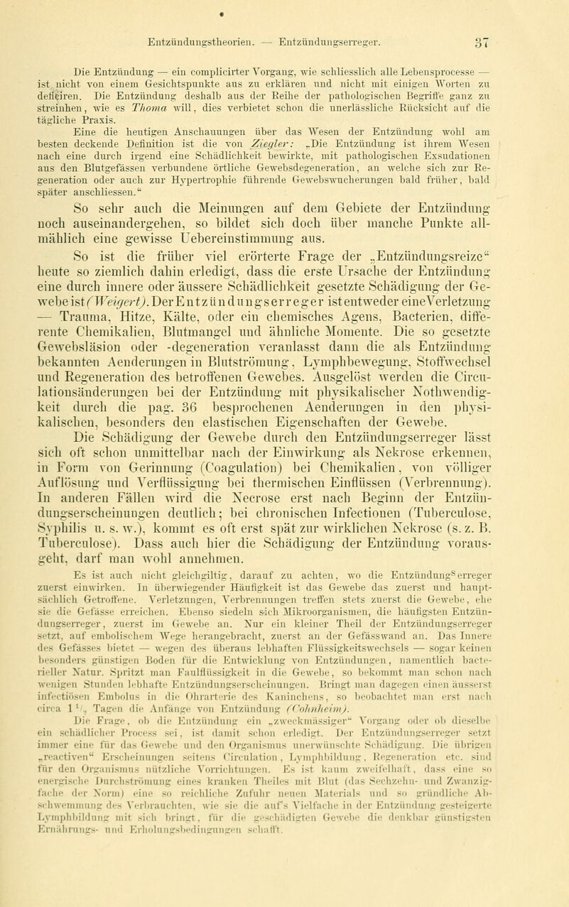 Die Entzündung — ein complicirter Vorgang, wie schliesslich alle Lebensprocesse — ist nicht von einem Gesichtspunkte aus zu erklären und nicht mit einigen Worten zu defieiren. Die Entzündung deshalb aus der Reihe der pathologischen Begrift'e ganz zu streiuhen, wie es Thoma will, dies verbietet schon die unerlässliche Rücksicht auf die tägliche Praxis. Eine die heutigen Anschauungen über das AVesen der Entzündung wohl am besten deckende Definition ist die von Ziegler: „Die Entzündung ist ihrem Wesen nach eine durch irgend eine Schädlichkeit bewirkte, mit pathologischen Exsudationen aus den Blutgefässen verbundene örtliche Gewebsdegeneration, an welche sich zur Re- generation oder auch zur Hypertrophie führende Clewebswucherungen bald früher, bald später auschliessen. So sehr auch die Meiniing'en auf dem Gebiete der Entzündung' noch auseinandergehen, so bildet sich doch über manche Punkte all- mählich eine gewisse Uebereinstimmung- aus. So ist die früher viel erörterte Frage der „Entzündungsreize heute so ziemlich dahin erledigt, dass die erste Ursache der Entzündung eine durch innere oder äussere Schädlichkeit g-esetzte Schädigung der Ge- webe h\( Weigert). Der E n t z ü n d u n g- s e r r e g' e r ist entweder eineVerletzung — Trauma, Hitze, Kälte, oder ein chemisches Agens, Bacterien, diffe- rente Chemikalien, Blutmang-el und ähnliche Momente. Die so gesetzte Gewebsläsion oder -degeneration veranlasst dann die als Entzündung bekannten Aenderungen in Blutströmung, Lymphbewegung, Stoffwechsel und Regeneration des betroffenen Gewebes. Ausgelöst werden die Circu- lationsänderungen bei der Entzündung mit physikalischer Nothwendig- keit durch die pag. 36 besprochenen Aenderungen in den physi- kalischen, besonders den elastischen Eigenschaften der Gewebe. Die Schädigung der Gewebe durch den Entzündungserreger lässt sich oft schon unmittelbar nach der Einwirkung als Nekrose erkennen, in Form von Gerinnung (Coagulation) bei Chemikalien, von völliger Auflösung und Verflüssigung bei thermischen Einflüssen (Verbrennung). In anderen Fällen wird die Necrose erst nach Beginn der Entzün- dungserscheinungen deutlich; bei chronischen Infectiouen (Tuberculose, Syphilis u. s. w.), kommt es oft erst spät zur wirklichen Nekrose (s.z. B. Tuberculose). Dass auch hier die Schädigung der Entzündung voraus- geht, darf man wohl annehmen. Es ist auch nicht gleichgiltig, darauf zu achten, w'o die Entzündung^erreger zuerst einwirken. In überwiegender Häufigkeit ist das Gewebe das zuerst und haupt- sächlich Getroffene. Verletzungen, Verbrennungen treffen stets zuerst die Gewebe, ehe sie die Gefässe erreiclien. Ebenso siedeln s-ich 3Iikroorganisraen, die häufigsten Entzün- dungserreger, zuerst im Geweihe an. Nur ein kleiner Theil der Entzündungserreger setzt, auf embolischem Wege lierangebracht, zuerst an der Gefässwand an. Das Innere des Gefässes bietet — wegen des überaus lebhaften Flüssigkeitswechsels — sogar keinen besonders günstigen Boden für die Entwicklung von Entzündungen, namentlich bactc- rieller Xatur. Spritzt man Faulflüssigkeit in die Gewebe, so bekommt man schon nach wenigen Stunden lebhafte Entzündungserscheinungen. Bringt man dagegen einen äusserst infectiösen Embolus in die Ohrarterie des Kaninchens, so beobachtet man erst naili circa 1^'., Tagen die Anfänge von Entzündung (Cohnheim). Die Frage, ob die Entzündung ein „zweckmässiger Vorgang oder ob dieselbe ein schädlicher Process sei, ist damit schon erledigt. Der Entzündniig.serregei' .setzt immer eine für das (fewelje und den Organismus unerwünschte Schädigung. Die übrigen „reactiven I<]rsclieiiinngen seitens Circulation, Lymphl)ildung, Regeneration etc. sind für den Organismus nützliche Vorrichtungen. Es ist kaum zweifelliaft, dass eine so energische Dnrcliströmung eines kranken Theiles mit Blut (das Sechzehn- und Zwanzig- fache der Norm) eine so reichliche Zufuhr neuen Materials und so gründliche Ab- sclnven)inung des A'ei-brauchtt'n, wie sie die auf's Vielfache in der Entzündung gf!steigerte Lvinplibildnng mit sich bringt, für die geschädigten Gewebe die denkbar günstigsten Eriiälirungs- und Erholungsbedingungen schafl't.